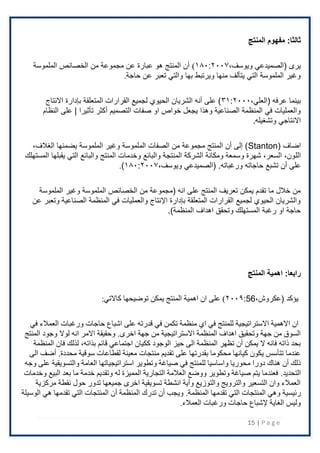 15 | P a g e
:‫ثالثا‬
‫المنتج‬ ‫مفهوم‬
،‫ويوسف‬ ‫(الصميدعي‬ ‫يرى‬
۱۸۰:٢۰۰۷
)
‫الملموسة‬ ‫الخصائص‬ ‫من‬ ‫مجموعة‬ ‫عن‬ ‫عبارة‬ ‫هو‬ ‫المنتج‬ ‫أن‬
‫حاجة‬ ‫عن‬ ‫تعبر‬ ‫والتي‬ ‫بها‬ ‫ويرتبط‬ ‫منها‬ ‫يتألف‬ ‫التي‬ ‫الملموسة‬ ‫وغير‬
.
( ‫عرفه‬ ‫بينما‬
،‫العلي‬
۳۱:٢۰۰۰
‫اًلنتاج‬ ‫بإدارة‬ ‫المتعلقة‬ ‫القرارات‬ ‫لجميع‬ ‫الحيوي‬ ‫الشريان‬ ‫أنه‬ ‫على‬ )
‫التصميم‬ ‫صفات‬ ‫او‬ ‫خواص‬ ‫يجعل‬ ‫وهذا‬ ‫الصناعية‬ ‫المنظمة‬ ‫في‬ ‫والعمليات‬
‫أكثر‬
‫النظام‬ ‫على‬ | ‫تأثيرا‬
.‫وتشغيله‬ ‫اًلنتاجي‬
( ‫اضاف‬
Stanton
،‫الغَلف‬ ‫يضمنها‬ ‫الملموسة‬ ‫وغير‬ ‫الملموسة‬ ‫الصفات‬ ‫من‬ ‫مجموعة‬ ‫المنتج‬ ‫أن‬ ‫إلى‬ )
‫الل‬
‫المستهلك‬ ‫يقبلها‬ ‫التي‬ ‫والبائع‬ ‫المنتج‬ ‫وخدمات‬ ‫والبائع‬ ‫المنتجة‬ ‫الشركة‬ ‫ومكانة‬ ‫وسمعة‬ ‫شهرة‬ ،‫السعر‬ ،‫ون‬
‫حاجاته‬ ‫تشبع‬ ‫أن‬ ‫على‬
.‫ورغباته‬
،‫ويوسف‬ ‫(الصميدعي‬
۱۸۰:٢۰۰۷
)
.
‫الملموسة‬ ‫وغير‬ ‫الملموسة‬ ‫الخصائص‬ ‫من‬ ‫(مجموعة‬ ‫انه‬ ‫على‬ ‫المنتج‬ ‫تعريف‬ ‫يمكن‬ ‫تقدم‬ ‫ما‬ ‫خَلل‬ ‫من‬
‫عن‬ ‫وتعبر‬ ‫الصناعية‬ ‫المنظمة‬ ‫في‬ ‫والعمليات‬ ‫اإلنتاج‬ ‫بإدارة‬ ‫المتعلقة‬ ‫القرارات‬ ‫لجميع‬ ‫الحيوي‬ ‫والشريان‬
‫اهداف‬ ‫وتحقق‬ ‫المستهلك‬ ‫رغبة‬ ‫او‬ ‫حاجة‬
)‫المنظمة‬
.
:‫رابعا‬
‫المنتج‬ ‫اهمية‬
( ‫يؤكد‬
،‫عكروش‬
56
:
٢۰۰۹
:‫كاالتي‬ ‫توضيحها‬ ‫يمكن‬ ‫المنتج‬ ‫اهمية‬ ‫ان‬ ‫على‬ )
‫في‬ ‫العمالء‬ ‫ورغبات‬ ‫حاجات‬ ‫اشباع‬ ‫على‬ ‫قدرته‬ ‫في‬ ‫تكمن‬ ‫منظمة‬ ‫اي‬ ‫في‬ ‫للمنتج‬ ‫االستراتيجية‬ ‫االهمية‬ ‫ان‬
‫جهة‬ ‫من‬ ‫االستراتيجية‬ ‫المنظمة‬ ‫اهداف‬ ‫وتحقيق‬ ‫جهة‬ ‫من‬ ‫السوق‬
.‫اخرى‬
‫المنتج‬ ‫وجود‬ ‫لوال‬ ‫انه‬ ‫االمر‬ ‫وحقيقة‬
‫ككيان‬ ‫الوجود‬ ‫حيز‬ ‫الى‬ ‫المنظمة‬ ‫تظهر‬ ‫أن‬ ‫يمكن‬ ‫ال‬ ‫فانه‬ ‫ذاته‬ ‫بحد‬
‫اجتماعي‬
‫قائم‬
،‫بذاته‬
‫المنظمة‬ ‫فان‬ ‫لذلك‬
‫سوقية‬ ‫لقطاعات‬ ‫معينة‬ ‫منتجات‬ ‫تقديم‬ ‫على‬ ‫بقدرتها‬ ‫محكوما‬ ‫كيانها‬ ‫يكون‬ ‫تتأسس‬ ‫عندما‬
.‫محددة‬
‫الى‬ ‫أضف‬
‫لل‬ ‫واساسيا‬ ‫محوريا‬ ‫دورا‬ ‫هناك‬ ‫أن‬ ‫ذلك‬
‫وجه‬ ‫على‬ ‫والتسويقية‬ ‫العامة‬ ‫استراتيجياتها‬ ‫وتطوير‬ ‫صياغة‬ ‫في‬ ‫منتج‬
.‫التحديد‬
‫وخدمات‬ ‫البيع‬ ‫بعد‬ ‫ما‬ ‫خدمة‬ ‫وتقديم‬ ‫له‬ ‫المميزة‬ ‫التجارية‬ ‫العالمة‬ ‫ووضع‬ ‫وتطوير‬ ‫صياغة‬ ‫يتم‬ ‫فعندما‬
‫مركزية‬ ‫نقطة‬ ‫حول‬ ‫تدور‬ ‫جميعها‬ ‫اخرى‬ ‫تسويقية‬ ‫انشطة‬ ‫وأية‬ ‫والتوزيع‬ ‫والترويج‬ ‫التسعير‬ ‫وان‬ ‫العمالء‬
‫رئيسية‬
‫تقدمها‬ ‫التي‬ ‫المنتجات‬ ‫وهي‬
.‫المنظمة‬
‫الوسيلة‬ ‫هي‬ ‫تقدمها‬ ‫التي‬ ‫المنتجات‬ ‫أن‬ ‫المنظمة‬ ‫تدرك‬ ‫أن‬ ‫ويجب‬
.‫العمالء‬ ‫ورغبات‬ ‫حاجات‬ ‫إلشباع‬ ‫الغاية‬ ‫وليس‬
 