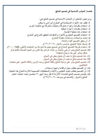 16 | P a g e
:‫خامسا‬
‫المنتج‬ ‫تصميم‬ ‫في‬ ‫األساسية‬ ‫المبادئ‬
:‫هي‬ ‫المنتج‬ ‫تصميم‬ ‫في‬ ‫اْلساسية‬ ‫المبادئ‬ ‫أن‬ ‫الباحثين‬ ‫بعض‬ ‫يرى‬
1
-
‫الى‬ ‫المنتوج‬ ‫في‬ ‫المستخدمة‬ ‫اْلجزاء‬ ‫عدد‬ ‫تقليل‬
‫أدنى‬
‫ما‬
.‫يمكن‬
2
-
‫منتجات‬ ‫مع‬ ‫مشتركة‬ ‫وعمليات‬ ‫مشتركة‬ ‫واجزاء‬ ‫مكونات‬ ‫استخدام‬
‫أخرى‬
.
3
-
‫نمطية‬ ‫اجزاء‬ / ‫مكونات‬ ‫استخدام‬
.
4
-
.‫قياسية‬ / ‫نمطية‬ ‫عدد‬ ‫استخدام‬
5
-
‫في‬ ‫التنوع‬ ‫لتحقيق‬ ‫والمكونات‬ ‫لألجزاء‬ ‫المعياري‬ ‫التصميم‬ ‫استخدام‬
.‫المنتوج‬
6
-
‫مواصفات‬ ‫تحديد‬
‫ومساحات‬
‫معقولة‬
‫للمنتوج‬
.
7
-
‫أن‬
‫القوة‬ ‫التصميم‬ ‫يحقق‬
.‫والمتانة‬
8
-
‫عملية‬ ‫تبسيط‬
.‫التجميع‬
، ‫والنجار‬ ‫(محسن‬
۱۹۱:٢۰۱٢
.)
9
-
‫المنتجات‬ ‫من‬ ‫متنوعة‬ ‫مجموعة‬ ‫تصنيع‬ ‫في‬ ‫المنمذج‬ ‫التصنيع‬ ‫طريقة‬ ‫استخدام‬
(
،‫العلي‬
146
:
٢۰۰۰
.)
10
-
‫تؤثر‬ ‫ولكنها‬ ‫الصعبة‬ ‫المهام‬ ‫من‬ ‫تكون‬ ‫وقد‬ ‫الزبائن‬ ‫ورغبات‬ ‫حاجات‬ ‫يلبي‬ ‫ان‬ ‫يجب‬ ‫المنتج‬ ‫تصميم‬
‫المنظمة‬ ‫ونجاح‬ ‫بقاء‬ ‫على‬ ‫مباشر‬ ‫بشكل‬
.
11
-
‫في‬ ‫ويبقى‬ ‫ينجح‬ ‫أن‬ ‫يجب‬ ‫ما‬ ‫منتج‬ ‫تصميم‬ ‫عند‬
‫السوق‬
.
12
-
‫السوق‬ ‫في‬ ‫ويبقى‬ ‫ينجح‬ ‫أن‬ ‫يجب‬ ‫ما‬ ‫منتج‬ ‫تصميم‬ ‫عند‬
.
13
-
‫منتجات‬ ‫على‬ ‫التمييز‬ ‫وكذلك‬ ‫الزبون‬ ‫ورضا‬ ‫المنتج‬ ‫وكلفة‬ ‫المنتج‬ ‫نوعية‬ ‫على‬ ‫يؤثر‬ ‫المنتج‬ ‫تصميم‬
.‫المتنافسين‬
14
-
‫واجهزة‬ ‫وكفاءة‬ ‫مهارة‬ ‫يتطلب‬ ‫التصميم‬ ‫ان‬
.‫ومعدات‬
15
-
.‫العملية‬ ‫هذه‬ ‫لنجاح‬ ‫الَلزمة‬ ‫التصميمية‬ ‫والمخططات‬ ‫واْلبعاد‬ ‫المقاييس‬ ‫تحديد‬ ‫يتطلب‬ ‫التصميم‬ ‫ان‬
16
-
‫الخدمات‬ ‫المنتج‬ ‫تصميم‬ ‫يتضمن‬
‫وبعد‬ ‫قبل‬ ‫له‬ ‫الَلزمة‬
.‫البيع‬
۱۷
-
‫اختيار‬ ‫عمليات‬ ‫ايضا‬ ‫يتضمن‬
، ‫ويوسف‬ ‫(الصميدعي‬ . ‫والسوق‬ ‫المنتج‬
۱۹۸:٢۰۰۷
)
 