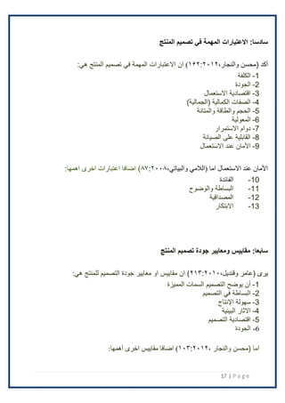 17 | P a g e
:‫سادسا‬
‫المنتج‬ ‫تصميم‬ ‫في‬ ‫المهمة‬ ‫االعتبارات‬
‫أكد‬
‫(محسن‬
،‫والنجار‬
۱۶٢:٢۰۱٢
)
‫ا‬
‫ن‬
:‫هي‬ ‫المنتج‬ ‫تصميم‬ ‫في‬ ‫المهمة‬ ‫اًلعتبارات‬
1
-
‫الكلفة‬
2
-
‫الجودة‬
3
-
‫اًلستعمال‬ ‫اقتصادية‬
4
-
)‫(الجمالية‬ ‫الكمالية‬ ‫الصفات‬
5
-
‫والمتانة‬ ‫والطاقة‬ ‫الحجم‬
6
-
‫المعولية‬
7
-
‫اًلستمرار‬ ‫دوام‬
8
-
‫الصيانة‬ ‫على‬ ‫القابلية‬
9
-
‫اًلستعمال‬ ‫عند‬ ‫اْلمان‬
‫(الالمي‬ ‫اما‬ ‫االستعمال‬ ‫عند‬ ‫األمان‬
،‫والبياتي‬
۸۷:٢۰۰۸
‫اضافا‬ )
:‫اهمها‬ ‫اخرى‬ ‫اعتبارات‬
10
-
‫الفائدة‬
11
-
‫والوضوح‬ ‫البساطة‬
12
-
‫المصداقية‬
13
-
‫اًلبتكار‬
:‫سابعا‬
‫مقاييس‬
‫و‬
‫المنتج‬ ‫تصميم‬ ‫جودة‬ ‫معايير‬
‫(عامر‬ ‫يرى‬
،‫وقنديل‬
٢۱۳:٢۰۱۰
:‫هي‬ ‫للمنتج‬ ‫التصميم‬ ‫جودة‬ ‫معايير‬ ‫او‬ ‫مقاييس‬ ‫ان‬ )
1
-
‫المميزة‬ ‫السمات‬ ‫التصميم‬ ‫يوضح‬ ‫أن‬
2
-
‫التصميم‬ ‫في‬ ‫البساطة‬
3
-
‫سهولة‬
‫اإلنتاج‬
4
-
‫اًلثار‬
‫البيئية‬
5
-
‫التصميم‬ ‫اقتصادية‬
6
-
‫الجودة‬
، ‫والنجار‬ ‫(محسن‬ ‫اما‬
۱۰۳:٢۰۱٢
)
‫اخرى‬ ‫مقاييس‬ ‫اضافا‬
:‫أهمها‬
 