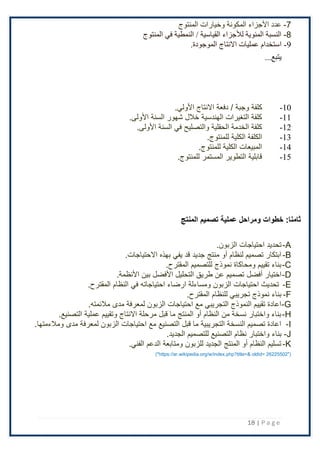 18 | P a g e
7
-
‫المنتوج‬ ‫وخيارات‬ ‫المكونة‬ ‫األجزاء‬ ‫عدد‬
8
-
‫المنتوج‬ ‫في‬ ‫النمطية‬ / ‫القياسية‬ ‫لألجزاء‬ ‫المئوية‬ ‫النسبة‬
9
-
‫ا‬
‫االنتاج‬ ‫عمليات‬ ‫ستخدام‬
.‫الموجودة‬
...‫يتبع‬
10
-
‫ك‬
‫دفعة‬ / ‫وجبة‬ ‫لفة‬
‫اْلولي‬ ‫اًلنتاج‬
.
11
-
.‫اْلولى‬ ‫السنة‬ ‫شهور‬ ‫خَلل‬ ‫الهندسية‬ ‫التغيرات‬ ‫كلفة‬
12
-
.‫اْلولى‬ ‫السنة‬ ‫في‬ ‫والتصليح‬ ‫الحقلية‬ ‫الخدمة‬ ‫كلفة‬
13
-
.‫للمنتوج‬ ‫الكلية‬ ‫الكلفة‬
14
-
.‫للمنتوج‬ ‫الكلية‬ ‫المبيعات‬
15
-
.‫للمنتوج‬ ‫المستمر‬ ‫التطوير‬ ‫قابلية‬
:‫ثامنا‬
‫خطوات‬
‫ومراحل‬
‫المنتج‬ ‫تصميم‬ ‫عملية‬
A
-
‫احتياجات‬ ‫تحديد‬
.‫الزبون‬
B
-
.‫اًلحتياجات‬ ‫بهذه‬ ‫يفي‬ ‫قد‬ ‫جديد‬ ‫منتج‬ ‫أو‬ ‫لنظام‬ ‫تصميم‬ ‫ابتكار‬
C
-
.‫المقترح‬ ‫للتصميم‬ ‫نموذج‬ ‫ومحاكاة‬ ‫تقييم‬ ‫بناء‬
D
-
‫اختيار‬
‫أفضل‬
.‫اْلنظمة‬ ‫بين‬ ‫اْلفضل‬ ‫التحليل‬ ‫طريق‬ ‫عن‬ ‫تصميم‬
E
-
.‫المقترح‬ ‫النظام‬ ‫في‬ ‫احتياجاته‬ ‫ارضاء‬ ‫ومساءلة‬ ‫الزبون‬ ‫احتياجات‬ ‫تحديث‬
F
-
‫للنظام‬ ‫تجريبي‬ ‫نموذج‬ ‫بناء‬
.‫المقترح‬
G
-
.‫مَلئمته‬ ‫مدى‬ ‫لمعرفة‬ ‫الزبون‬ ‫احتياجات‬ ‫مع‬ ‫التجريبي‬ ‫النموذج‬ ‫تقييم‬ ‫اعادة‬
H
-
.‫التصنيع‬ ‫عملية‬ ‫وتقييم‬ ‫اًلنتاج‬ ‫مرحلة‬ ‫قبل‬ ‫ما‬ ‫المنتج‬ ‫أو‬ ‫النظام‬ ‫من‬ ‫نسخة‬ ‫واختبار‬ ‫بناء‬
I
-
‫مدى‬ ‫لمعرفة‬ ‫الزبون‬ ‫احتياجات‬ ‫مع‬ ‫التصنيع‬ ‫قبل‬ ‫ما‬ ‫التجريبية‬ ‫النسخة‬ ‫تصميم‬ ‫اعادة‬
‫ومَلءمته‬
‫ا‬
.
J
-
‫واختبار‬ ‫بناء‬
.‫الجديد‬ ‫للتصميم‬ ‫التصنيع‬ ‫نظام‬
K
-
.‫الفني‬ ‫الدعم‬ ‫ومتابعة‬ ‫للزبون‬ ‫الجديد‬ ‫المنتج‬ ‫أو‬ ‫النظام‬ ‫تسليم‬
("https://ar.wikipedia.org/w/index.php?title=& oldid= 26225502")
 