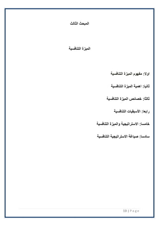 19 | P a g e
‫الثالث‬ ‫المبحث‬
‫التنافسية‬ ‫الميزة‬
:‫اوال‬
‫التنافسية‬ ‫الميزة‬ ‫مفهوم‬
:‫ثانيا‬
‫التنافسية‬ ‫الميزة‬ ‫اهمية‬
:‫ثالثا‬
‫التنافسية‬ ‫الميزة‬ ‫خصائص‬
:‫رابعا‬
‫التنافسية‬ ‫األسبقيات‬
:‫خامسا‬
‫التنافسية‬ ‫والميزة‬ ‫االستراتيجية‬
:‫سادسا‬
‫التنافسية‬ ‫االستراتيجية‬ ‫صياغة‬
 