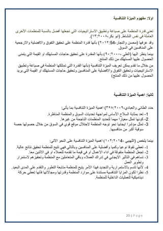20 | P a g e
:‫اوال‬
‫التنافسية‬ ‫الميزة‬ ‫مفهوم‬
‫تجعلها‬ ‫التي‬ ‫اًلستراتيجيات‬ ‫وتطبيق‬ ‫صياغة‬ ‫على‬ ‫المنظمة‬ ‫قدرة‬ ‫تعني‬
‫أفضل‬
‫اْلخرى‬ ‫للمنظمات‬ ‫بالنسبة‬
‫نفس‬ ‫في‬ ‫العاملة‬
.‫النشاط‬
(
‫ابو‬
،‫بكر‬
۱۳:٢۰۰۸
)
.
‫(محسن‬ ‫عرفها‬ ‫وقد‬
،‫والنجار‬
54
:
٢۰۱٢
‫واًلرجحية‬ ‫واًلفضلية‬ ‫التفوق‬ ‫تحقيق‬ ‫على‬ ‫المنظمة‬ ‫قدرة‬ ‫بأنها‬ )
‫السوق‬ ‫في‬ ‫المنافسين‬ ‫على‬
.
‫بينما‬
، ‫(العلي‬ ‫اليها‬ ‫ينظر‬
۹۰:٢۰۰۰
‫يتمنى‬ ‫التي‬ ‫القيمة‬ ‫او‬ ‫المستهلك‬ ‫حاجات‬ ‫تحقيق‬ ‫على‬ ‫المقدرة‬ ‫بأنها‬ )
.‫المنتج‬ ‫ذلك‬ ‫من‬ ‫المستهلك‬ ‫عليها‬ ‫الحصول‬
‫وتطبيق‬ ‫صياغة‬ ‫في‬ ‫المنظمة‬ ‫تمتلكها‬ ‫التي‬ ‫القدرة‬ ‫(بأنها‬ ‫التنافسية‬ ‫الميزة‬ ‫تعريف‬ ‫يمكن‬ ‫تقدم‬ ‫ما‬ ‫خالل‬ ‫من‬
‫يريد‬ ‫التي‬ ‫القيمة‬ ‫او‬ ‫المستهلك‬ ‫حاجات‬ ‫وتحقيق‬ ‫المنافسين‬ ‫على‬ ‫واالفضلية‬ ‫التفوق‬ ‫وتحقيق‬ ‫االستراتيجيات‬
‫ذلك‬ ‫من‬ ‫عليها‬ ‫الحصول‬
)‫المنتج‬
:‫ثانيا‬
‫التنافسية‬ ‫الميزة‬ ‫اهمية‬
‫الطائي‬ ‫حدد‬
،‫والعبادي‬
۳۶۸:٢۰۰۹
:‫يأتي‬ ‫بما‬ ‫التنافسية‬ ‫الميزة‬ ‫اهمية‬ )
1
-
.‫المناظرة‬ ‫والمنظمة‬ ‫السوق‬ ‫تحديات‬ ‫لمواجهة‬ ‫اْلساس‬ ‫السَلح‬ ‫بمثابة‬ ‫تعد‬
2
-
.‫غيرها‬ ‫من‬ ‫الناجحة‬ ‫المنظمات‬ ‫لتحديد‬ ‫مهما‬ ‫معيارا‬ ‫تمثل‬ ‫كونها‬
3
-
‫من‬ ‫السوق‬ ‫في‬ ‫قوي‬ ‫موقع‬ ‫ًلحتَلل‬ ‫المنظمة‬ ‫توجه‬ ‫نحو‬ ‫ايجابيا‬ ‫مؤشرا‬ ‫تمثل‬
‫حصة‬ ‫حصولها‬ ‫خَلل‬
.‫منافسيها‬ ‫من‬ ‫أكبر‬ ‫سوقية‬
، ‫(اللهيبي‬ ‫يلخص‬ ‫بينما‬
۱۰٢:٢۰۱4
:‫اآلتي‬ ‫النحو‬ ‫على‬ ‫التنافسية‬ ‫الميزة‬ ‫اهمية‬ )
1
-
.‫عالية‬ ‫نتائج‬ ‫تحقيق‬ ‫للمنظمة‬ ‫تتيح‬ ‫فهي‬ ‫وبالتالي‬ ‫المنافسين‬ ‫على‬ ‫وأفضلية‬ ‫وكميا‬ ‫نوعيا‬ ‫تفوقا‬ ‫تعطي‬
2
-
‫تقدم‬ ‫ما‬ ‫قيمة‬ ‫في‬ ‫او‬ ‫االعمال‬ ‫اداء‬ ‫في‬ ‫متفوقة‬ ‫المنظمة‬ ‫تجعل‬
.‫معا‬ ‫االثنين‬ ‫في‬ ‫او‬ ‫للعمالء‬ ‫ه‬
3
-
‫في‬ ‫االيجابي‬ ‫التأثير‬ ‫في‬ ‫تساهم‬
‫إدراك‬
‫الستمرار‬ ‫وتحفيزهم‬ ‫المنظمة‬ ‫مع‬ ‫المتعاملين‬ ‫وباقي‬ ‫العمالء‬
‫العمل‬ ‫وتطوير‬
4
-
‫المدى‬ ‫على‬ ‫والتقدم‬ ‫التطور‬ ‫متابعة‬ ‫للمنظمة‬ ‫يتيح‬ ‫األمر‬ ‫فهذا‬ ‫والتجديد‬ ‫باالستمرارية‬ ‫تتسم‬ ‫ألنها‬
.‫البعيد‬
5
-
‫ن‬
‫حركة‬ ‫تعطي‬ ‫فأنها‬ ‫ومجاالتها‬ ‫وقدرتها‬ ‫المنظمة‬ ‫موارد‬ ‫على‬ ‫مستندة‬ ‫التنافسية‬ ‫المزايا‬ ‫لكون‬ ‫ظرا‬
‫الداخلية‬ ‫للعمليات‬ ‫ديناميكية‬
.‫للمنظمة‬
 