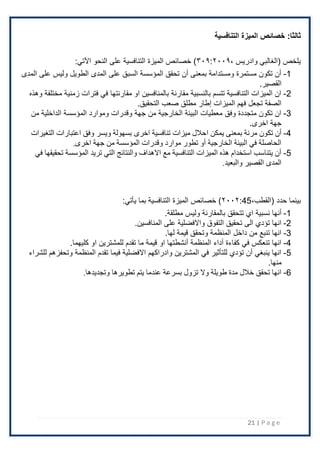 21 | P a g e
:‫ثالثا‬
‫التنافسية‬ ‫الميزة‬ ‫خصائص‬
، ‫وادريس‬ ‫(الغالبي‬ ‫يلخص‬
۳۰۹:٢۰۰۹
‫اآلتي‬ ‫النحو‬ ‫على‬ ‫التنافسية‬ ‫الميزة‬ ‫خصائص‬ )
:
1
-
‫المدى‬ ‫على‬ ‫وليس‬ ‫الطويل‬ ‫المدى‬ ‫على‬ ‫السبق‬ ‫المؤسسة‬ ‫تحقق‬ ‫أن‬ ‫بمعنى‬ ‫ومستدامة‬ ‫مستمرة‬ ‫تكون‬ ‫أن‬
.‫القصير‬
2
-
‫وهذه‬ ‫مختلفة‬ ‫زمنية‬ ‫فترات‬ ‫في‬ ‫مقارنتها‬ ‫او‬ ‫بالمنافسين‬ ‫مقارنة‬ ‫بالنسبية‬ ‫تتسم‬ ‫التنافسية‬ ‫الميزات‬ ‫ان‬
‫الميزات‬ ‫فهم‬ ‫تجعل‬ ‫الصفة‬
‫إطار‬
.‫التحقيق‬ ‫صعب‬ ‫مطلق‬
3
-
‫من‬ ‫الداخلية‬ ‫المؤسسة‬ ‫وموارد‬ ‫وقدرات‬ ‫جهة‬ ‫من‬ ‫الخارجية‬ ‫البيئة‬ ‫معطيات‬ ‫وفق‬ ‫متجددة‬ ‫تكون‬ ‫ان‬
‫جهة‬
.‫اخرى‬
4
-
‫ا‬ ‫يمكن‬ ‫بمعنى‬ ‫مرنة‬ ‫تكون‬ ‫أن‬
‫التغيرات‬ ‫اعتبارات‬ ‫وفق‬ ‫ويسر‬ ‫بسهولة‬ ‫اخرى‬ ‫تنافسية‬ ‫ميزات‬ ‫حالل‬
.‫اخرى‬ ‫جهة‬ ‫من‬ ‫المؤسسة‬ ‫وقدرات‬ ‫موارد‬ ‫تطور‬ ‫أو‬ ‫الخارجية‬ ‫البيئة‬ ‫في‬ ‫الحاصلة‬
5
-
‫في‬ ‫تحقيقها‬ ‫المؤسسة‬ ‫تريد‬ ‫التي‬ ‫والنتائج‬ ‫االهداف‬ ‫مع‬ ‫التنافسية‬ ‫الميزات‬ ‫هذه‬ ‫استخدام‬ ‫يتناسب‬ ‫أن‬
.‫والبعيد‬ ‫القصير‬ ‫المدى‬
( ‫حدد‬ ‫بينما‬
‫القطب‬
،
45
:
٢۰۰٢
:‫يأتي‬ ‫بما‬ ‫التنافسية‬ ‫الميزة‬ ‫خصائص‬ )
1
-
‫أن‬
.‫مطلقة‬ ‫وليس‬ ‫بالمقارنة‬ ‫تتحقق‬ ‫اي‬ ‫نسبية‬ ‫ها‬
2
-
.‫المنافسين‬ ‫على‬ ‫واًلفضلية‬ ‫التفوق‬ ‫تحقيق‬ ‫الى‬ ‫تؤدي‬ ‫انها‬
3
-
‫لها‬ ‫قيمة‬ ‫وتحقق‬ ‫المنظمة‬ ‫داخل‬ ‫من‬ ‫تنبع‬ ‫انها‬
.
4
-
‫او‬ ‫للمشترين‬ ‫تقدم‬ ‫ما‬ ‫قيمة‬ ‫او‬ ‫أنشطتها‬ ‫المنظمة‬ ‫أداء‬ ‫كفاءة‬ ‫في‬ ‫تنعكس‬ ‫انها‬
.‫كليهما‬
5
-
‫للشراء‬ ‫وتحفزهم‬ ‫المنظمة‬ ‫تقدم‬ ‫فيما‬ ‫اًلفضلية‬ ‫وادراكهم‬ ‫المشترين‬ ‫في‬ ‫للتأثير‬ ‫تؤدي‬ ‫أن‬ ‫ينبغي‬ ‫انها‬
.‫منها‬
6
-
.‫وتجديدها‬ ‫تطويرها‬ ‫يتم‬ ‫عندما‬ ‫بسرعة‬ ‫تزول‬ ‫وال‬ ‫طويلة‬ ‫مدة‬ ‫خالل‬ ‫تحقق‬ ‫انها‬
 