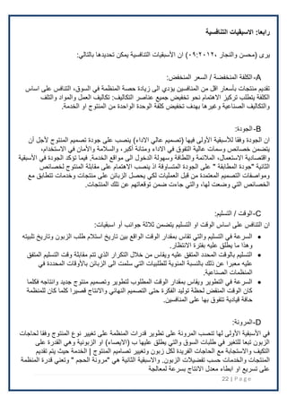 22 | P a g e
:‫رابعا‬
‫التنافسية‬ ‫االسبقيات‬
‫ي‬
، ‫والنجار‬ ‫(محسن‬ ‫ری‬
۰۹:٢۰۱٢
‫ان‬ )
:‫بالتالي‬ ‫تحديدها‬ ‫يمكن‬ ‫التنافسية‬ ‫اْلسبقيات‬
A
-
:‫المنخفض‬ ‫السعر‬ / ‫المنخفضة‬ ‫الكلفة‬
‫في‬ ‫المنظمة‬ ‫حصة‬ ‫زيادة‬ ‫الى‬ ‫يؤدي‬ ‫المنافسين‬ ‫من‬ ‫اقل‬ ‫بأسعار‬ ‫منتجات‬ ‫تقديم‬
،‫السوق‬
‫اساس‬ ‫على‬ ‫التنافس‬
‫عناصر‬ ‫جميع‬ ‫تخفيض‬ ‫نحو‬ ‫اًلهتمام‬ ‫تركيز‬ ‫يتطلب‬ ‫الكلفة‬
:‫التكاليف‬
‫والتلف‬ ‫والمواد‬ ‫العمل‬ ‫تكاليف‬
‫او‬ ‫المنتوج‬ ‫من‬ ‫الواحدة‬ ‫الوحدة‬ ‫كلفة‬ ‫تخفيض‬ ‫بهدف‬ ‫وغيرها‬ ‫الصناعية‬ ‫والتكاليف‬
.‫الخدمة‬
B
-
:‫الجودة‬
‫عالي‬ ‫(تصميم‬ ‫فيها‬ ‫اْلولى‬ ‫لألسبقية‬ ‫وفقا‬ ‫الجودة‬ ‫ان‬
)‫اًلداء‬
‫أن‬ ‫ْلجل‬ ‫المنتوج‬ ‫تصميم‬ ‫جودة‬ ‫على‬ ‫ينصب‬
‫ومتانة‬ ‫اًلداء‬ ‫في‬ ‫التفوق‬ ‫عالية‬ ‫وسمات‬ ‫خصائص‬ ‫يتضمن‬
،‫أكبر‬
‫في‬ ‫واْلمان‬ ‫والسَلمة‬
،‫اًلستخدام‬
‫واقتصادية‬
،‫اًلستعمال‬
‫مواقع‬ ‫الى‬ ‫الدخول‬ ‫وسهولة‬ ‫واللطافة‬ ‫المَلئمة‬
.‫الخدمة‬
‫اْلسبقية‬ ‫في‬ ‫الجودة‬ ‫تؤكد‬ ‫فيما‬
‫الجود‬ ‫على‬ " ‫المطابقة‬ ‫"جودة‬ ‫الثانية‬
‫لخصائص‬ ‫المنتوج‬ ‫مقابلة‬ ‫على‬ ‫اًلهتمام‬ ‫ينصب‬ ‫اذ‬ ‫المتساوقة‬ ‫ة‬
‫مع‬ ‫تتطابق‬ ‫وخدمات‬ ‫منتجات‬ ‫على‬ ‫الزبائن‬ ‫يحصل‬ ‫لكي‬ ‫العمليات‬ ‫قبل‬ ‫من‬ ‫المعتمدة‬ ‫التصميم‬ ‫ومواصفات‬
‫وضعت‬ ‫التي‬ ‫الخصائص‬
،‫لها‬
‫تلك‬ ‫عن‬ ‫توقعاتهم‬ ‫ضمن‬ ‫جاءت‬ ‫والتي‬
.‫المنتجات‬
C
-
:‫التسليم‬ / ‫الوقت‬
‫ال‬ ‫او‬ ‫الوقت‬ ‫اساس‬ ‫على‬ ‫التنافس‬ ‫ان‬
‫اسبقيات‬ ‫أو‬ ‫جوانب‬ ‫ثَلثة‬ ‫يتضمن‬ ‫تسليم‬
:
•
‫تلبيته‬ ‫وتاريخ‬ ‫الزبون‬ ‫طلب‬ ‫استَلم‬ ‫تاريخ‬ ‫بين‬ ‫الواقع‬ ‫الوقت‬ ‫بمقدار‬ ‫تقاس‬ ‫والتي‬ ‫التسليم‬ ‫في‬ ‫السرعة‬
‫اًلنتظار‬ ‫بفترة‬ ‫عليه‬ ‫يطلق‬ ‫ما‬ ‫وهذا‬
.
•
‫المتفق‬ ‫التسليم‬ ‫وقت‬ ‫مقابلة‬ ‫تتم‬ ‫الذي‬ ‫التكرار‬ ‫خَلل‬ ‫من‬ ‫ويقاس‬ ‫عليه‬ ‫المتفق‬ ‫المحدد‬ ‫بالوقت‬ ‫التسليم‬
‫عليه‬
‫في‬ ‫المحددة‬ ‫باْلوقات‬ ‫الزبائن‬ ‫الى‬ ‫سلمت‬ ‫التي‬ ‫للطلبيات‬ ‫المئوية‬ ‫بالنسبة‬ ‫ذلك‬ ‫عن‬ ‫معبرا‬
‫الصناعية‬ ‫المنظمات‬
.
•
‫فكلما‬ ‫وانتاجه‬ ‫جديد‬ ‫منتوج‬ ‫وتصميم‬ ‫لتطوير‬ ‫المطلوب‬ ‫الوقت‬ ‫بمقدار‬ ‫ويقاس‬ ‫التطوير‬ ‫في‬ ‫السرعة‬
‫كل‬ ‫قصيرا‬ ‫واًلنتاج‬ ‫النهائي‬ ‫التصميم‬ ‫حتى‬ ‫الفكرة‬ ‫توليد‬ ‫لحظة‬ ‫المنقض‬ ‫الوقت‬ ‫كان‬
‫للمنظمة‬ ‫كان‬ ‫ما‬
‫على‬ ‫بها‬ ‫تتفوق‬ ‫قيادية‬ ‫حافة‬
.‫المنافسين‬
D
-
:‫المرونة‬
‫لحاجات‬ ‫وفقا‬ ‫المنتوج‬ ‫نوع‬ ‫تغيير‬ ‫على‬ ‫المنظمة‬ ‫قدرات‬ ‫تطوير‬ ‫على‬ ‫المرونة‬ ‫تنصب‬ ‫لها‬ ‫اْلولى‬ ‫اْلسبقية‬ ‫في‬
‫الزبونية‬ ‫او‬ )‫(اًليصاء‬ ‫ب‬ ‫عليها‬ ‫يطلق‬ ‫والتي‬ ‫السوق‬ ‫طلبات‬ ‫في‬ ‫للتغير‬ ‫تبعا‬ ‫الزبون‬
‫على‬ ‫القدرة‬ ‫وهي‬
‫تقديم‬ ‫يتم‬ ‫حيث‬ ‫الخدمة‬ | ‫المنتوج‬ ‫تصاميم‬ ‫وتغيير‬ ‫زبون‬ ‫لكل‬ ‫الفريدة‬ ‫الحاجات‬ ‫مع‬ ‫واًلستجابة‬ ‫التكيف‬
‫تفضيَلت‬ ‫حسب‬ ‫والخدمات‬ ‫المنتجات‬
‫واًلسبقية‬ .‫الزبون‬
‫المنظمة‬ ‫قدرة‬ ‫وتعني‬ " ‫الحجم‬ ‫"مرونة‬ ‫هي‬ ‫الثانية‬
‫لمعالجة‬ ‫بسرعة‬ ‫اًلنتاج‬ ‫معدل‬ ‫ابطاء‬ ‫او‬ ‫تسريع‬ ‫على‬
 