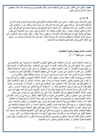 23 | P a g e
‫ا‬ ‫التقلبات‬
‫تخفيض‬ ‫ابطاء‬ ‫عند‬ ‫خاصة‬ ‫مربح‬ ‫اقتصادي‬ ‫بشكل‬ ‫تعمل‬ ‫المنظمة‬ ‫تبقى‬ ‫أن‬ ‫على‬ ‫الطلب‬ ‫في‬ ‫لكبيرة‬
.‫كبير‬ ‫بمستوى‬ ‫اًلنتاج‬ ‫معدل‬
E
-
:‫اإلبداع‬
‫اًلبداع‬ ‫هدف‬ ‫المنتوج‬ ‫تكنولوجيا‬ ‫في‬ ‫القيادية‬ ‫الخاصية‬ ‫امتَلك‬ ‫الى‬ ‫تسعى‬ ‫او‬ ‫تمتلك‬ ‫التي‬ ‫الشركات‬ ‫تتبنى‬
‫على‬ ‫واستثنائي‬ ‫بارز‬ ‫وبشكل‬ ‫جديا‬ ‫تركز‬ ‫أن‬ ‫الشركات‬ ‫هذه‬ ‫مثل‬ ‫على‬ ‫ينبغي‬ ‫وبذلك‬ . ‫لها‬ ‫تنافسية‬ ‫كأسبقية‬
‫مواجهة‬ ‫في‬ ‫لنجاحها‬ ‫المهم‬ ‫العامل‬ ‫ْلن‬ ، ‫نشاطاتها‬ ‫بداية‬ ‫في‬ ‫والتطوير‬ ‫البحث‬
‫على‬ ‫قدرتها‬ ‫هي‬ ‫خصومها‬
‫يعول‬ ‫التي‬ ‫الخاصية‬ ‫هي‬ ‫سعره‬ ‫وليس‬ ‫المنتوج‬ ‫اداء‬ ‫وظائف‬ ‫ستكون‬ ‫وهنا‬ . ‫جديدة‬ ‫منتجات‬ ‫وتقديم‬ ‫اًلبداع‬
‫الى‬ ‫المنافسون‬ ‫يدخل‬ ‫عندما‬ ‫ولكن‬ . ‫عالية‬ ‫ارباحا‬ ‫تحقق‬ ‫ان‬ ‫المبدعة‬ ‫للشركات‬ ‫يتيح‬ ‫مما‬ ‫البيع‬ ‫نشاط‬ ‫في‬ ‫عليها‬
‫تبعا‬ ‫اًلرباح‬ ‫هوامش‬ ‫وتنخفض‬ ‫المنافسة‬ ‫وتشتد‬ ‫السوق‬
‫السوق‬ ‫من‬ ‫تنسحب‬ ‫الشركات‬ ‫هذه‬ ‫مثل‬ ‫فإن‬ ، ‫لذلك‬
. ‫جديدة‬ ‫مبدعة‬ ‫منتجات‬ ‫بتقديم‬ ‫فيه‬ ‫يستمر‬ ‫الذي‬ ‫الوقت‬ ‫في‬
:‫خامسا‬
‫التنافسية‬ ‫والميزة‬ ‫االستراتيجية‬
‫(مصدر‬
،‫سابق‬
54
:
٢۰۱٢
)
‫في‬ ‫المنافسين‬ ‫على‬ ‫واًلرجحية‬ ‫واًلفضلية‬ ‫التفوق‬ ‫تحقيق‬ ‫على‬ ‫المنظمة‬ ‫قدرة‬ ‫الى‬ ‫تشير‬ ‫التنافسية‬ ‫الميزة‬ ‫ان‬
.‫السوق‬
‫في‬ ‫المميزة‬ ‫القدرات‬ ‫تطوير‬ ‫خَلل‬ ‫من‬ ‫يأتي‬ ‫التفوق‬ ‫وهذا‬
.‫المنظمة‬
‫تقود‬ ‫المميزة‬ ‫القدرات‬ ‫فان‬ ‫وعليه‬
‫الميزة‬ ‫خلق‬ ‫الى‬
.‫التنافسية‬
‫ا‬ ‫العمليات‬ ‫من‬ ‫تتطلب‬ ‫المميزة‬ ‫القدرة‬ ‫أن‬
‫بالشكل‬ ‫تعمله‬ ‫أن‬ ‫يجب‬ ‫ما‬ ‫على‬ ‫تركز‬ ‫ن‬
.‫اْلفضل‬
‫والمميزة‬ ‫الفريدة‬ ‫القوة‬ ‫نقاط‬ ‫او‬ ‫المنظمة‬ ‫تمتلكها‬ ‫التي‬ ‫الفريدة‬ ‫الموارد‬ ‫هي‬ ‫المميزة‬ ‫القدرات‬ ‫وان‬
‫قد‬ ‫والتي‬ ‫للمنظمة‬
‫قوة‬ :‫تكون‬
‫استثنائي‬ ‫بشكل‬ ‫وخَلقة‬ ‫مبدعة‬ ‫او‬ ‫ومرنة‬ ‫جيدا‬ ‫مدربة‬ ‫ماهرة‬ ‫عمل‬
،‫بارز‬
‫توزيع‬ ‫شبكات‬
،‫قوية‬
‫مص‬ ‫بتملك‬ ‫التفرد‬
‫المواد‬ ‫تجهيز‬ ‫در‬
،‫اْلولية‬
‫امتَلك‬
،‫المجهزين‬
‫برامج‬ ‫تكييف‬
،‫التدريب‬
‫معدًلت‬ ‫تغيير‬ ‫أو‬ ‫بسرعة‬ ‫جديدة‬ ‫منتجات‬ ‫وتطوير‬ ‫تصميم‬ ‫على‬ ‫القدرة‬ ‫او‬
.‫اًلنتاج‬
‫يمكن‬ ‫التنافسية‬ ‫الميزة‬ ‫إن‬
‫او‬ ‫السعر‬ ‫في‬ ‫المنافسين‬ ‫على‬ ‫المتفوق‬ ‫اْلداء‬ ‫مثل‬ ‫عديدة‬ ‫بطرائق‬ ‫تتحقق‬ ‫أن‬
،‫الخدمة‬
‫جديدة‬ ‫فرص‬ ‫تحديد‬ ‫او‬
‫لخل‬
‫المنافسين‬ ‫يقوم‬ ‫أن‬ ‫قبل‬ ‫الزبون‬ ‫قيمة‬ ‫ق‬
،‫بذلك‬
‫حاجات‬ ‫في‬ ‫للتغير‬ ‫السريعة‬ ‫اًلستجابة‬ ‫او‬
.‫الزبون‬
‫وعلى‬
‫على‬ ‫مجهوداتها‬ ‫فيه‬ ‫تركز‬ ‫الذي‬ ‫الطريق‬ ‫تختار‬ ‫أن‬ ‫لها‬ ‫يمكن‬ ‫اًلستراتيجية‬ ‫اًلعمال‬ ‫وحدة‬ ‫فإن‬ ‫اْلساس‬ ‫هذا‬
‫ميزاتها‬ ‫لتحقيق‬ ‫التنافسية‬ ‫اْلبعاد‬ ‫بعض‬
.‫التنافسية‬
‫التوكيد‬ ‫بأن‬ ‫يعني‬ ‫وهذا‬
‫بعض‬ ‫على‬ ‫ينصب‬ ‫أن‬ ‫يجب‬
‫آن‬ ‫في‬ ‫مرونة‬ ‫واًلكثر‬ ‫كلفة‬ ‫واْلوطأ‬ ‫الجودة‬ ‫في‬ ‫اْلفضل‬ ‫تكون‬ ‫ان‬ ‫الممكن‬ ‫غير‬ ‫فمن‬ ‫اًلبعاد‬
.‫واحد‬
‫فأن‬ ‫لذلك‬
‫المنظمة‬ ‫او‬ ‫اًلستراتيجية‬ ‫اًلعمال‬ ‫وحدة‬ ‫قبل‬ ‫من‬ ‫محددة‬ ‫اسبقيات‬ ‫ضمن‬ ‫توضع‬ ‫أن‬ ‫يجب‬ ‫التنافسية‬ ‫اْلبعاد‬
‫الجدي‬ ‫اْلعمال‬ ‫بيئة‬ ‫في‬ ‫المنافسة‬ ‫اشتداد‬ ‫أن‬ ‫اًل‬ ‫ككل‬
‫على‬ ‫باًلعتماد‬ ‫تتنافس‬ ‫أن‬ ‫المنظمات‬ ‫على‬ ‫فرض‬ ‫قد‬ ‫دة‬
‫بأسبقية‬ ‫التنافس‬ ‫جدوى‬ ‫لعدم‬ ‫منها‬ ‫مَلئم‬ ‫مزيج‬ ‫او‬ ‫اًلسبقيات‬ ‫جميع‬
.‫واحدة‬
‫هي‬ ‫الناجحة‬ ‫اًلستراتيجيات‬ ‫ان‬
‫ميزتها‬ ‫المنظمة‬ ‫تحقق‬ ‫لكي‬ ‫فيها‬ ‫اْلعمال‬ ‫وحدات‬ ‫او‬ ‫للمنظمة‬ ‫المميزة‬ ‫القدرات‬ ‫تستثمر‬ ‫التي‬
‫وان‬ ،‫التنافسية‬
‫بش‬ ‫العمليات‬ ‫وظيفة‬
‫خاص‬ ‫كل‬
‫التنافسية‬ ‫الميزة‬ ‫خلق‬ ‫في‬ ‫أكبر‬ ‫بدرجة‬ ‫تسهم‬ ‫أن‬ ‫يمكن‬
.‫للمنظمة‬
‫وقد‬
‫أدركت‬
‫هذه‬
‫دورا‬ ‫والمالية‬ ‫التسويقية‬ ‫االعتبارات‬ ‫فيها‬ ‫أخذت‬ ‫قد‬ ‫كانت‬ ‫ان‬ ‫بعد‬ ‫الشركات‬ ‫في‬ ‫الكثير‬ ‫الحقيقة‬
‫أكبر‬
‫بسبب‬
‫الميزة‬ ‫وخلق‬ ‫االستراتيجيات‬ ‫وتطوير‬ ‫صياغة‬ ‫في‬ ‫والمالية‬ ‫التسويق‬ ‫بمنظوري‬ ‫الشركات‬ ‫لتلك‬ ‫العالي‬ ‫االهتمام‬
.‫العمليات‬ ‫ادارة‬ ‫بمنظور‬ ‫الضئيل‬ ‫االهتمام‬ ‫او‬ ‫االهمال‬ ‫مقابل‬ ‫التنافسية‬
 