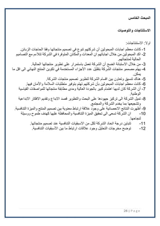 28 | P a g e
‫الخامس‬ ‫المبحث‬
‫والتوصيات‬ ‫االستنتاجات‬
‫اًلستنتاجات‬ :‫اوًل‬
:
1
-
‫في‬ ‫تنوع‬ ‫شركتهم‬ ‫أن‬ ‫المبحوثين‬ ‫اجابات‬ ‫معظم‬ ‫كانت‬
.‫الزبائن‬ ‫الحاجات‬ ‫وفقا‬ ‫منتجاتها‬ ‫تصميم‬
2
-
‫الشركة‬ ‫في‬ ‫المتوفرة‬ ‫والمكائن‬ ‫المعدات‬ ‫ان‬ ‫اجاباتهم‬ ‫خالل‬ ‫من‬ ‫المبحوثين‬ ‫اكد‬
‫تتالءم‬
‫التصاميم‬ ‫مع‬
.‫لمنتجاتهم‬ ‫الحالية‬
3
-
.‫الحالية‬ ‫منتجاتها‬ ‫تطوير‬ ‫على‬ ‫باستمرار‬ ‫تعمل‬ ‫الشركة‬ ‫أن‬ ‫اتضح‬ ‫اًلستبانة‬ ‫خَلل‬ ‫من‬
4
-
‫عدد‬ ‫بتقليل‬ ‫الشركة‬ ‫منتجات‬ ‫مصممو‬ ‫يهتم‬
‫ما‬ ‫اقل‬ ‫الى‬ ‫النهائي‬ ‫المنتج‬ ‫تكوين‬ ‫في‬ ‫المستخدمة‬ ‫اْلجزاء‬
.‫يمكن‬
5
-
.‫الشركة‬ ‫منتجات‬ ‫تصميم‬ ‫لتطوير‬ ‫الشركة‬ ‫اقسام‬ ‫بين‬ ‫وتعاون‬ ‫تنسيق‬ ‫هناك‬
6
-
.‫فيها‬ ‫واْلمان‬ ‫السَلمة‬ ‫متطلبات‬ ‫بتوفير‬ ‫تهتم‬ ‫شركتهم‬ ‫بأن‬ ‫المبحوثين‬ ‫اجابات‬ ‫معظم‬ ‫كانت‬
7
-
‫م‬ ‫ومدى‬ ‫العالية‬ ‫بالجودة‬ ‫كبير‬ ‫اهتمام‬ ‫لديها‬ ‫كان‬ ‫الشركة‬ ‫أن‬
‫القياسية‬ ‫للمواصفات‬ ‫منتجاتها‬ ‫طابقة‬
.‫الوطنية‬
8
-
‫اًلبداعية‬ ‫اًلفكار‬ ‫وتقديم‬ ‫اًلبداع‬ ‫قصد‬ ‫والتطوير‬ ‫البحث‬ ‫على‬ ‫جهودها‬ ‫تركيز‬ ‫الى‬ ‫الشركة‬ ‫تميل‬
.‫والمجتمع‬ ‫الشركة‬ ‫يخدم‬ ‫بما‬ ‫وتشجيعها‬
9
-
‫والميزة‬ ‫المنتج‬ ‫تصميم‬ ‫بين‬ ‫معنوية‬ ‫ارتباط‬ ‫عالقة‬ ‫وجود‬ ‫على‬ ‫االحصائية‬ ‫النتائج‬ ‫أظهرت‬
.‫التنافسية‬
10
-
‫ووسيلة‬ ‫طموح‬ ‫كهدف‬ ‫عليها‬ ‫والمحافظة‬ ‫التنافسية‬ ‫الميزة‬ ‫تحقيق‬ ‫الى‬ ‫تسعى‬ ‫الشركة‬ ‫ان‬
.‫لنجاحها‬
11
-
‫عند‬ ‫التنافسية‬ ‫اًلسبقيات‬ ‫من‬ ‫لكل‬ ‫الشركة‬ ‫اتحاد‬ ‫درجة‬ ‫تتباين‬
‫تصميم‬
.‫منتجاتها‬
12
-
‫اْلسبقيات‬ ‫بين‬ ‫ما‬ ‫ارتباط‬ ‫عَلقات‬ ‫وجود‬ ‫التحليل‬ ‫مخرجات‬ ‫توضح‬
.‫التنافسية‬
 