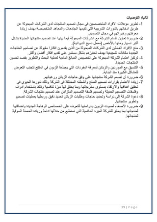 29 | P a g e
‫التوصيات‬ :‫ثانيا‬
1
-
‫عن‬ ‫المبحوثة‬ ‫الشركات‬ ‫لدى‬ ‫المنتجات‬ ‫تصميم‬ ‫مجال‬ ‫في‬ ‫المتخصصين‬ ‫اًلفراد‬ ‫مؤهَلت‬ ‫تطوير‬
‫زيادة‬ ‫بهدف‬ ‫المتخصصة‬ ‫والمعاهد‬ ‫الجامعات‬ ‫تقيمها‬ ‫التي‬ ‫التدريبية‬ ‫بالدورات‬ ‫ادخالهم‬ ‫طريق‬
‫التصميم‬ ‫مجال‬ ‫في‬ ‫وخبراتهم‬ ‫معرفتهم‬
.
2
-
‫ف‬ ‫المبحوثة‬ ‫الشركات‬ ‫مع‬ ‫الشركة‬ ‫اقسام‬ ‫تعاون‬ ‫ضرورة‬
‫بشكل‬ ‫الحديدة‬ ‫منتجاتها‬ ‫تصميم‬ ‫عند‬ ‫بينها‬ ‫يما‬
‫أكبر‬
.)‫الديوانية‬ ‫نسيج‬ ‫(معمل‬ ‫باْلخص‬ ‫ومنها‬ .‫نسبيا‬
3
-
‫المنتجات‬ ‫تصاميم‬ ‫عن‬ ‫مقبولة‬ ‫افكارا‬ ‫يقدمون‬ ‫الذين‬ ‫من‬ ‫المبحوثة‬ ‫الشركات‬ ‫لدى‬ ‫العاملين‬ ‫اًلفراد‬ ‫منح‬
‫افكار‬ ‫تقديم‬ ‫على‬ ‫مستمر‬ ‫بشكل‬ ‫تحفيزهم‬ ‫بهدف‬ ‫تشجيعية‬ ‫مكافآت‬ ‫الجديدة‬
‫أفضل‬
.‫وأكثر‬
4
-
‫تحسين‬ ‫بقصد‬ ‫والتطوير‬ ‫البحث‬ ‫لعملية‬ ‫المادية‬ ‫المبالغ‬ ‫تخصيص‬ ‫على‬ ‫المبحوثة‬ ‫الشركة‬ ‫اهتمام‬ ‫تركيز‬
.‫الجديدة‬ ‫المنتجات‬
5
-
‫التعرض‬ ‫لتجنب‬ ‫المنتج‬ ‫في‬ ‫الزبون‬ ‫يحبذها‬ ‫التي‬ ‫المفردات‬ ‫لمعرفة‬ ‫والزبائن‬ ‫الموردين‬ ‫مع‬ ‫التنسيق‬
.‫البداية‬ ‫منذ‬ ‫الكبيرة‬ ‫للمشاكل‬
6
-
‫على‬ ‫منتجاتها‬ ‫الشركة‬ ‫تصمم‬ ‫أن‬ ‫ضرورة‬
.‫ورغباتهم‬ ‫الزبائن‬ ‫حاجات‬ ‫وفق‬
7
-
‫وذلك‬ ‫الشركة‬ ‫في‬ ‫المختلفة‬ ‫وأنشطته‬ ‫المنتج‬ ‫تصميم‬ ‫بقرارات‬ ‫اًلهتمام‬ ‫زيادة‬
‫ل‬
‫في‬ ‫الحيوي‬ ‫دورها‬
‫ادوات‬ ‫باستخدام‬ ‫وذلك‬ ‫تنافسية‬ ‫ميزة‬ ‫لها‬ ‫يحقق‬ ‫وبما‬ ‫مخرجاتها‬ ‫بمستوى‬ ‫واًلرتقاء‬ ‫اهدافها‬ ‫تحقيق‬
‫عن‬ ‫المتزامن‬ ‫التصميم‬ ‫فلسفة‬ ‫وتصميم‬ ‫الحديثة‬ ‫التصميم‬ ‫وفلسفات‬
.‫الشركة‬ ‫منتجات‬ ‫تصميم‬ ‫د‬
8
-
‫تصميم‬ ‫بعمليات‬ ‫وربطها‬ ‫دقيق‬ ‫تحديد‬ ‫الزبائن‬ ‫وطلبات‬ ‫حاجات‬ ‫وتحديد‬ ‫دراسة‬ ‫إلى‬ ‫الشركة‬ ‫دعوة‬
.‫منتجاتها‬ ‫وتطوير‬
9
-
‫واضافتها‬ ‫الجديدة‬ ‫الوهاجة‬ ‫الخصائص‬ ‫على‬ ‫للتعرف‬ ‫ودراستها‬ ‫الزبون‬ ‫لصوت‬ ‫اًلصغاء‬ ‫ضرورة‬
‫تستطيع‬ ‫التي‬ ‫التنافسية‬ ‫الميزة‬ ‫للشركة‬ ‫يحقق‬ ‫بما‬ ‫لمنتجاتها‬
‫السوقية‬ ‫الحصة‬ ‫وزيادة‬ ‫ادامة‬ ‫خَللها‬ ‫من‬
‫لمنتجاتها‬
.
 