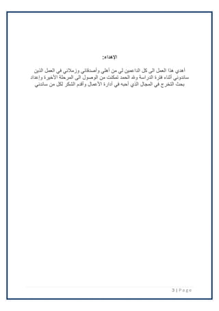 3 | P a g e
:‫اإلهداء‬
‫أ‬
‫وزمَل‬ ‫وأصدقائي‬ ‫أهلي‬ ‫من‬ ‫لي‬ ‫الداعمين‬ ‫كل‬ ‫الى‬ ‫العمل‬ ‫هذا‬ ‫هدي‬
‫ئي‬
‫في‬
‫الذين‬ ‫العمل‬
‫وإعداد‬ ‫اْلخيرة‬ ‫المرحلة‬ ‫الى‬ ‫الوصول‬ ‫من‬ ‫تمكنت‬ ‫الحمد‬ ‫وهلل‬ ‫الدراسة‬ ‫فترة‬ ‫أثناء‬ ‫ساندوني‬
‫اْلعمال‬ ‫أدارة‬ ‫في‬ ‫أحبه‬ ‫الذي‬ ‫المجال‬ ‫في‬ ‫التخرج‬ ‫بحث‬
‫وأقدم‬
‫الشك‬
‫ر‬
‫ساندني‬ ‫من‬ ‫لكل‬
 