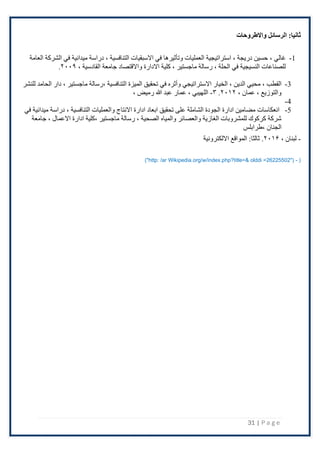 31 | P a g e
‫واالطروحات‬ ‫الرسائل‬ :‫ثانيا‬
1
-
، ‫غالي‬
‫العامة‬ ‫الشركة‬ ‫في‬ ‫ميدانية‬ ‫دراسة‬ ، ‫التنافسية‬ ‫االسبقيات‬ ‫في‬ ‫وتأثيرها‬ ‫العمليات‬ ‫استراتيجية‬ ، ‫دريجة‬ ‫حسين‬
، ‫القادسية‬ ‫جامعة‬ ‫واالقتصاد‬ ‫االدارة‬ ‫كلية‬ ، ‫ماجستير‬ ‫رسالة‬ ، ‫الحلة‬ ‫في‬ ‫النسيجية‬ ‫للصناعات‬
۲۰۰۹
.
3
-
، ‫القطب‬
‫للنشر‬ ‫الحامد‬ ‫دار‬ ، ‫ماجستير‬ ‫رسالة‬، ‫التنافسية‬ ‫الميزة‬ ‫تحقيق‬ ‫في‬ ‫وأثره‬ ‫االستراتيجي‬ ‫الخيار‬ ، ‫الدين‬ ‫محيي‬
، ‫عمان‬ ، ‫والتوزيع‬
۲۰١۲
.
٣
-
، ‫رميض‬ ‫هللا‬ ‫عبد‬ ‫عمار‬ ، ‫اللهيبي‬
4
-
5
-
‫مي‬ ‫دراسة‬ ، ‫التنافسية‬ ‫والعمليات‬ ‫االنتاج‬ ‫ادارة‬ ‫ابعاد‬ ‫تحقيق‬ ‫على‬ ‫الشاملة‬ ‫الجودة‬ ‫ادارة‬ ‫مضامين‬ ‫انعكاسات‬
‫في‬ ‫دانية‬
‫جامعة‬ ، ‫االعمال‬ ‫ادارة‬ ‫كلية‬، ‫ماجستير‬ ‫رسالة‬ ، ‫الصحية‬ ‫والمياه‬ ‫والعصائر‬ ‫الغازية‬ ‫للمشروبات‬ ‫كركوك‬ ‫شركة‬
‫طرابلس‬، ‫الجنان‬
-
، ‫لبنان‬
۲۰١۶
.
‫االلكترونية‬ ‫المواقع‬ :‫ثالثا‬
("http: /ar Wikipedia.org/w/index.php?title=& olddi =26225502") - )
 