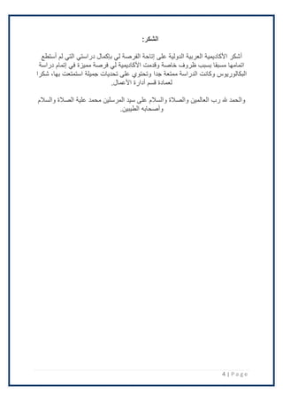 4 | P a g e
:‫الشكر‬
‫أ‬
‫أستطع‬ ‫لم‬ ‫التي‬ ‫دراستي‬ ‫بإكمال‬ ‫لي‬ ‫الفرصة‬ ‫إتاحة‬ ‫على‬ ‫الدولية‬ ‫العربية‬ ‫اْلكاديمية‬ ‫شكر‬
‫دراسة‬ ‫إتمام‬ ‫في‬ ‫مميزة‬ ‫فرصة‬ ‫لي‬ ‫اْلكاديمية‬ ‫وقدمت‬ ‫خاصة‬ ‫ظروف‬ ‫بسبب‬ ‫مسبقا‬ ‫اتمامها‬
‫جدا‬ ‫ممتعة‬ ‫الدراسة‬ ‫وكانت‬ ‫البكالوريوس‬
‫شكرا‬ ،‫بها‬ ‫استمتعت‬ ‫جميلة‬ ‫تحديات‬ ‫على‬ ‫وتحتوي‬
‫اْلعمال‬ ‫أدارة‬ ‫قسم‬ ‫لعمادة‬
.
‫والسَلم‬ ‫الصَلة‬ ‫علية‬ ‫محمد‬ ‫المرسلين‬ ‫سيد‬ ‫على‬ ‫والسَلم‬ ‫والصَلة‬ ‫العالمين‬ ‫رب‬ ‫هلل‬ ‫والحمد‬
.‫الطيبين‬ ‫وأصحابه‬
 