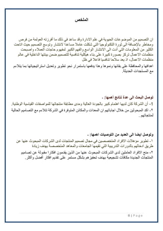 8 | P a g e
‫الملخص‬
‫فرص‬ ‫من‬ ‫العولمة‬ ‫أفرزته‬ ‫ما‬ ‫ذلك‬ ‫في‬ ‫ساعد‬ ‫وقد‬ ‫االدارة‬ ‫علم‬ ‫في‬ ‫الحيوية‬ ‫الموضوعات‬ ‫من‬ ‫التصميم‬ ‫ان‬
‫اتاحت‬ ‫حيث‬ ‫التصميم‬ ‫وتوسع‬ ‫النتشار‬ ‫مساعدا‬ ‫عامال‬ ‫شكلت‬ ‫التي‬ ‫التكنولوجيا‬ ‫ثورة‬ ‫الى‬ ‫باإلضافة‬ ‫ومخاطر‬
‫حاجات‬ ‫لمفهوم‬ ‫الكبير‬ ‫والفهم‬ ‫الواسع‬ ‫االنتشار‬ ‫الى‬ ‫أدت‬ ‫التي‬ ‫المعلومات‬ ‫من‬ ‫الكثير‬
‫واصبحت‬ ‫العمالء‬
‫عالم‬ ‫في‬ ‫الداخلية‬ ‫بيئتها‬ ‫ضمن‬ ‫للتصميم‬ ‫تنافسية‬ ‫هيكلية‬ ‫بناء‬ ‫على‬ ‫كبيرة‬ ‫بصورة‬ ‫تركز‬ ‫االعمال‬ ‫منظمات‬
‫منظمات‬
،‫االعمال‬
‫ظل‬ ‫في‬ ‫فاعال‬ ‫تنافسيا‬ ‫سالحا‬ ‫يعد‬ ‫اذ‬
‫بما‬ ‫استراتيجياتها‬ ‫وتعديل‬ ‫تطوير‬ ‫نحو‬ ‫باستمرار‬ ‫يدفعها‬ ‫وهذا‬ ‫ونموها‬ ‫بقائها‬ ‫على‬ ‫والمحافظة‬ ‫اهدافها‬
‫يتالءم‬
‫المستجدات‬ ‫مع‬
.‫الحديثة‬
‫نتائج‬ ‫عدة‬ ‫الى‬ ‫البحث‬ ‫توصل‬
:‫أهمها‬
‫۔‬
1
-
.‫الوطنية‬ ‫القياسية‬ ‫للمواصفات‬ ‫منتجاتها‬ ‫مطابقة‬ ‫ومدى‬ ‫العالية‬ ‫بالجودة‬ ‫كبير‬ ‫اهتمام‬ ‫لديها‬ ‫كان‬ ‫الشركة‬ ‫أن‬
۲
-
‫الشركة‬ ‫في‬ ‫المتوفرة‬ ‫والمكائن‬ ‫المعدات‬ ‫ان‬ ‫اجاباتهم‬ ‫خالل‬ ‫من‬ ‫المبحوثين‬ ‫اكد‬
‫تتالءم‬
‫الحالية‬ ‫التصاميم‬ ‫مع‬
. ‫لمنتجاتهم‬
‫التوصيات‬ ‫من‬ ‫العديد‬ ‫الى‬ ‫ايضا‬ ‫وتوصل‬
:‫اهمها‬
‫۔‬
١
-
‫الشركات‬ ‫لدى‬ ‫المنتجات‬ ‫تصميم‬ ‫مجال‬ ‫في‬ ‫المتخصصين‬ ‫االفراد‬ ‫مؤهالت‬ ‫تطوير‬
‫عنها‬ ‫المبحوث‬
‫عن‬
‫زيادة‬ ‫بهدف‬ ‫المتخصصة‬ ‫والمعاهد‬ ‫الجامعات‬ ‫تقيمها‬ ‫التي‬ ‫التدريبية‬ ‫بالدورات‬ ‫ادخالهم‬ ‫طريق‬
٢
-
‫الشركات‬ ‫لدى‬ ‫العاملين‬ ‫اًلفراد‬ ‫منح‬
‫عنها‬ ‫المبحوث‬
‫تصاميم‬ ‫عن‬ ‫مقبولة‬ ‫افكارا‬ ‫يقدمون‬ ‫الذين‬ ‫من‬
‫افكار‬ ‫تقديم‬ ‫على‬ ‫مستمر‬ ‫بشكل‬ ‫تحفيزهم‬ ‫بهدف‬ ‫تشجيعية‬ ‫مكافآت‬ ‫الجديدة‬ ‫المنتجات‬
‫أفضل‬
‫وأكثر‬
.
 