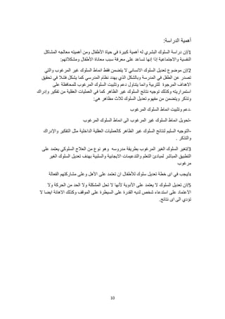 10
:‫الدراسة‬ ‫أهمية‬
1
/
‫حياة‬ ‫في‬ ‫كبيرة‬ ‫أهمية‬ ‫له‬ ‫البشري‬ ‫السلوك‬ ‫دراسة‬ ‫إن‬
‫المشاكل‬ ‫معالجه‬ ‫أهميته‬ ‫ومن‬ ‫األطفال‬
:‫ومشكالتهم‬ ‫األطفال‬ ‫معاناة‬ ‫سبب‬ ‫معرفة‬ ‫على‬ ‫تساعد‬ ‫إنها‬ ‫إذا‬ ‫واالجتماعية‬ ‫النفسية‬
2
‫والتي‬ ‫المرغوب‬ ‫غير‬ ‫السلوك‬ ‫انماط‬ ‫فقط‬ ‫يتضمن‬ ‫ال‬ ‫االنساني‬ ‫السلوك‬ ‫تعديل‬ ‫موضوع‬ ‫إن‬/
‫فشال‬ ‫يشكل‬ ‫كما‬ ‫المدرسي‬ ‫نظام‬ ‫يهدد‬ ‫الذي‬ ‫وبالشكل‬ ‫المدرسة‬ ‫في‬ ‫الطفل‬ ‫عن‬ ‫تصدر‬
‫تحقيق‬ ‫في‬
‫على‬ ‫للمحافظة‬ ‫المرغوب‬ ‫السلوك‬ ‫وتثبيت‬ ‫دعم‬ ‫يتناول‬ ‫وانما‬ ‫للتربية‬ ‫المرجوة‬ ‫االهداف‬
‫وإدراك‬ ‫تفكير‬ ‫من‬ ‫العقلية‬ ‫العمليات‬ ‫في‬ ‫كما‬ ‫الظاهر‬ ‫غير‬ ‫السلوك‬ ‫نتائج‬ ‫توجيه‬ ‫وكذلك‬ ‫استمراريته‬
:‫هي‬ ‫مظاهر‬ ‫ثالث‬ ‫السلوك‬ ‫تعديل‬ ‫مفهوم‬ ‫من‬ ‫ويتضمن‬ ‫وتذكر‬
-
‫السلوك‬ ‫انماط‬ ‫وتثبيت‬ ‫دعم‬
‫المرغوب‬
-
‫المرغوب‬ ‫السلوك‬ ‫انماط‬ ‫الى‬ ‫المرغوب‬ ‫غير‬ ‫السلوك‬ ‫انماط‬ ‫تحويل‬
-
‫واإلدراك‬ ‫التفكير‬ ‫مثل‬ ‫الداخلية‬ ‫العقلية‬ ‫كالعمليات‬ ‫الظاهر‬ ‫غير‬ ‫السلوك‬ ‫لنتائج‬ ‫السليم‬ ‫التوجيه‬
. ‫والتذكر‬
3
‫على‬ ‫يعتمد‬ ‫السلوكي‬ ‫العالج‬ ‫من‬ ‫نوع‬ ‫وهو‬ ‫مدروسه‬ ‫بطريقة‬ ‫المرغوب‬ ‫الغير‬ ‫السلوك‬ ‫تغير‬/
‫لمبا‬ ‫المباشر‬ ‫التطبيق‬
‫الغير‬ ‫السلوك‬ ‫تعديل‬ ‫بهدف‬ ‫والسلبية‬ ‫االيجابية‬ ‫والتدعيمات‬ ‫التعلم‬ ‫دئ‬
‫مرغوب‬
4
/
‫الفعالة‬ ‫مشاركتهم‬ ‫وعلى‬ ‫األهل‬ ‫على‬ ‫تعتمد‬ ‫ان‬ ‫لألطفال‬ ‫سلوك‬ ‫تعديل‬ ‫خطة‬ ‫اى‬ ‫في‬ ‫يجب‬
5
‫ال‬ ‫السلوك‬ ‫تعديل‬ ‫ان‬/
‫يعتمد‬
‫وال‬ ‫الحركة‬ ‫من‬ ‫الحد‬ ‫وال‬ ‫المشكلة‬ ‫تحل‬ ‫ال‬ ‫ألنها‬ ‫األدوية‬ ‫على‬
‫ال‬ ‫ايضا‬ ‫االهانة‬ ‫وكذلك‬ ‫الموقف‬ ‫على‬ ‫السيطرة‬ ‫على‬ ‫القدرة‬ ‫لديه‬ ‫شخص‬ ‫استدعاء‬ ‫على‬ ‫االعتماد‬
‫الى‬ ‫تؤدي‬
.‫نتائج‬ ‫اى‬
 