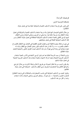 104
‫فرضيات‬
:‫الدراسة‬
1
:‫االولى‬ ‫الفرضية‬ ‫مناقشة‬/
‫سلوك‬ ‫تعديل‬ ‫في‬ ‫جدا‬ ‫عالية‬ ‫والسلوكية‬ ‫النفسية‬ ‫االساليب‬ ‫استخدام‬ ‫(درجة‬ ‫على‬ ‫تنص‬ ‫التي‬
)‫االطفال‬
‫المتوصل‬ ‫النتائج‬ ‫خالل‬ ‫من‬
‫تعديل‬ ‫في‬ ‫والسلوكية‬ ‫النفسية‬ ‫االساليب‬ ‫استخدام‬ ‫درجة‬ ‫بأنه‬ ‫نقول‬ ‫اليها‬
‫االطفال‬ ‫وذوي‬ ‫السلوك‬ ‫ومعدلي‬ ‫المربين‬ ‫ان‬ ‫يعني‬ ‫مما‬ ,‫جدا‬ ‫عالية‬ ‫بدرجة‬ ‫جاء‬ ‫االطفال‬ ‫سلوك‬
‫ودور‬ ‫االطفال‬ ‫سلوك‬ ‫تعديل‬ ‫في‬ ‫المختلفة‬ ‫السلوكية‬ ‫االساليب‬ ‫استخدام‬ ‫بأهمية‬ ‫الكافي‬ ‫الوعي‬ ‫لديهم‬
‫السلوكية‬ ‫االساليب‬ ‫تلك‬
.‫سلوكياتهم‬ ‫تعديل‬ ‫في‬ ‫الفعالة‬
‫كالصر‬ ‫االطفال‬ ‫مع‬ ‫التعامل‬ ‫في‬ ‫التقليدية‬ ‫الطرق‬ ‫تفضل‬ ‫آخرى‬ ‫قليلة‬ ‫مجموعة‬ ‫هناك‬ ‫ان‬ ‫حين‬ ‫في‬
‫اخ‬
–
‫بالضرب‬ ‫العقاب‬
-----
‫له‬ ‫وايذاء‬ ‫الطفل‬ ‫مع‬ ‫للتعامل‬ ‫حاجز‬ ‫تكون‬ ‫االساليب‬ ‫هذه‬ ‫ان‬ ‫شك‬ ‫وال‬
‫ليست‬ ‫االساليب‬ ‫هذه‬ ‫بأن‬ ‫لهؤالء‬ ‫الوعى‬ ‫زيادة‬ ‫الى‬ ‫ونحتاج‬ ‫ايضا‬
‫لتعديل‬ ‫وااليجابية‬ ‫المثلى‬ ‫الطرق‬
.‫اطفالهم‬ ‫سلوك‬
‫استخدام‬ ‫بأهمية‬ ‫لألسر‬ ‫االجتماعي‬ ‫الوعي‬ ‫توفر‬ ‫هو‬ ‫جدا‬ ‫العالية‬ ‫الدرجة‬ ‫سبب‬ ‫ان‬ ‫الباحثة‬ ‫وترى‬
‫التربوية‬ ‫االساليب‬
‫الحديثة‬ ‫التربوية‬ ‫االساليب‬ ‫هذه‬ ‫استخدام‬ ‫بأهمية‬ ‫االمهات‬ ‫ادراك‬ ‫وايضا‬ ‫الحديثة‬
‫ابنائهم‬ ‫سلوك‬ ‫تعديل‬ ‫في‬
‫السبب‬ ‫يكون‬ ‫وقد‬
‫البرامج‬ ‫خالل‬ ‫من‬ ‫االنترنت‬ ‫وشبكة‬ ‫االعالم‬ ‫طريق‬ ‫عن‬ ‫المعرفة‬ ‫انتقال‬ ‫سرعة‬
‫باالساليب‬ ‫الطفل‬ ‫ذوي‬ ‫بتعريف‬ ‫المتخصصة‬ ‫االلكترونية‬ ‫والمواقع‬
‫سلوك‬ ‫تعدل‬ ‫التي‬ ‫السلوكية‬
.‫اطفالهم‬
(‫االطفال‬ ‫تواجه‬ ‫التي‬ ‫والمشكالت‬ ‫االضطرابات‬ ‫تناسب‬ ‫التي‬ ‫السلوكية‬ ‫االساليب‬ ‫من‬ ‫العديد‬ ‫وتتوفر‬
‫الت‬ ‫كاسلوب‬
‫والنمذجة‬ ‫عزيز‬
-
-
-
‫استخدام‬ ‫واالباء‬ ‫السلوك‬ ‫ومعدلي‬ ‫المربين‬ ‫ويتمكن‬ , ‫وغيرها‬ )
.‫االساليب‬ ‫هذه‬ ‫من‬ ‫اكثر‬ ‫او‬ ‫واحد‬
 