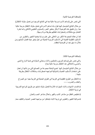 105
2
:‫الثانية‬ ‫الفرضية‬ ‫مناقشة‬/
)‫االطفال‬ ‫سلوك‬ ‫تعديل‬ ‫من‬ ‫المرجوة‬ ‫النتائج‬ ‫في‬ ‫جدا‬ ‫عالية‬ ‫بدرجة‬ ‫االسرة‬ ‫(تساهم‬ ‫على‬ ‫تنص‬ ‫التي‬
‫نقو‬ ‫اليها‬ ‫المتوصل‬ ‫النتائج‬ ‫خالل‬ ‫من‬
‫عالية‬ ‫بدرجة‬ ‫االطفال‬ ‫سلوك‬ ‫تعديل‬ ‫في‬ ‫االسرة‬ ‫تساهم‬ ‫بانه‬ ‫ل‬
‫بقدرة‬ ‫وانما‬ ‫لألهالي‬ ‫التعليمي‬ ‫والمستوى‬ ‫العمر‬ ‫بمتغير‬ ‫يتأثر‬ ‫ال‬ ‫الفرضية‬ ‫هذه‬ ‫تطبيق‬ ‫وان‬ .‫جدا‬
.‫وسهلة‬ ‫مرنة‬ ‫بطريقة‬ ‫اطفالهم‬ ‫واضطرابات‬ ‫مشكالت‬ ‫مع‬ ‫التعامل‬
‫بحتمية‬ ‫ودراية‬ ‫علم‬ ‫على‬ ‫االهالي‬ ‫من‬ ‫االكبر‬ ‫المجموعة‬ ‫هناك‬ ‫ان‬ ‫كما‬
‫من‬ ‫والتطوير‬ ‫التغيير‬
‫ومن‬ ‫ألبنائهم‬ ‫افضل‬ ‫حياة‬ ‫توفير‬ ‫اجل‬ ‫من‬ ‫الحديثة‬ ‫التربوية‬ ‫االساليب‬ ‫الي‬ ‫القديمة‬ ‫التقليدية‬ ‫االساليب‬
.‫تحققت‬ ‫الفرضية‬ ‫ان‬ ‫نجد‬ ‫سبق‬ ‫ما‬ ‫خالل‬
3
/
:‫الثالثة‬ ‫الفرضية‬ ‫مناقشة‬
‫تنمية‬ ‫في‬ ‫السلوك‬ ‫ومعدلي‬ ‫واالباء‬ ‫والمعلمين‬ ‫المربين‬ ‫(يساهم‬ ‫على‬ ‫تنص‬ ‫والتي‬
‫الديني‬ ‫الوازع‬
)‫جدا‬ ‫عالية‬ ‫بدرجة‬ ‫االطفال‬ ‫عند‬ ‫واالخالقي‬ ‫والحسي‬
‫تعمل‬ ‫ان‬ ‫شأنها‬ ‫من‬ ‫التي‬ ‫النصائح‬ ‫من‬ ‫مجموعة‬ ‫الباحثة‬ ‫تضع‬ ‫اليها‬ ‫المتوصل‬ ‫النتائج‬ ‫خالل‬ ‫من‬
‫بطريقة‬ ‫االطفال‬ ‫ومشكالت‬ ‫اضطرابات‬ ‫لمواجهه‬ ‫والسلوكية‬ ‫النفسية‬ ‫االساليب‬ ‫استخدام‬ ‫على‬
: ‫سليمة‬
1
-
‫التقلي‬ ‫الطرق‬ ‫من‬ ‫االنتقال‬
‫الصراخ‬ ‫عن‬ ‫بعيدا‬ ‫التربية‬ ‫في‬ ‫الحديثة‬ ‫الطرق‬ ‫الى‬ ‫التربية‬ ‫في‬ ‫دية‬
‫والضرب‬ ‫والعقاب‬
-
-
-
2
-
‫التدريبية‬ ‫البرامج‬ ‫طريق‬ ‫عن‬ ‫ابنائهم‬ ‫سلوك‬ ‫لتعديل‬ ‫الالزمة‬ ‫المهارات‬ ‫واالباء‬ ‫االمهات‬ ‫اكساب‬
‫االطفال‬ ‫تربية‬ ‫في‬
3
-
.‫والحنان‬ ‫الحب‬ ‫مشاعر‬ ‫واحالل‬ ‫والقهر‬ ‫الذنب‬ ‫مشاعر‬ ‫من‬ ‫الطفل‬ ‫تخليص‬
4
-
.‫معه‬ ‫والتكيف‬ ‫الحديث‬ ‫العصر‬ ‫مواجهه‬ ‫من‬ ‫ليتمكنوا‬ ‫االبناء‬ ‫تربية‬ ‫في‬ ‫والتطوير‬ ‫التغيير‬ ‫مواكبة‬
 
