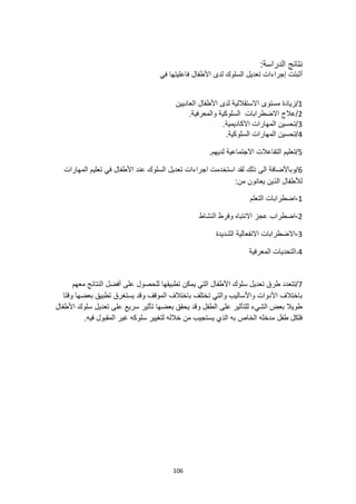 106
:‫الدراسة‬ ‫نتائج‬
‫تعديل‬ ‫إجراءات‬ ‫أثبتت‬
‫في‬ ‫فاعليتها‬ ‫األطفال‬ ‫لدى‬ ‫السلوك‬
1
/
‫ا‬ ‫مستوى‬ ‫زيادة‬
‫العاديين‬ ‫األطفال‬ ‫لدى‬ ‫الستقاللية‬
2
.‫والمعرفية‬ ‫السلوكية‬ ‫االضطرابات‬ ‫عالج‬/
3
.‫االكاديمية‬ ‫المهارات‬ ‫تحسين‬/
4
.‫السلوكية‬ ‫المهارات‬ ‫تحسين‬/
5
.‫لديهم‬ ‫االجتماعية‬ ‫التفاعالت‬ ‫تعليم‬/
6
/
‫المهارات‬ ‫تعليم‬ ‫في‬ ‫األطفال‬ ‫عند‬ ‫السلوك‬ ‫تعديل‬ ‫اجراءات‬ ‫استخدمت‬ ‫لقد‬ ‫ذلك‬ ‫الى‬ ‫وباألضافة‬
:‫من‬ ‫يعانون‬ ‫الذين‬ ‫لألطفال‬
1
-
‫التعلم‬ ‫اضطرابات‬
2
-
‫النشاط‬ ‫وفرط‬ ‫االنتباه‬ ‫عجز‬ ‫اضطراب‬
3
-
‫اال‬
‫الشديدة‬ ‫االنفعالية‬ ‫ضطرابات‬
4
-
‫المعرفية‬ ‫التحديات‬
7
‫معهم‬ ‫النتائج‬ ‫أفضل‬ ‫على‬ ‫للحصول‬ ‫تطبيقها‬ ‫يمكن‬ ‫التي‬ ‫األطفال‬ ‫سلوك‬ ‫تعديل‬ ‫طرق‬ ‫تتعدد‬/
‫وقتا‬ ‫بعضها‬ ‫تطبيق‬ ‫يستغرق‬ ‫وقد‬ ‫الموقف‬ ‫باختالف‬ ‫تختلف‬ ‫والتي‬ ‫واألساليب‬ ‫األدوات‬ ‫باختالف‬
‫بعضه‬ ‫يحقق‬ ‫وقد‬ ‫الطفل‬ ‫على‬ ‫للتأثير‬ ‫الشيء‬ ‫بعض‬ ‫طويال‬
‫سريع‬ ‫تأثير‬ ‫ا‬
‫األطفال‬ ‫سلوك‬ ‫تعديل‬ ‫على‬
.‫فيه‬ ‫المقبول‬ ‫غير‬ ‫سلوكه‬ ‫لتغيير‬ ‫خالله‬ ‫من‬ ‫يستجيب‬ ‫الذي‬ ‫به‬ ‫الخاص‬ ‫مدخله‬ ‫طفل‬ ‫فلكل‬
 