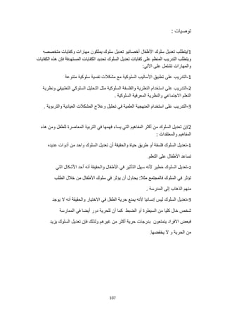 107
: ‫توصيات‬
1
‫متخصصه‬ ‫وكفايات‬ ‫مهارات‬ ‫يملكون‬ ‫سلوك‬ ‫تعديل‬ ‫أخصائيو‬ ‫األطفال‬ ‫سلوك‬ ‫تعديل‬ ‫يتطلب‬/
‫السلوك‬ ‫تعديل‬ ‫كفايات‬ ‫على‬ ‫المنظم‬ ‫التدريب‬ ‫ويتطلب‬
‫الكفايات‬ ‫هذه‬ ‫فإن‬ ‫المستهدفة‬ ‫الكفايات‬ ‫تحديد‬
:‫اآلتي‬ ‫على‬ ‫تشتمل‬ ‫والمهارات‬
1
-
‫متنوعة‬ ‫سلوكية‬ ‫نفسية‬ ‫مشكالت‬ ‫مع‬ ‫السلوكية‬ ‫األساليب‬ ‫تطبيق‬ ‫على‬ ‫التدريب‬
2
-
‫والفلسفة‬ ‫النظرية‬ ‫استخدام‬ ‫على‬ ‫التدريب‬
‫ونظرية‬ ‫التطبيقي‬ ‫السلوكي‬ ‫التحليل‬ ‫مثل‬ ‫السلوكية‬
‫المعرفية‬ ‫والنظرية‬ ‫االجتماعي‬ ‫التعلم‬
. ‫السلوكية‬
3
-
. ‫والتربوية‬ ‫العيادية‬ ‫المشكالت‬ ‫وعالج‬ ‫تحليل‬ ‫في‬ ‫العلمية‬ ‫المنهجية‬ ‫استخدام‬ ‫على‬ ‫التدريب‬
2
‫هذه‬ ‫ومن‬ ‫للطفل‬ ‫المعاصرة‬ ‫التربية‬ ‫في‬ ‫فهمها‬ ‫يساء‬ ‫التي‬ ‫المفاهيم‬ ‫أكثر‬ ‫من‬ ‫السلوك‬ ‫تعديل‬ ‫إن‬/
: ‫والمعتقدات‬ ‫المفاهيم‬
1
-
‫ا‬ ‫تعديل‬ ‫أن‬ ‫والحقيقة‬ ‫حياة‬ ‫طريق‬ ‫أو‬ ‫فلسفة‬ ‫السلوك‬ ‫تعديل‬
‫عديده‬ ‫أدوات‬ ‫من‬ ‫واحد‬ ‫لسلوك‬
.‫التعلم‬ ‫على‬ ‫األطفال‬ ‫تساعد‬
2
-
‫التي‬ ‫األشكال‬ ‫أحد‬ ‫أنه‬ ‫والحقيقة‬ ‫األطفال‬ ‫في‬ ‫التأثير‬ ‫سهل‬ ‫ألنه‬ ‫خطير‬ ‫السلوك‬ ‫تعديل‬
‫الطلب‬ ‫خالل‬ ‫من‬ ‫األطفال‬ ‫سلوك‬ ‫في‬ ‫يؤثر‬ ‫أن‬ ‫يحاول‬ :‫مثال‬ ‫فالمجتمع‬ ‫السلوك‬ ‫في‬ ‫تؤثر‬
. ‫المدرسة‬ ‫إلى‬ ‫الذهاب‬ ‫منهم‬
3
-
‫ليس‬ ‫السلوك‬ ‫تعديل‬
‫يوجد‬ ‫ال‬ ‫أنه‬ ‫والحقيقة‬ ‫االختيار‬ ‫في‬ ‫الطفل‬ ‫حرية‬ ‫يمنع‬ ‫ألنه‬ ‫إنسانيا‬
‫الممارسة‬ ‫في‬ ‫أيضا‬ ‫دور‬ ‫للحرية‬ ‫أن‬ ‫كما‬ ‫الضبط‬ ‫أو‬ ‫السيطرة‬ ‫من‬ ‫كليا‬ ‫خال‬ ‫شخص‬
‫يزيد‬ ‫السلوك‬ ‫تعديل‬ ‫فإن‬ ‫ولذلك‬ ‫غيرهم‬ ‫من‬ ‫أكثر‬ ‫حرية‬ ‫بدرجات‬ ‫يتمتعون‬ ‫االفراد‬ ‫فبعض‬
.‫يخفضها‬ ‫ال‬ ‫و‬ ‫الحرية‬ ‫من‬
 