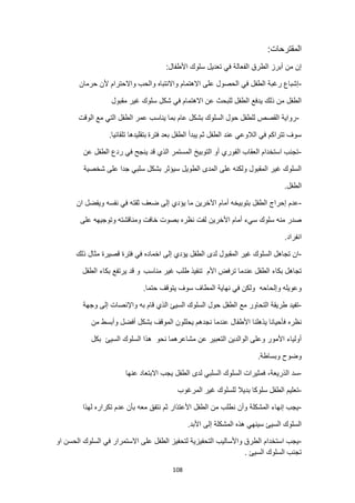 108
:‫المقترحات‬
:‫األطفال‬ ‫سلوك‬ ‫تعديل‬ ‫في‬ ‫الفعالة‬ ‫الطرق‬ ‫أبرز‬ ‫من‬ ‫إن‬
-
‫حرمان‬ ‫ألن‬ ‫واالحترام‬ ‫والحب‬ ‫واالنتباه‬ ‫االهتمام‬ ‫على‬ ‫الحصول‬ ‫في‬ ‫الطفل‬ ‫رغبة‬ ‫إشباع‬
‫مقبول‬ ‫غير‬ ‫سلوك‬ ‫شكل‬ ‫في‬ ‫االهتمام‬ ‫عن‬ ‫للبحث‬ ‫الطفل‬ ‫يدفع‬ ‫ذلك‬ ‫من‬ ‫الطفل‬
-
‫م‬ ‫التي‬ ‫الطفل‬ ‫عمر‬ ‫يناسب‬ ‫بما‬ ‫عام‬ ‫بشكل‬ ‫السلوك‬ ‫حول‬ ‫للطفل‬ ‫القصص‬ ‫رواية‬
‫الوقت‬ ‫ع‬
‫فترة‬ ‫بعد‬ ‫الطفل‬ ‫يبدأ‬ ‫ثم‬ ‫الطفل‬ ‫عند‬ ‫الالوعي‬ ‫في‬ ‫تتراكم‬ ‫سوف‬
.‫تلقائيا‬ ‫بتقليدها‬
-
‫عن‬ ‫الطفل‬ ‫ردع‬ ‫في‬ ‫ينجح‬ ‫قد‬ ‫الذي‬ ‫المستمر‬ ‫التوبيخ‬ ‫أو‬ ‫الفوري‬ ‫العقاب‬ ‫استخدام‬ ‫تجنب‬
‫شخصية‬ ‫على‬ ‫جدا‬ ‫سلبي‬ ‫بشكل‬ ‫سيؤثر‬ ‫الطويل‬ ‫المدى‬ ‫على‬ ‫ولكنه‬ ‫المقبول‬ ‫غير‬ ‫السلوك‬
.‫الطفل‬
-
‫إل‬ ‫يؤدي‬ ‫ما‬ ‫اآلخرين‬ ‫أمام‬ ‫بتوبيخه‬ ‫الطفل‬ ‫إحراج‬ ‫عدم‬
‫ان‬ ‫ويفضل‬ ‫نفسه‬ ‫في‬ ‫ثقته‬ ‫ضعف‬ ‫ى‬
‫على‬ ‫وتوجيهه‬ ‫ومناقشته‬ ‫خافت‬ ‫بصوت‬ ‫نظره‬ ‫لفت‬ ‫األخرين‬ ‫أمام‬ ‫سيء‬ ‫سلوك‬ ‫منه‬ ‫صدر‬
.‫انفراد‬
-
‫غير‬ ‫السلوك‬ ‫تجاهل‬ ‫ان‬
‫قصيرة‬ ‫فترة‬ ‫في‬ ‫اخماده‬ ‫إلى‬ ‫يؤدي‬ ‫الطفل‬ ‫لدى‬ ‫المقبول‬
‫ذلك‬ ‫مثال‬
‫األم‬ ‫ترفض‬ ‫عندما‬ ‫الطفل‬ ‫بكاء‬ ‫تجاهل‬
‫مناسب‬ ‫غير‬ ‫طلب‬ ‫تنفيذ‬
‫الطفل‬ ‫بكاء‬ ‫يرتفع‬ ‫قد‬ ‫و‬
‫وإلحاحه‬ ‫وعويله‬
.‫حتما‬ ‫يتوقف‬ ‫سوف‬ ‫المطاف‬ ‫نهاية‬ ‫في‬ ‫ولكن‬
-
‫وجهة‬ ‫إلى‬ ‫واإلنصات‬ ‫به‬ ‫قام‬ ‫الذي‬ ‫السيئ‬ ‫السلوك‬ ‫حول‬ ‫الطفل‬ ‫مع‬ ‫التحاور‬ ‫طريقة‬ ‫تفيد‬
‫نظره‬
‫من‬ ‫وأبسط‬ ‫أفضل‬ ‫بشكل‬ ‫الموقف‬ ‫يحللون‬ ‫نجدهم‬ ‫عندما‬ ‫األطفال‬ ‫يذهلنا‬ ‫فأحيانا‬
‫نحو‬ ‫مشاعرهما‬ ‫عن‬ ‫التعبير‬ ‫الوالدين‬ ‫وعلى‬ ‫األمور‬ ‫أولياء‬
‫السيئ‬ ‫السلوك‬ ‫هذا‬
‫بكل‬
.‫وبساطة‬ ‫وضوح‬
-
‫الذريعة‬ ‫سد‬
‫السلبي‬ ‫السلوك‬ ‫فمثيرات‬ ،
‫عنها‬ ‫االبتعاد‬ ‫يجب‬ ‫الطفل‬ ‫لدى‬
-
‫المرغوب‬ ‫غير‬ ‫للسلوك‬ ‫بديال‬ ‫سلوكا‬ ‫الطفل‬ ‫تعليم‬
-
‫لهذا‬ ‫تكراره‬ ‫عدم‬ ‫بأن‬ ‫معه‬ ‫نتفق‬ ‫ثم‬ ‫األعتذار‬ ‫الطفل‬ ‫من‬ ‫نطلب‬ ‫وأن‬ ‫المشكلة‬ ‫إنهاء‬ ‫يجب‬
.‫األبد‬ ‫إلى‬ ‫المشكلة‬ ‫هذه‬ ‫سينهي‬ ‫السيئ‬ ‫السلوك‬
-
‫التحفيزية‬ ‫واألساليب‬ ‫الطرق‬ ‫استخدام‬ ‫يجب‬
‫او‬ ‫الحسن‬ ‫السلوك‬ ‫في‬ ‫االستمرار‬ ‫على‬ ‫الطفل‬ ‫لتحفيز‬
. ‫السيئ‬ ‫السلوك‬ ‫تجنب‬
 
