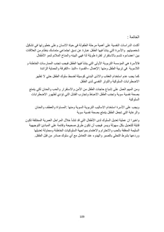 109
: ‫الخاتمة‬
‫تشكيل‬ ‫في‬ ‫خطورتها‬ ‫وعلى‬ ‫االنسان‬ ‫حياة‬ ‫في‬ ‫الطفولة‬ ‫مرحلة‬ ‫أهمية‬ ‫على‬ ‫النفسية‬ ‫الدراسات‬ ‫أكدت‬
‫العالقات‬ ‫من‬ ‫بنظام‬ ‫متماسك‬ ‫اجتماعي‬ ‫نسق‬ ‫عن‬ ‫عبارة‬ ‫الطفل‬ ‫فيها‬ ‫ينشأ‬ ‫التي‬ ‫واألسرة‬ ‫شخصيتهم‬
‫اعضاءو‬ ‫بين‬
‫األطفال‬ ‫لنمو‬ ‫المالئم‬ ‫والمناخ‬ ‫البيئه‬ ‫فهي‬ ‫لذا‬ ‫طويلة‬ ‫لفترة‬ ‫باالستقرار‬ ‫تتسم‬ ‫ه‬
‫و‬ ‫الخاطئة‬ ‫الممارسات‬ ‫تجنب‬ ‫فيجب‬ ‫الطفل‬ ‫فيها‬ ‫ينشأ‬ ‫التي‬ ‫األولى‬ ‫التربوية‬ ‫المؤسسة‬ ‫هي‬ ‫فاألسرة‬
‫الالسوية‬
: ‫ومنها‬ ‫الطفل‬ ‫تربية‬ ‫في‬
‫اإلهمال‬
–
‫القسوة‬
–
‫النبذ‬
–
‫الزائدة‬ ‫والحماية‬ ‫التفرقة‬
‫تظهر‬ ‫ال‬ ‫حتي‬ ‫الطفل‬ ‫سلوك‬ ‫لضبط‬ ‫كوسيلة‬ ‫البدني‬ ‫واالذى‬ ‫العقاب‬ ‫استخدام‬ ‫عدم‬ ‫يجب‬ ‫كما‬
‫الطفل‬ ‫لدى‬ ‫النفسي‬ ‫والتوتر‬ ‫السلوكية‬ ‫االضطرابات‬
‫يتمتع‬ ‫لكي‬ ‫والحنان‬ ‫والحب‬ ‫واالستقرار‬ ‫األمن‬ ‫من‬ ‫الطفل‬ ‫حاجات‬ ‫إشباع‬ ‫على‬ ‫العمل‬ ‫المهم‬ ‫ومن‬
‫الت‬ ‫الفشل‬ ‫وتجارب‬ ‫االحباط‬ ‫الطفل‬ ‫وتجنب‬ ‫سوية‬ ‫نفسية‬ ‫بصحة‬
‫االضطرابات‬ ‫لظهور‬ ‫تؤدي‬ ‫ي‬
‫السلوكية‬
‫والحنان‬ ‫والعطف‬ ‫المساواة‬: ‫ومنها‬ ‫السوية‬ ‫التربوية‬ ‫االساليب‬ ‫استخدام‬ ‫األسرة‬ ‫على‬ ‫ويجب‬
‫سوية‬ ‫نفسية‬ ‫بصحة‬ ‫يتمتع‬ ‫الطفل‬ ‫تجعل‬ ‫التي‬ ‫والرعاية‬
‫تك‬ ‫المختلفة‬ ‫العمرية‬ ‫المراحل‬ ‫خالل‬ ‫تنشأ‬ ‫قد‬ ‫التي‬ ‫األطفال‬ ‫لدى‬ ‫السلوك‬ ‫تعديل‬ ‫عملية‬ ‫ان‬ ‫واخيرا‬
‫ون‬
‫التوجيهية‬ ‫المبادئ‬ ‫على‬ ‫وقائمة‬ ‫صحيحة‬ ‫طرق‬ ‫تكون‬ ‫أن‬ ‫فيجب‬ ‫ويسر‬ ‫سهولة‬ ‫بكل‬ ‫للتعديل‬ ‫قابلة‬
‫تعديلها‬ ‫ومحاولة‬ ‫الخاطئة‬ ‫السلوكيات‬ ‫بمواجهة‬ ‫واالهتمام‬ ‫واالحترام‬ ‫بالحب‬ ‫المغلفة‬ ‫السليمة‬
.‫الطفل‬ ‫قبل‬ ‫من‬ ‫صادر‬ ‫سلوك‬ ‫أي‬ ‫مع‬ ‫التعامل‬ ‫عند‬ ‫والهدوء‬ ‫بالصبر‬ ‫التحلي‬ ‫بشرط‬ ‫وردعها‬
 