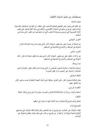 12
:‫األطفال‬ ‫السلوك‬ ‫تعديل‬ ‫عن‬ ‫مصطلحات‬
‫السلوك‬ ‫تعديل‬
‫بغية‬ ‫وذلك‬ ‫السلوكية‬ ‫القوانين‬ ‫عن‬ ‫انبثقت‬ ‫التي‬ ‫لألساليب‬ ‫المنظم‬ ‫التطبيق‬ ‫على‬ ‫يشمل‬ ‫الذي‬ ‫العلم‬ ‫هو‬
‫تقديم‬ ‫على‬ ‫يشتمل‬ ‫العلم‬ ‫وهذا‬ ‫واالجتماعي‬ ‫األكاديمي‬ ‫السلوك‬ ‫في‬ ‫ومفيد‬ ‫جوهري‬ ‫تغيير‬ ‫إحداث‬
‫األساليب‬ ‫مسؤولية‬ ‫توضح‬ ‫التي‬ ‫التجريبية‬ ‫األدلة‬
‫في‬ ‫حدث‬ ‫الذي‬ ‫التغير‬ ‫عن‬ ‫استخدامها‬ ‫تم‬ ‫التي‬
.‫السلوك‬
‫اإليجابي‬ ‫التعزيز‬
‫تكرار‬ ‫احتماالت‬ ‫زيادة‬ ‫عنه‬ ‫ينجم‬ ‫الذي‬ ‫األمر‬ ‫السلوك‬ ‫ظهور‬ ‫بعد‬ ‫مثير‬ ‫حدوث‬ ‫أو‬ ‫إضافة‬ ‫هو‬
‫المستقبل‬ ‫في‬ ‫المشابهة‬ ‫واألوضاع‬ ‫المواقف‬ ‫في‬ ‫السلوك‬
‫السلبي‬ ‫التعزيز‬
‫ذلك‬ ‫تكرار‬ ‫احتماالت‬ ‫تقليل‬ ‫عنه‬ ‫ينجم‬ ‫الذي‬ ‫األمر‬ ‫السلوك‬ ‫ظهور‬ ‫بعد‬ ‫مثير‬ ‫اختفاء‬ ‫أو‬ ‫إزالة‬ ‫هو‬
‫المواقف‬ ‫في‬ ‫السلوك‬
‫المستقبل‬ ‫في‬ ‫المشابهة‬ ‫واألوضاع‬
‫بريماك‬ ‫مبدأ‬
‫وتدعيم‬ ‫لتقوية‬ ‫متكرر‬ ‫بشكل‬ ‫لديه‬ ‫يحدث‬ ‫الذي‬ ‫أو‬ ‫للشخص‬ ‫المحبب‬ ‫السلوك‬ ‫أو‬ ‫النشاط‬ ‫استخدام‬
‫الحدوث‬ ‫قليل‬ ‫أو‬ ‫له‬ ‫المحبب‬ ‫غير‬ ‫السلوك‬ ‫أو‬ ‫النشاط‬
‫السلوكي‬ ‫التعاقد‬
‫التعزيز‬ ‫على‬ ‫الفرد‬ ‫حصول‬ ‫إمكانية‬ ‫جعل‬
‫تأديته‬ ‫على‬ ‫متوقفا‬
‫إتقان‬ ‫معايير‬ ‫حسب‬ ‫المطلوبة‬ ‫المهمة‬
‫عليها‬ ‫االتفاق‬ ‫يتم‬
‫الرمزي‬ ‫االقتصاد‬
‫الحقة‬ ‫أوقات‬ ‫في‬ ‫أخرى‬ ‫بمعززات‬ ‫والصرف‬ ‫لالستبدال‬ ‫قابلة‬ ‫مادية‬ ‫أو‬ ‫رمزية‬ ‫أشياء‬ ‫استخدام‬
‫اإلطفاء‬
‫توقفها‬ ‫إلى‬ ‫يقود‬ ‫مما‬ ‫إليها‬ ‫االنتباه‬ ‫وعدم‬ ‫تعزيز)االستجابة‬ ‫(عدم‬ ‫تجاهل‬
‫الزائد‬ ‫التصحيح‬
‫غير‬ ‫السلوك‬ ‫إيقاف‬
‫تصحيح‬ ‫على‬ ‫السلوك‬ ‫لذلك‬ ‫تأديته‬ ‫حال‬ ‫الشخص‬ ‫إرغام‬ ‫طريق‬ ‫عن‬ ‫المناسب‬
‫للسلوك‬ ‫مناقض‬ ‫سلوك‬ ‫تعلم‬ ‫على‬ ‫إرغامه‬ ‫طريق‬ ‫عن‬ ‫أو‬ ‫إزالتها‬ ‫أو‬ ‫لسلوكه‬ ‫السلبية‬ ‫النتائج‬
‫غير‬
‫المناسب‬
 