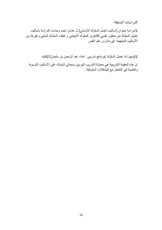 16
‫الدرا‬
:‫السابقة‬ ‫سات‬
1
‫بأساليب‬ ‫الدراسة‬ ‫وجاءت‬ ‫أحمد‬ ‫عدنان‬ ‫ل‬ )‫اإلنساني‬ ‫السلوك‬ ‫تعديل‬ ‫(أساليب‬ ‫بعنوان‬ ‫دراسة‬/
‫من‬ ‫وغيرها‬ ‫السلبي‬ ‫السلوك‬ ‫إطفاء‬ ‫و‬ ‫االيجابي‬ ‫للسلوك‬ ‫كالتعزيز‬ ‫نفسي‬ ‫منظور‬ ‫من‬ ‫السلوك‬ ‫تعديل‬
.‫النفس‬ ‫علم‬ ‫مدارس‬ ‫في‬ ‫المنتهجة‬ ‫األساليب‬
2
‫سليمان‬ ‫بن‬ ‫الرحمن‬ ‫عبد‬ ‫اعداد‬ ‫تدريبي‬ ‫)برنامج‬ ‫السلوك‬ ‫تعديل‬ ‫(مهارات‬/
1427
‫ه‬
‫التربوية‬ ‫األساليب‬ ‫على‬ ‫السلوك‬ ‫ومعدلي‬ ‫المربين‬ ‫لتدريب‬ ‫محاولة‬ ‫هي‬ ‫التدريبية‬ ‫الحقيبة‬ ‫هذه‬ ‫إن‬
‫والنفسية‬
. ‫السلوكية‬ ‫المشكالت‬ ‫مع‬ ‫التعامل‬ ‫في‬
 