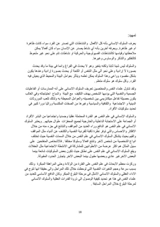 18
:‫تمهيد‬
‫ظاهرة‬ ‫كانت‬ ‫سواء‬ ‫الفرد‬ ‫عن‬ ‫تصدر‬ ‫التي‬ ‫والنشاطات‬ ‫األفعال‬ ‫كل‬ ‫بأنه‬ ‫اإلنساني‬ ‫السلوك‬ ‫يعرف‬
‫أي‬ ‫بأنه‬ ‫آخرين‬ ‫ويعرفه‬ .‫ظاهرة‬ ‫غير‬ ‫ام‬
‫اإل‬ ‫عن‬ ‫يصدر‬ ‫نشاط‬
‫يمكن‬ ‫أفعاال‬ ‫كان‬ ‫سواء‬ ‫نسان‬
‫ملحوظ‬ ‫غير‬ ‫نحو‬ ‫على‬ ‫تتم‬ ‫نشاطات‬ ‫او‬ ‫والحركية‬ ‫الفسيولوجية‬ ‫كالنشاطات‬ ‫وقياسها‬ ‫مالحظتها‬
.‫وغيرها‬ ‫والوساوس‬ ‫والتذكر‬ ‫كالتفكير‬
‫يحدث‬ ‫وقد‬ ‫ما‬ ‫بيئة‬ ‫في‬ ‫وانما‬ ‫الفراغ‬ ‫في‬ ‫يحدث‬ ‫ال‬ ‫وهو‬ ‫يتغير‬ ‫ولكنه‬ ‫ثابتا‬ ‫شيئا‬ ‫ليس‬ ‫والسلوك‬
‫و‬ ‫إرادية‬ ‫ال‬ ‫بصورة‬
‫يكون‬ ‫وعندها‬ ‫إرادية‬ ‫بصورة‬ ‫يحدث‬ ‫أو‬ ‫الكحة‬ ‫أو‬ ‫التنفس‬ ‫مثل‬ ‫ألي‬ ‫نحو‬ ‫علي‬
‫فيه‬ ‫يعيش‬ ‫الذي‬ ‫والمحيط‬ ‫البيئة‬ ‫بعوامل‬ ‫ويتأثر‬ ‫تعلمه‬ ‫يمكن‬ ‫السلوك‬ ‫وهذا‬ ‫وواعي‬ ‫مقصود‬ ‫بشكل‬
‫الفرد‬
. ‫متعلم‬ ‫سلوك‬ ‫هو‬ ‫سلوك‬ ‫وكل‬ .
‫الممارسات‬ ‫أنه‬ ‫على‬ ‫االنساني‬ ‫السلوك‬ ‫تعريف‬ ‫والمختصين‬ ‫النفس‬ ‫علماء‬ ‫تناول‬ ‫ولقد‬
‫الفاعليات‬ ‫أو‬
‫الغالب‬ ‫وفي‬ ‫احتياجاته‬ ‫واشباع‬ ‫البيئة‬ ‫مع‬ ‫التكيف‬ ‫يهدف‬ ‫الشخص‬ ‫يؤديها‬ ‫التي‬ ‫والنفسية‬ ‫الجسمية‬
‫ميكانز‬ ‫تفاعل‬ ‫حصيلة‬ ‫يكون‬
‫يم‬
‫الموروثات‬ ‫تلعب‬ ‫ولذلك‬ ‫به‬ ‫المحيطة‬ ‫والعوامل‬ ‫شخصيته‬ ‫بين‬ ‫ي‬
‫المكتسبة‬ ‫الصفات‬ ‫من‬ ‫وغيرها‬ ‫والسياسية‬ ‫والثقافية‬ ‫االجتماعية‬ ‫و‬ ‫الدينية‬
‫وراثيا‬
‫في‬ ‫كبير‬ ‫دورا‬
.‫األفراد‬ ‫سلوكيات‬ ‫تحديد‬
‫األفراد‬ ‫البشر‬ ‫من‬ ‫واجتماعيا‬ ‫وجسديا‬ ‫عقليا‬ ‫المحتملة‬ ‫القدرة‬ ‫هو‬ ‫النفس‬ ‫علم‬ ‫في‬ ‫اإلنساني‬ ‫والسلوك‬
‫والخارجية‬ ‫الداخلية‬ ‫االستجابة‬ ‫على‬ ‫الجماعة‬ ‫أو‬
‫السلوك‬ ‫ويعتبر‬ . ‫حياتهم‬ ‫طوال‬ ‫المحفزات‬ ‫لجميع‬
‫العدي‬ ‫وراء‬ ‫الدافع‬ ‫هو‬ ‫النفس‬ ‫علم‬ ‫في‬ ‫االنساني‬
‫خالل‬ ‫من‬ ‫منه‬ ‫جزء‬ ‫في‬ ‫والنتائج‬ ‫المواقف‬ ‫من‬ ‫د‬
‫المواقف‬ ‫مثل‬ ‫أشياء‬ ‫عن‬ ‫والكشف‬ ‫النفسية‬ ‫للفردية‬ ‫ثاقبة‬ ‫نظرة‬ ‫توفر‬ ‫والتي‬ ‫واالحساس‬ ‫االفكار‬
‫تختلف‬ ‫حيث‬ ‫النفسية‬ ‫السمات‬ ‫خالل‬ ‫من‬ ‫النفس‬ ‫علم‬ ‫في‬ ‫االنساني‬ ‫السلوك‬ ‫يتشكل‬ ‫بحيث‬ ‫والقيم‬
‫مختلف‬ ‫وسلوكا‬ ‫افعاال‬ ‫وتنتج‬ ‫الخر‬ ‫شخص‬ ‫من‬ ‫الشخصية‬ ‫انواع‬
‫على‬ ‫المنفتحين‬ ‫فاالشخاص‬ . ‫ا‬
‫المثال‬ ‫سبيل‬
‫الحفالت‬ ‫مثل‬ ‫االجتماعية‬ ‫االنشطة‬ ‫في‬ ‫للمشاركة‬ ‫االنطوائيين‬ ‫من‬ ‫عرضة‬ ‫اكثر‬ ‫هم‬
‫بينما‬ ‫شائعة‬ ‫السلوكيات‬ ‫بعض‬ ‫تكون‬ ‫حيث‬ ‫نطاق‬ ‫على‬ ‫النفس‬ ‫علم‬ ‫في‬ ‫االنساني‬ ‫السلوك‬ ‫ويقع‬
‫ا‬ ‫الحدود‬ ‫يتجاوز‬ ‫االخر‬ ‫البعض‬ ‫بينما‬ ‫مقبول‬ ‫وبعضها‬ ‫عادي‬ ‫االخرغير‬ ‫البعض‬
.‫لمقبولة‬
‫وذلك‬ ‫المبكرة‬ ‫المراهقة‬ ‫وحتي‬ ‫الوالدة‬ ‫من‬ ‫الفترة‬ ‫على‬ ‫النفس‬ ‫علم‬ ‫في‬ ‫االبحاث‬ ‫معظم‬ ‫وركزت‬
‫في‬ ‫تتوج‬ ‫انها‬ ‫حقيقة‬ ‫والى‬ ‫المراحل‬ ‫تلك‬ ‫خالل‬ ‫لوحظت‬ ‫التي‬ ‫النفسية‬ ‫التغيرات‬ ‫وحجم‬ ‫سرعة‬ ‫بسبب‬
‫اال‬
‫االساسي‬ ‫الدافع‬ ‫وكان‬ ‫المبكر‬ ‫البلوغ‬ ‫مرحلة‬ ‫في‬ ‫االمثل‬ ‫االنساني‬ ‫والسلوك‬ ‫العقلي‬ ‫داء‬
‫من‬ ‫للعديد‬
‫االنساني‬ ‫والسلوك‬ ‫العقلية‬ ‫القدرات‬ ‫ذروة‬ ‫الي‬ ‫الوصول‬ ‫كيفية‬ ‫تحديد‬ ‫هو‬ ‫هذا‬ ‫في‬ ‫النفس‬ ‫علماء‬
. ‫السابقة‬ ‫المراحل‬ ‫خالل‬ ‫البلوغ‬ ‫لمرحلة‬
 