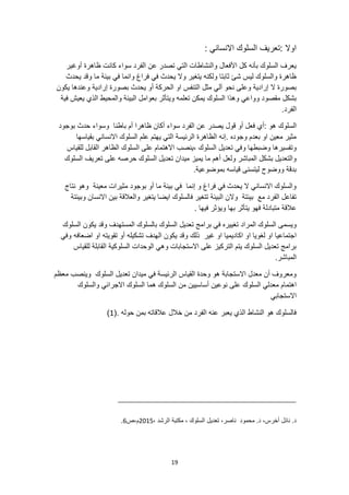 19
: ‫االنساني‬ ‫السلوك‬ ‫تعريف‬: ‫اوال‬
‫أوغير‬ ‫ظاهرة‬ ‫كانت‬ ‫سواء‬ ‫الفرد‬ ‫عن‬ ‫تصدر‬ ‫التي‬ ‫والنشاطات‬ ‫األفعال‬ ‫كل‬ ‫بأنه‬ ‫السلوك‬ ‫يعرف‬
‫يحدث‬ ‫وقد‬ ‫ما‬ ‫بيئة‬ ‫في‬ ‫وانما‬ ‫فراغ‬ ‫في‬ ‫يحدث‬ ‫وال‬ ‫يتغير‬ ‫ولكنه‬ ‫ثابتا‬ ‫شئ‬ ‫ليس‬ ‫والسلوك‬ ‫ظاهرة‬
‫مثل‬ ‫آلي‬ ‫نحو‬ ‫وعلى‬ ‫إرادية‬ ‫ال‬ ‫بصورة‬
‫التنفس‬
‫يكون‬ ‫وعندها‬ ‫إرادية‬ ‫بصورة‬ ‫يحدث‬ ‫أو‬ ‫الحركة‬ ‫او‬
‫و‬ ‫مقصود‬ ‫بشكل‬
‫فية‬ ‫يعيش‬ ‫الذي‬ ‫والمحيط‬ ‫البيئة‬ ‫بعوامل‬ ‫ويتأثر‬ ‫تعلمه‬ ‫يمكن‬ ‫السلوك‬ ‫وهذا‬ ‫واعي‬
.‫الفرد‬
‫السلوك‬
‫بوجود‬ ‫حدث‬ ‫وسواء‬ ‫باطنا‬ ‫أم‬ ‫ظاهرا‬ ‫أكان‬ ‫سواء‬ ‫الفرد‬ ‫عن‬ ‫يصدر‬ ‫قول‬ ‫أو‬ ‫فعل‬ ‫أي‬: ‫هو‬
‫بقياسها‬ ‫االنساني‬ ‫السلوك‬ ‫علم‬ ‫يهتم‬ ‫التي‬ ‫الرئيسة‬ ‫الظاهرة‬ ‫إنه‬. ‫وجوده‬ ‫بعدم‬ ‫او‬ ‫معين‬ ‫مثير‬
‫وضبطه‬ ‫وتفسيرها‬
‫للقياس‬ ‫القابل‬ ‫الظاهر‬ ‫السلوك‬ ‫على‬ ‫االهتمام‬ ‫ينصب‬، ‫السلوك‬ ‫تعديل‬ ‫وفي‬ ‫ا‬
‫تعريف‬ ‫على‬ ‫حرصه‬ ‫السلوك‬ ‫تعديل‬ ‫ميدان‬ ‫يميز‬ ‫ما‬ ‫أهم‬ ‫ولعل‬ ‫المباشر‬ ‫بشكل‬ ‫والتعديل‬
‫السلوك‬
.‫بموضوعية‬ ‫قياسه‬ ‫ليتسنى‬ ‫ووضوح‬ ‫بدقة‬
‫و‬ ‫معينة‬ ‫مثيرات‬ ‫بوجود‬ ‫أو‬ ‫ما‬ ‫بيئة‬ ‫في‬ ‫إنما‬ ‫و‬ ‫فراغ‬ ‫في‬ ‫يحدث‬ ‫ال‬ ‫االنساني‬ ‫والسلوك‬
‫نتاج‬ ‫هو‬
‫وبيئتة‬ ‫االنسان‬ ‫بين‬ ‫والعالقة‬ ‫يتغير‬ ‫ايضا‬ ‫فالسلوك‬ ‫تتغير‬ ‫البيئة‬ ‫والن‬ ‫بيئتة‬ ‫مع‬ ‫الفرد‬ ‫تفاعل‬
. ‫فيها‬ ‫ويؤثر‬ ‫بها‬ ‫يتأثر‬ ‫فهو‬ ‫متبادلة‬ ‫عالقة‬
‫المراد‬ ‫السلوك‬ ‫ويسمى‬
‫السلوك‬ ‫يكون‬ ‫وقد‬ ‫المستهدف‬ ‫بالسلوك‬ ‫السلوك‬ ‫تعديل‬ ‫برامج‬ ‫في‬ ‫تغييره‬
‫غير‬ ‫او‬ ‫اكاديميا‬ ‫او‬ ‫لغويا‬ ‫او‬ ‫اجتماعيا‬
‫ذلك‬
‫اضعافه‬ ‫او‬ ‫تقويته‬ ‫أو‬ ‫تشكيله‬ ‫الهدف‬ ‫يكون‬ ‫وقد‬
‫وفي‬
‫للقياس‬ ‫القابلة‬ ‫السلوكية‬ ‫الوحدات‬ ‫وهي‬ ‫االستجابات‬ ‫على‬ ‫التركيز‬ ‫يتم‬ ‫السلوك‬ ‫تعديل‬ ‫برامج‬
.‫المباشر‬
‫معظم‬ ‫وينصب‬ ‫السلوك‬ ‫تعديل‬ ‫ميدان‬ ‫في‬ ‫الرئيسة‬ ‫القياس‬ ‫وحدة‬ ‫هو‬ ‫االستجابة‬ ‫معدل‬ ‫أن‬ ‫ومعروف‬
‫أ‬ ‫نوعين‬ ‫على‬ ‫السلوك‬ ‫معدلي‬ ‫اهتمام‬
‫والسلوك‬ ‫االجرائي‬ ‫السلوك‬ ‫هما‬ ‫السلوك‬ ‫من‬ ‫ساسيين‬
‫االستجابي‬
. ‫حوله‬ ‫بمن‬ ‫عالقاته‬ ‫خالل‬ ‫من‬ ‫الفرد‬ ‫عنه‬ ‫يعبر‬ ‫الذي‬ ‫النشاط‬ ‫هو‬ ‫فالسلوك‬
(
1
)
، ‫الرشد‬ ‫مكتبة‬ ، ‫السلوك‬ ‫تعديل‬ ،‫ناصر‬ ‫محمود‬ .‫د‬ ،‫أخرس‬ ‫نائل‬ .‫د‬
2015
‫ص‬،‫م‬
6
.
 