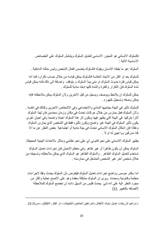 20
‫لتعديل‬ ‫االساسي‬ ‫المحور‬ ‫هو‬ ‫االنساني‬ ‫فالسلوك‬
‫الخصائص‬ ‫على‬ ‫السلوك‬ ‫ويشتمل‬ ‫السلوك‬
: ‫االتية‬ ‫االساسية‬
. ‫الداخلية‬ ‫حالته‬ ‫وليس‬ ‫الشخص‬ ‫افعال‬ ‫يتضمن‬ ‫فالسلوك‬ ‫ويقوله‬ ‫االنسان‬ ‫يفعله‬ ‫ما‬ ‫هو‬: ‫السلوك‬
‫حساب‬ ‫خالل‬ ‫من‬ ‫قياسه‬ ‫يمكن‬ ‫فالسلوك‬ ‫المقاسة‬ ‫االبعاد‬ ‫من‬ ‫اكثر‬ ‫او‬ ‫بعد‬ ‫للسلوك‬
‫انه‬ ‫كما‬ ‫تكراره‬
‫يبد‬ ‫متى‬ ‫او‬ ‫السلوك‬ ‫حدوث‬ ‫فترة‬ ‫قياس‬ ‫يمكن‬
‫قياس‬ ‫يمكن‬ ‫فانه‬ ‫ذلك‬ ‫الى‬ ‫واضافة‬ ‫يتوقف‬ ‫و‬ ‫السلوك‬ ‫أ‬
. ‫للسلوك‬ ‫مادية‬ ‫ابعاد‬ ‫كلها‬ ‫والشدة‬ ‫والفترة‬ ‫التكرار‬ ‫فإن‬ ‫السلوك‬ ‫شدة‬
‫فإنه‬ ‫مالحظته‬ ‫يمكن‬ ‫السلوك‬ ‫والن‬ ‫االخرين‬ ‫قبل‬ ‫من‬ ‫ويسجل‬ ‫ويوصف‬ ‫يالحظ‬ ‫ان‬ ‫للسلوك‬ ‫يمكن‬
. ‫ظهوره‬ ‫وتسجيل‬ ‫وصفه‬ ‫يمكن‬
‫وا‬ ‫المادي‬ ‫بجانبيها‬ ‫البيئة‬ ‫في‬ ‫تأثير‬ ‫للسلوك‬
. ‫انفسنا‬ ‫في‬ ‫وكذلك‬ ‫االخرين‬ ‫االشخاص‬ ‫وفي‬ ‫الجتماعي‬
‫السلوك‬ ‫لهذا‬ ‫فان‬ ‫محددين‬ ‫وزمان‬ ‫مكان‬ ‫في‬ ‫تحدث‬ ‫حركات‬ ‫خالل‬ ‫من‬ ‫يمارس‬ ‫فعل‬ ‫السلوك‬ ‫والن‬
‫واضحا‬ ‫احيانا‬ ‫السلوك‬ ‫هذا‬ ‫اثر‬ ‫ويكون‬ ‫فيها‬ ‫يظهر‬ ‫التي‬ ‫البيئة‬ ‫في‬ ‫يتركها‬ ‫اثارا‬
‫اخرى‬ ‫احيان‬ ‫وفي‬
‫ويكون‬ ‫واضح‬ ‫غير‬ ‫البيئة‬ ‫في‬ ‫السلوك‬ ‫تأثير‬ ‫يكون‬
‫الذي‬ ‫الشخص‬ ‫في‬ ‫فقط‬ ‫تأثيره‬
‫السلوك‬ ‫يمارس‬
‫اذا‬ ‫ما‬ ‫عن‬ ‫النظر‬ ‫بغض‬ ‫اجتماعية‬ ‫أو‬ ‫مادية‬ ‫بيئة‬ ‫في‬ ‫تحدث‬ ‫االنساني‬ ‫السلوك‬ ‫اشكال‬ ‫فإن‬ ‫وهكذا‬
. ‫ال‬ ‫ام‬ ‫له‬ ‫وواعيين‬ ‫مدركين‬ ‫كنا‬
‫نحو‬ ‫على‬ ‫أي‬ ‫قانوني‬ ‫نحو‬ ‫على‬ ‫االنساني‬ ‫السلوك‬ ‫يظهر‬
.‫المحيطة‬ ‫البيئية‬ ‫باالحداث‬ ‫ومتأثر‬ ‫نظامي‬
‫أن‬ ‫يمكن‬ ‫السلوك‬
‫السلوك‬ ‫تعديل‬ ‫إجراءات‬ ‫فإن‬ ‫االحيان‬ ‫معظم‬ ‫وفي‬ ‫ظاهر‬ ‫غير‬ ‫أو‬ ‫ظاهرا‬ ‫يكون‬
‫من‬ ‫وتسجيله‬ ‫مالحظته‬ ‫يمكن‬ ‫الذي‬ ‫السلوك‬ ‫هو‬ ‫الظاهر‬ ‫والسلوك‬ . ‫الظاهر‬ ‫السلوك‬ ‫لتعديل‬ ‫تستخدم‬
. ‫ممارسته‬ ‫في‬ ‫المنشغل‬ ‫الشخص‬ ‫غير‬ ‫آخر‬ ‫شخص‬ ‫خالل‬
‫يحد‬ ‫السلوك‬ ‫بأن‬ ‫فيفترض‬ ‫السلوك‬ ‫تعديل‬ ‫إجراءات‬ ‫وواضع‬ ‫مؤسس‬ ‫سكنر‬ ‫اما‬
‫الجراءات‬ ‫وفقا‬ ‫ث‬
‫ومحددة‬ ‫وقانونية‬ ‫منظمة‬
‫من‬ ‫واكثر‬ ‫عملية‬ ‫االصح‬ ‫على‬ ‫وهو‬ ‫معقدة‬ ‫مشكلة‬ ‫السلوك‬ ‫ان‬ ‫ويرى‬
‫السلوك‬ ‫تخضع‬ ‫ان‬ ‫دائما‬ ‫السهل‬ ‫من‬ ‫فليس‬ ‫يحدث‬ ‫شئ‬ ‫انه‬ ‫على‬ ‫الية‬ ‫النظر‬ ‫مجرد‬
‫للمالحظة‬
(. ‫بالتغيير‬ ‫التصافه‬
1
)
‫و‬ ‫المفاهيم‬ ‫والمراهقين‬ ‫األطفال‬ ‫سلوك‬ ‫تعديل‬ ،‫الزريقات‬ ‫ابراهيم‬.‫د‬
،‫الفكر‬ ‫دار‬ ،‫التطبيقات‬
2007
‫ص‬ ، ‫م‬
21
-
22
.
 