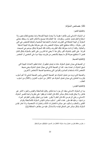 22
:‫ثالثا‬
:‫السلوك‬ ‫خصائص‬
1
/
:‫للتنبؤ‬ ‫القابلية‬
‫وإذا‬ ‫معين‬ ‫لنظام‬ ‫يخضع‬ ‫وإنما‬ ‫للصدفة‬ ‫نتيجة‬ ‫يحدث‬ ‫وال‬ ‫عفوية‬ ‫ظاهرة‬ ‫ليس‬ ‫االنساني‬ ‫السلوك‬ ‫إن‬
‫معدلي‬ ‫ويعتقد‬ ،‫به‬ ‫التنبؤ‬ ‫باالمكان‬ ‫يصبح‬ ‫فانه‬ ‫النظام‬ ‫هذا‬ ‫ومكونات‬ ‫عناصر‬ ‫تحديد‬ ‫العلم‬ ‫استطاع‬
‫السلوك‬
‫المادية‬ ‫الظروف‬ ‫في‬ ‫المتمثلة‬ ‫البيئة‬ ‫أن‬
‫التي‬ ‫هي‬ ‫للشخص‬ ‫والحالية‬ ‫الماضية‬ ‫واالجتماعية‬
‫السابقة‬ ‫البيئية‬ ‫بظروفه‬ ‫معرفتنا‬ ‫على‬ ‫بناء‬ ‫الشخص‬ ‫بسلوك‬ ‫التنبؤ‬ ‫نستطيع‬ ‫ولذلك‬ ، ‫سلوكه‬ ‫تقرر‬
‫أصبحت‬ ‫موضوعي‬ ‫بشكل‬ ‫المعرفة‬ ‫تلك‬ ‫وكانت‬ ‫الظروف‬ ‫بتلك‬ ‫معرفتنا‬ ‫ازدادت‬ ‫وكلما‬ .‫والحالية‬
‫على‬ ‫قدرتنا‬
‫على‬ ‫قادرون‬ ‫اننا‬ ‫يعني‬ ‫ال‬ ‫هذا‬ ‫ولكن‬ ‫أكبر‬ ‫بالسلوك‬ ‫التنبؤ‬
‫كامل‬ ‫بشكل‬ ‫بالسلوك‬ ‫التنبؤ‬
.‫الحاضر‬ ‫أو‬ ‫الماضي‬ ‫في‬ ‫سواء‬ ‫بيئية‬ ‫ظروف‬ ‫من‬ ‫بالشخص‬ ‫يحيط‬ ‫ما‬ ‫كل‬ ‫معرفة‬ ‫نستطيع‬ ‫ال‬ ‫فنحن‬
2
:‫للضبط‬ ‫القابلية‬/
‫البيئية‬ ‫االحداث‬ ‫تنظيم‬ ‫إعادة‬ ‫أو‬ ‫تنظيم‬ ‫يشمل‬ ‫ما‬ ‫عادة‬ ‫السلوك‬ ‫تعديل‬ ‫ميدان‬ ‫في‬ ‫الضبط‬ ‫ان‬
‫التي‬
‫بعده‬ ‫تحدث‬ ‫او‬ ‫السلوك‬ ‫تسبق‬
‫ضبط‬ ‫يعني‬ ‫السلوك‬ ‫تعديل‬ ‫مجال‬ ‫في‬ ‫الذاتي‬ ‫الضبط‬ ‫ان‬ ‫كما‬
.‫االخرين‬ ‫االشخاص‬ ‫لضبط‬ ‫يستخدمها‬ ‫التي‬ ‫والقوانين‬ ‫المبادئ‬ ‫باستخدام‬ ‫لذاته‬ ‫الشخص‬
‫أسلوب‬ ‫أهم‬ ‫لذا‬ ‫السلبي‬ ‫الضبط‬ ‫وليس‬ ‫االيجابي‬ ‫الضبط‬ ‫هو‬ ‫السلوك‬ ‫تعديل‬ ‫من‬ ‫نريده‬ ‫الذي‬ ‫والضبط‬
‫العاملو‬ ‫به‬ ‫يلتزم‬
‫اسلوب‬ ‫من‬ ‫واالقالل‬ ‫التعزيز‬ ‫أسلوب‬ ‫من‬ ‫االكثار‬ ‫هو‬ ‫السلوك‬ ‫تعديل‬ ‫ميدان‬ ‫في‬ ‫ن‬
. ‫العقاب‬
3
:‫للقياس‬ ‫القابلية‬/
‫غير‬ ‫االخر‬ ‫والجزء‬ ‫والقياس‬ ‫للمالحظة‬ ‫وقابل‬ ‫ظاهر‬ ‫منه‬ ‫جزءا‬ ‫الن‬ ‫معقد‬ ‫االنساني‬ ‫السلوك‬ ‫ان‬ ‫بما‬
‫نظرية‬ ‫على‬ ‫يتفقوا‬ ‫لم‬ ‫العلماء‬ ‫فان‬ ‫لذلك‬ ‫مباشر‬ ‫بشكل‬ ‫قياسه‬ ‫يمكن‬ ‫وال‬ ‫ظاهر‬
‫السلوك‬ ‫لتفسير‬ ‫واحدة‬
‫المراد‬ ‫الظواهر‬ ‫وقياس‬ ‫تحليل‬ ‫دون‬ ‫علميا‬ ‫يكون‬ ‫ال‬ ‫العلم‬ ‫فان‬ ‫ذلك‬ ‫من‬ ‫الرغم‬ ‫وعلى‬ ،‫االنساني‬
‫وقوائم‬ ‫كالمالحظة‬ ‫السلوك‬ ‫لقياس‬ ‫مباشرة‬ ‫أساليب‬ ‫النفس‬ ‫علماء‬ ‫طور‬ ‫فقد‬ ‫وعليه‬ ، ‫دراستها‬
‫و‬ ،‫الشخصية‬ ‫واختبارات‬ ‫الذكاء‬ ‫كاختبارات‬ ‫مباشرة‬ ‫غير‬ ‫واساليب‬ ‫والشطب‬ ‫التقدير‬
‫قياس‬ ‫تعذر‬ ‫اذا‬
‫قياسه‬ ‫الممكن‬ ‫فمن‬ ‫مباشر‬ ‫بشكل‬ ‫السلوك‬
(.‫المختلفة‬ ‫مظاهره‬ ‫من‬ ‫عليه‬ ‫باالستدالل‬
1
)
، ‫المسيرة‬ ‫دار‬،‫االطفال‬ ‫سلوك‬ ‫وبناء‬ ‫تعديل‬ ،‫بطرس‬ ‫حافظ‬ ‫بطرس‬ .‫د‬
2010
‫ص‬، ‫م‬
17
-
18
.
 