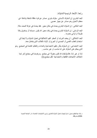 24
:‫للسلوك‬ ‫الرئيسية‬ ‫األبعاد‬ :‫رابعا‬
‫عن‬ ‫صادر‬ ‫بشري‬ ‫سلوك‬ ‫االنساني‬ ‫السلوك‬ ‫إن‬ :‫البشري‬ ‫البعد‬
‫في‬ ‫وفاعلة‬ ‫ناشطة‬ ‫عاقلة‬ ‫قوة‬
.‫عصبي‬ ‫جهاز‬ ‫عن‬ ‫صادر‬ ‫وهو‬ ‫االحيان‬ ‫معظم‬
.‫مثال‬ ‫الصف‬ ‫غرفة‬ ‫في‬ ‫يحدث‬ ‫فقد‬، ‫معين‬ ‫مكان‬ ‫في‬ ‫يحدث‬ ‫البشري‬ ‫السلوك‬ ‫إن‬ : ‫المكاني‬ ‫البعد‬
‫وقتا‬ ‫يستغرق‬ ‫أو‬ ‫صباحا‬ ‫يكون‬ ‫قد‬ ‫معين‬ ‫وقت‬ ‫في‬ ‫يحدث‬ ‫البشري‬ ‫السلوك‬ ‫إن‬ : ‫الزماني‬ ‫البعد‬
. ‫معدودة‬ ‫ثواني‬ ‫او‬ ‫طويال‬
‫ا‬ ‫البعد‬
: ‫الخالقي‬
‫إلى‬ ‫يلجأ‬ ‫وال‬ ‫السلوك‬ ‫تعديل‬ ‫في‬ ‫االخالقية‬ ‫القيم‬ ‫المعلم‬ ‫أو‬ ‫المرشد‬ ‫يعتمد‬ ‫أن‬
.‫معه‬ ‫يتعامل‬ ‫الذي‬ ‫للطالب‬ ‫اإليذاء‬ ‫أو‬ ‫الجرح‬ ‫أو‬ ‫الجسدي‬ ‫أو‬ ‫النفسي‬ ‫العقاب‬ ‫استخدام‬
‫وهو‬ ‫المجتمع‬ ‫في‬ ‫القائمة‬ ‫والتقاليد‬ ‫والعادات‬ ‫االجتماعية‬ ‫بالقيم‬ ‫يتأثر‬ ‫السلوك‬ ‫إن‬ : ‫االجتماعي‬ ‫البعد‬
‫الذ‬
, ‫مناسب‬ ‫غير‬ ‫او‬ ‫مناسب‬ ‫انه‬ ‫على‬ ‫السلوك‬ ‫على‬ ‫يحكم‬ ‫ي‬
‫تبعا‬ ‫أخر‬ ‫مجتمع‬ ‫في‬ ‫ومرفوضة‬ ‫مجتمع‬ ‫في‬ ‫مقبولة‬ ‫تكون‬ ‫قد‬ ‫فالسلوكيات‬، ‫شاذ‬ ‫غير‬ ‫او‬ ‫شاذ‬
.‫مجتمع‬ ‫لكل‬ ‫واالجتماعية‬ ‫الثقافية‬ ‫االتجاهات‬ ‫الختالف‬
(
1
)
‫تعديل‬ ‫استراتيجيات‬، ‫حسين‬ ‫عبدالعظيم‬ ‫طه‬ .‫د‬
‫الجديدة‬ ‫الجامعة‬ ‫دار‬ ،‫الخاصة‬ ‫االحتياجات‬ ‫وذوي‬ ‫للعاديين‬ ‫السلوك‬
،
2008
‫ص‬،‫م‬
48
.
 