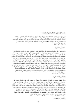 25
: ‫السلوك‬ ‫على‬ ‫الحكم‬ ‫معايير‬ : ‫خامسا‬
‫ولذلك‬ ‫المنحرف‬ ‫أو‬ ‫الشاذ‬ ‫والسلوك‬ ‫السوي‬ ‫السلوك‬ ‫بين‬ ‫الفاصل‬ ‫الخط‬ ‫تحديد‬ ‫السهل‬ ‫من‬ ‫ليس‬
‫المرغوب‬ ‫وغير‬ ‫السوي‬ ‫غير‬ ‫والسلوك‬ ‫فيه‬ ‫المرغوب‬ ‫السوي‬ ‫السلوك‬ ‫تحدد‬ ‫التي‬ ‫المعايير‬ ‫تعددت‬
‫السوي‬ ‫السلوك‬ ‫تحديد‬ ‫في‬ ‫عليها‬ ‫االعتماد‬ ‫يمكن‬ ‫التي‬ ‫المعايير‬ ‫تلك‬ ‫اهم‬ ‫نوجز‬ ‫يلي‬ ‫وفيما‬ ‫فيه‬
‫ا‬ ‫غير‬ ‫والسلوك‬
: ‫لسوي‬
1
: ‫الذاتي‬ ‫المعيار‬/
‫التي‬ ‫الخاصة‬ ‫الذاتية‬ ‫الخبرات‬ ‫مجموع‬ ‫ضوء‬ ‫في‬ ‫سلوكه‬ ‫على‬ ‫نفسه‬ ‫الفرد‬ ‫حكم‬ ‫على‬ ‫يشتمل‬ ‫وهو‬
‫ومع‬ ‫نفسه‬ ‫مع‬ ‫متكيفا‬ ‫ويكون‬ ‫وسلوكه‬ ‫ذاته‬ ‫عن‬ ‫راضيا‬ ‫كان‬ ‫فإذا‬ ‫هو‬ ‫يدركها‬ ‫كما‬ ‫حياته‬ ‫في‬ ‫بها‬ ‫مر‬
‫السو‬ ‫الفرد‬ ‫هو‬ ‫يكون‬ ‫حياته‬ ‫في‬ ‫مشكلة‬ ‫يعاني‬ ‫وال‬ ‫فيه‬ ‫يعيش‬ ‫الذي‬ ‫المجتمع‬
‫يكون‬ ‫الذي‬ ‫الفرد‬ ‫وأما‬ ‫ي‬
‫راضيا‬ ‫غير‬
‫وساخطا‬ ‫ذاته‬ ‫عن‬
‫قدراته‬ ‫مع‬ ‫تتسق‬ ‫ال‬ ‫بطريقة‬ ‫إدراكها‬ ‫في‬ ‫يبالغ‬ ‫أو‬ ‫ويحقرها‬ ‫عليها‬
‫يتم‬ ‫وهكذا‬ ‫غيرسوي‬ ‫فهو‬ ‫فيه‬ ‫يعيش‬ ‫الذي‬ ‫المجتمع‬ ‫مع‬ ‫واحتياجاته‬ ‫مصالحه‬ ‫وتتعارض‬ ‫وامكاناته‬
‫الخاص‬ ‫الشخص‬ ‫وفلسفة‬ ‫ثقافة‬ ‫وفق‬ ‫المعيار‬ ‫هذا‬ ‫في‬ ‫ضوء‬ ‫في‬ ‫السلوك‬ ‫علي‬ ‫الحكم‬
‫وافق‬ ‫فما‬ ،‫به‬ ‫ة‬
‫هذا‬ ‫ولكن‬ ‫ومنحرفا‬ ‫سويا‬ ‫غير‬ ‫سلوكا‬ ‫كان‬ ‫يوافقه‬ ‫لم‬ ‫وما‬ ‫سويا‬ ‫سلوكا‬ ‫كان‬ ‫الخاصة‬ ‫وفلسفته‬ ‫نظرته‬
‫قد‬ ‫الفرد‬ ‫ان‬ ‫عليه‬ ‫يؤخذ‬ ‫المعيار‬
‫ت‬
‫كون‬
‫معارفه‬ ‫وكذلك‬ ‫بها‬ ‫يمر‬ ‫التي‬ ‫والحالية‬ ‫الماضية‬ ‫خبراته‬
‫الن‬ ‫والتكوين‬ ‫والمسيئة‬ ‫المؤلمة‬ ‫الخبرات‬ ‫بسبب‬ ‫توافقية‬ ‫وغير‬ ‫وظيفيا‬ ‫مختلة‬
‫في‬ ‫له‬ ‫الشاذ‬ ‫فسي‬
.‫ومجتمعه‬ ‫اسرته‬ ‫محيط‬
2
/
:‫االحصائي‬ ‫المعيار‬
‫على‬ ‫وبناء‬ ‫االعتدالي‬ ‫التوزيع‬ ‫منحنى‬ ‫في‬ ‫يتمثل‬ ‫الذي‬ ‫الرياضي‬ ‫النموذج‬ ‫الى‬ ‫يستند‬ ‫المعيار‬ ‫وهذا‬
‫الحكم‬ ‫يتم‬ ‫المعيار‬ ‫هذا‬
‫المتكرر‬ ‫فالسلوك‬ ‫المجتمع‬ ‫في‬ ‫وشيوعه‬ ‫تكراره‬ ‫خالل‬ ‫من‬ ‫السلوك‬ ‫على‬
‫األق‬ ‫والسلوك‬ ‫سوي‬ ‫سلوك‬ ‫والشائع‬
‫يتركز‬ ‫الذي‬ ‫الفرد‬ ‫سلوك‬ ‫ويكون‬ ‫شاذا‬ ‫سلوكا‬ ‫وشيوعا‬ ‫تكرارا‬ ‫ل‬
‫وينحرف‬ ‫يبتعد‬ ‫الذي‬ ‫االفراد‬ ‫سلوك‬ ‫اما‬ ‫سويا‬ ‫سلوكا‬ ‫المتوسط‬ ‫على‬
‫هذا‬ ‫كان‬ ‫سواء‬ ‫المتوسط‬ ‫عن‬
‫والمبتكرين‬ ‫عقليا‬ ‫الموهوبين‬ ‫فان‬ ‫هذا‬ ‫وعلى‬ ‫منحرفا‬ ‫سلوكا‬ ‫النقصان‬ ‫أو‬ ‫بالزيادة‬ ‫االنحراف‬
‫عن‬ ‫ينحرفون‬ ‫النهم‬ ‫شواذ‬ ‫يكونون‬
‫ايضا‬ ‫شواذ‬ ‫عقليا‬ ‫المتخلفين‬ ‫يكون‬ ‫وكذلك‬ ‫بالزيادة‬ ‫المتوسط‬
.‫لديهم‬ ‫الذكاء‬ ‫مستوى‬ ‫في‬ ‫بالنقصان‬ ‫المتوسط‬ ‫عن‬ ‫ينحرفون‬ ‫النهم‬
3
:‫االجتماعي‬ ‫المعيار‬/
 