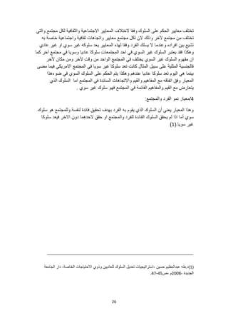 26
‫السلوك‬ ‫على‬ ‫الحكم‬ ‫معايير‬ ‫تختلف‬
‫والتي‬ ‫مجتمع‬ ‫لكل‬ ‫والثقافية‬ ‫االجتماعية‬ ‫المعايير‬ ‫الختالف‬ ‫وفقا‬
‫مج‬ ‫لكل‬ ‫الن‬ ‫وذلك‬ ‫ألخر‬ ‫مجتمع‬ ‫من‬ ‫تختلف‬
‫به‬ ‫خاصة‬ ‫واجتماعية‬ ‫ثقافية‬ ‫واتجاهات‬ ‫معايير‬ ‫تمع‬
‫عادي‬ ‫غير‬ ‫او‬ ‫سوي‬ ‫غير‬ ‫سلوكه‬ ‫يعد‬ ‫المعايير‬ ‫لهذه‬ ‫وفقا‬ ‫الفرد‬ ‫يسلك‬ ‫ال‬ ‫وعندما‬ ‫افراده‬ ‫بين‬ ‫تشيع‬
‫الس‬ ‫غير‬ ‫السلوك‬ ‫يعتبر‬ ‫فقد‬ ‫وهكذا‬
‫كما‬ ‫آخر‬ ‫مجتمع‬ ‫في‬ ‫وسويا‬ ‫عاديا‬ ‫سلوكا‬ ‫المجتمعات‬ ‫احد‬ ‫في‬ ‫وي‬
‫المجت‬ ‫في‬ ‫يختلف‬ ‫السوي‬ ‫غير‬ ‫السلوك‬ ‫مفهوم‬ ‫ان‬
‫ألخر‬ ‫مكان‬ ‫ومن‬ ‫ألخر‬ ‫وقت‬ ‫من‬ ‫الواحد‬ ‫مع‬
‫مضى‬ ‫فيما‬ ‫االمريكي‬ ‫المجتمع‬ ‫في‬ ‫سويا‬ ‫غير‬ ‫سلوكا‬ ‫تعد‬ ‫كانت‬ ‫المثال‬ ‫سبيل‬ ‫على‬ ‫المثلية‬ ‫فالجنسية‬
‫ضوءهذا‬ ‫في‬ ‫السوي‬ ‫السلوك‬ ‫على‬ ‫الحكم‬ ‫يتم‬ ‫وهكذا‬ ‫عندهم‬ ‫عاديا‬ ‫سلوكا‬ ‫تعد‬ ‫اليوم‬ ‫هي‬ ‫بينما‬
‫السائ‬ ‫واالتجاهات‬ ‫والقيم‬ ‫المفاهيم‬ ‫مع‬ ‫اتفاقه‬ ‫وفق‬ ‫المعيار‬
‫الذي‬ ‫السلوك‬ ‫اما‬ ‫المجتمع‬ ‫في‬ ‫دة‬
. ‫سوي‬ ‫غير‬ ‫سلوك‬ ‫فهو‬ ‫المجتمع‬ ‫في‬ ‫القائمة‬ ‫والمفاهيم‬ ‫القيم‬ ‫مع‬ ‫يتعارض‬
4
:‫والمجتمع‬ ‫الفرد‬ ‫نمو‬ ‫معيار‬/
‫سلوك‬ ‫هو‬ ‫وللمجتمع‬ ‫لنفسة‬ ‫فائدة‬ ‫تحقيق‬ ‫بهدف‬ ‫الفرد‬ ‫به‬ ‫يقوم‬ ‫الذي‬ ‫السلوك‬ ‫أن‬ ‫يعني‬ ‫المعيار‬ ‫وهذا‬
‫يحقق‬ ‫لم‬ ‫اذا‬ ‫أما‬ ‫سوي‬
‫والمج‬ ‫للفرد‬ ‫الفائدة‬ ‫السلوك‬
‫سلوكا‬ ‫فيعد‬ ‫االخر‬ ‫دون‬ ‫الحدهما‬ ‫حقق‬ ‫او‬ ‫تمع‬
(.‫سويا‬ ‫غير‬
1
)
(
1
)
،‫الخاصة‬ ‫االحتياجات‬ ‫وذوي‬ ‫للعاديين‬ ‫السلوك‬ ‫تعديل‬ ‫استراتيجيات‬، ‫حسين‬ ‫عبدالعظيم‬ ‫طه‬.‫د‬
‫الجامعة‬ ‫دار‬
، ‫الجديدة‬
2008
‫ص‬، ‫م‬
45
-
47
.
 