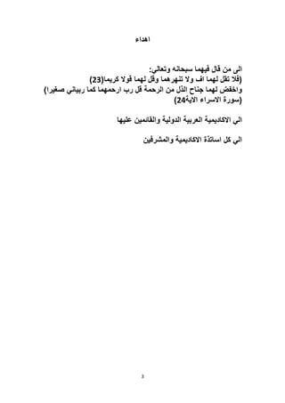 3
‫اهداء‬
:‫وتعالي‬ ‫سبحانه‬ ‫فيهما‬ ‫قال‬ ‫من‬ ‫الى‬
(‫كريما‬ ‫قوال‬ ‫لهما‬ ‫وقل‬ ‫تنهرهما‬ ‫وال‬ ‫اف‬ ‫لهما‬ ‫تقل‬ ‫(فال‬
23
)
‫كما‬ ‫ارحمهما‬ ‫رب‬ ‫قل‬ ‫الرحمة‬ ‫من‬ ‫الذل‬ ‫جناح‬ ‫لهما‬ ‫واخفض‬
)‫صغيرا‬ ‫ربياني‬
‫االية‬ ‫االسراء‬ ‫(سورة‬
24
)
‫عليها‬ ‫والقائمين‬ ‫الدولية‬ ‫العربية‬ ‫االكاديمية‬ ‫الي‬
‫والمشرفين‬ ‫االكاديمية‬ ‫اساتذة‬ ‫كل‬ ‫الي‬
 