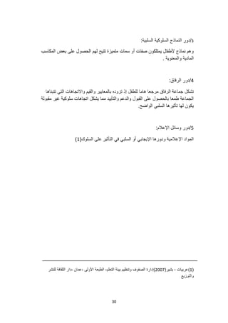 30
3
/
:‫السلبية‬ ‫السلوكية‬ ‫النماذج‬ ‫دور‬
‫المكاسب‬ ‫بعض‬ ‫على‬ ‫الحصول‬ ‫لهم‬ ‫تتيح‬ ‫متميزة‬ ‫سمات‬ ‫أو‬ ‫صفات‬ ‫يمتلكون‬ ‫ألطفال‬ ‫نماذج‬ ‫وهم‬
. ‫والمعنوية‬ ‫المادية‬
4
:‫الرفاق‬ ‫دور‬/
‫الرفاق‬ ‫جماعة‬ ‫تشكل‬
‫للطفل‬ ‫هاما‬ ‫مرجعا‬
‫تتبناها‬ ‫التي‬ ‫واالتجاهات‬ ‫والقيم‬ ‫بالمعايير‬ ‫تزوده‬ ‫إذ‬
‫مقبولة‬ ‫غير‬ ‫سلوكية‬ ‫اتجاهات‬ ‫يشكل‬ ‫مما‬ ‫والتأييد‬ ‫والدعم‬ ‫القبول‬ ‫على‬ ‫بالحصول‬ ‫طمعا‬ ‫الجماعة‬
.‫الواضح‬ ‫السلبي‬ ‫تأثيرها‬ ‫لها‬ ‫يكون‬
5
:‫اإلعالم‬ ‫وسائل‬ ‫دور‬/
‫التأث‬ ‫في‬ ‫السلبي‬ ‫أو‬ ‫اإليجابي‬ ‫ودورها‬ ‫اإلعالمية‬ ‫المواد‬
‫ير‬
(‫السلوك‬ ‫على‬
1
)
(
1
(‫بشير‬ ، ‫)عربيات‬
2007
‫للنشر‬ ‫الثقافة‬ ‫دار‬، ‫عمان‬، ‫األولى‬ ‫الطبعة‬ ،‫التعلم‬ ‫بيئة‬ ‫وتنظيم‬ ‫الصفوف‬ ‫)إدارة‬
‫والتوزيع‬
 