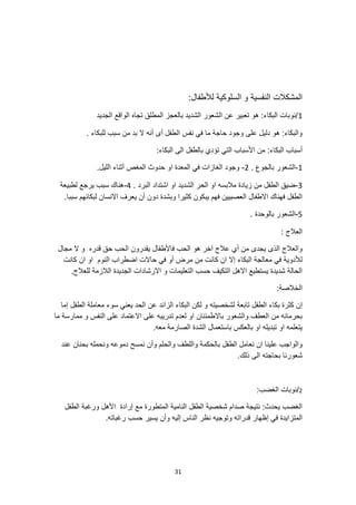 31
‫النفسية‬ ‫المشكالت‬
‫السلوكية‬ ‫و‬
‫لأل‬
:‫طفال‬
1
‫الجديد‬ ‫الواقع‬ ‫تجاه‬ ‫المطلق‬ ‫بالعجز‬ ‫الشديد‬ ‫الشعور‬ ‫عن‬ ‫تعبير‬ ‫هو‬ :‫البكاء‬ ‫نوبات‬/
. ‫للبكاء‬ ‫سبب‬ ‫من‬ ‫بد‬ ‫ال‬ ‫أنه‬ ‫أى‬ ‫الطفل‬ ‫نفس‬ ‫في‬ ‫ما‬ ‫حاجة‬ ‫وجود‬ ‫على‬ ‫دليل‬ ‫هو‬ :‫والبكاء‬
:‫البكاء‬ ‫أسباب‬
:‫البكاء‬ ‫الى‬ ‫بالطفل‬ ‫تؤدي‬ ‫التي‬ ‫األسباب‬ ‫من‬
1
-
. ‫بالجوع‬ ‫الشعور‬
2
-
‫او‬ ‫المعدة‬ ‫في‬ ‫الغازات‬ ‫وجود‬
.‫الليل‬ ‫أثناء‬ ‫المغص‬ ‫حدوث‬
3
-
. ‫البرد‬ ‫اشتداد‬ ‫او‬ ‫الشديد‬ ‫الحر‬ ‫او‬ ‫مالبسه‬ ‫زيادة‬ ‫من‬ ‫الطفل‬ ‫ضيق‬
4
-
‫لطبيعة‬ ‫يرجع‬ ‫سبب‬ ‫هناك‬
.‫سببا‬ ‫لبكائهم‬ ‫االنسان‬ ‫يعرف‬ ‫أن‬ ‫دون‬ ‫وبشدة‬ ‫كثيرا‬ ‫يبكون‬ ‫فهم‬ ‫العصبيين‬ ‫االطفال‬ ‫فهناك‬ ‫الطفل‬
5
-
‫بالوحدة‬ ‫الشعور‬
.
: ‫العالج‬
‫هو‬ ‫آخر‬ ‫عالج‬ ‫أي‬ ‫من‬ ‫يجدى‬ ‫الذى‬ ‫والعالج‬
‫مجال‬ ‫ال‬ ‫و‬ ‫قدره‬ ‫حق‬ ‫الحب‬ ‫يقدرون‬ ‫فاألطفال‬ ‫الحب‬
‫كانت‬ ‫ان‬ ‫او‬ ‫النوم‬ ‫اضطراب‬ ‫حاالت‬ ‫في‬ ‫أو‬ ‫مرض‬ ‫من‬ ‫كانت‬ ‫ان‬ ‫إال‬ ‫البكاء‬ ‫معالجة‬ ‫في‬ ‫لألدوية‬
.‫للعالج‬ ‫الالزمة‬ ‫الجديدة‬ ‫االرشادات‬ ‫و‬ ‫التعليمات‬ ‫حسب‬ ‫التكيف‬ ‫االهل‬ ‫يستطيع‬ ‫شديدة‬ ‫الحالة‬
:‫الخالصة‬
‫لك‬ ‫و‬ ‫لشخصيته‬ ‫تابعة‬ ‫الطفل‬ ‫بكاء‬ ‫كثرة‬ ‫إن‬
‫إما‬ ‫الطفل‬ ‫معاملة‬ ‫سوء‬ ‫يعني‬ ‫الحد‬ ‫عن‬ ‫الزائد‬ ‫البكاء‬ ‫ن‬
‫باالطمئنان‬ ‫والشعور‬ ‫العطف‬ ‫من‬ ‫بحرمانه‬
‫ما‬ ‫ممارسة‬ ‫و‬ ‫النفس‬ ‫على‬ ‫االعتماد‬ ‫على‬ ‫تدريبه‬ ‫لعدم‬ ‫او‬
.‫معه‬ ‫الصارمة‬ ‫الشدة‬ ‫باستعمال‬ ‫بالعكس‬ ‫او‬ ‫تبديله‬ ‫او‬ ‫يتعلمه‬
‫دموعه‬ ‫نمسح‬ ‫وأن‬ ‫والحلم‬ ‫واللطف‬ ‫بالحكمة‬ ‫الطفل‬ ‫نعامل‬ ‫ان‬ ‫علينا‬ ‫والواجب‬
‫عند‬ ‫بحنان‬ ‫ونحمله‬
.‫ذلك‬ ‫الى‬ ‫بحاجته‬ ‫شعورنا‬
2
/
:‫الغضب‬ ‫نوبات‬
‫الطفل‬ ‫ورغبة‬ ‫األهل‬ ‫إرادة‬ ‫مع‬ ‫المتطورة‬ ‫النامية‬ ‫الطفل‬ ‫شخصية‬ ‫صدام‬ ‫نتيجة‬ :‫يحدث‬ ‫الغضب‬
.‫رغباته‬ ‫حسب‬ ‫يسير‬ ‫وأن‬ ‫إليه‬ ‫الناس‬ ‫نظر‬ ‫وتوجيه‬ ‫قدراته‬ ‫إظهار‬ ‫في‬ ‫المتزايدة‬
 