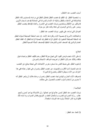 32
:‫االطفال‬ ‫عند‬ ‫الغضب‬ ‫أسباب‬
1
-
‫الطفل‬ ‫شخصية‬
2
-
‫التقليد‬
3
-
‫الطفل‬ ‫غضب‬
4
-
‫دراسته‬ ‫في‬ ‫الطفل‬ ‫فشل‬
5
-
‫الطفل‬ ‫ذكاء‬ ‫مستوى‬
6
-
‫وتدليله‬ ‫بالطفل‬ ‫االعتناء‬ ‫في‬ ‫المبالغة‬
7
-
‫المعاملة‬ ‫في‬ ‫والصرامة‬ ‫الشدة‬
8
-
‫األبوين‬ ‫انسجام‬ ‫عدم‬
9
-
‫والعناد‬ ‫اإلصرار‬ ‫في‬ ‫الغضب‬ ‫نوبات‬ ‫يستخدمون‬ ‫األطفال‬ ‫من‬ ‫وكثير‬
10
-
‫الطفل‬ ‫يغضب‬ ‫فقد‬
‫ه‬ ‫إلى‬ ‫الوصول‬ ‫في‬ ‫رأيه‬ ‫على‬ ‫ويصر‬
.‫حوله‬ ‫من‬ ‫نظر‬ ‫ولفت‬ ‫دفه‬
: ‫الطفل‬ ‫عند‬ ‫الغضب‬ ‫نوبات‬ ‫ظهور‬ ‫على‬ ‫تساعد‬ ‫التي‬ ‫العوامل‬
1
-
‫األسرية‬ ‫الخالفات‬
2
-
‫األبناء‬ ‫نقد‬ ‫وكثرة‬ ‫اآلباء‬ ‫عصبية‬
3
-
‫الطفل‬ ‫لسلوك‬ ‫الضابطة‬ ‫السلطة‬ ‫تعدد‬
4
-
‫المتغيرة‬ ‫الضابطة‬ ‫السلطة‬
5
-
‫للطفل‬ ‫الزائد‬ ‫التدليل‬
6
-
‫للطفل‬ ‫الزائدة‬ ‫الحماية‬
7
-
‫افتقاد‬
‫الطفل‬
‫اه‬
‫الوالدين‬ ‫تمام‬
8
-
‫الخلقية‬ ‫والتشوهات‬ ‫العام‬ ‫الضعف‬
9
-
.‫للطفل‬ ‫الصحية‬ ‫الحالة‬ ‫ضعف‬
:‫العالج‬
1
-
‫فوق‬ ‫بواجبات‬ ‫الطفل‬ ‫تكليف‬ ‫وعدم‬ ‫الطفل‬ ‫حركة‬ ‫تعوق‬ ‫التي‬ ‫القيود‬ ‫فرض‬ ‫تجنب‬ ‫اآلباء‬ ‫على‬
.‫والحرمان‬ ‫االحباط‬ ‫لمواقف‬ ‫تعريضه‬ ‫او‬ ‫الطفل‬ ‫إثارة‬ ‫عدم‬ ‫وكذلك‬ ‫طاقته‬
2
-
‫منذ‬ ‫النفس‬ ‫ضبط‬ ‫على‬ ‫الطفل‬ ‫تعويد‬
‫الغضب‬ ‫عن‬ ‫يمتنع‬ ‫تجعله‬ ‫التي‬ ‫االتجاهات‬ ‫بغرس‬ ‫صغره‬
3
-
‫هذا‬ ‫ففي‬ ‫رغباته‬ ‫تنفيذ‬ ‫في‬ ‫وإصراره‬ ‫الطفل‬ ‫غضب‬ ‫عن‬ ‫والضيوف‬ ‫األقارب‬ ‫أمام‬ ‫الحديث‬ ‫عدم‬
‫اآلباء‬ ‫من‬ ‫اعتراف‬
‫له‬ ‫الوالدين‬ ‫وخضوع‬ ‫الطفل‬ ‫بسيطرة‬
4
-
‫ت‬ ‫والهادئ‬ ‫الحازم‬ ‫اآلباء‬ ‫موقف‬
‫يشعر‬ ‫أن‬ ‫فالبد‬ ‫وعناده‬ ‫واصراره‬ ‫الطفل‬ ‫غضب‬ ‫جاه‬
‫أنه‬ ‫الطفل‬
‫أستخدم‬ ‫من‬ ‫جدوى‬ ‫ال‬
.‫مطالبه‬ ‫على‬ ‫للحصول‬ ‫الغضب‬ ‫أسلوب‬
: ‫الخالصة‬
‫وأنجح‬ ‫أحسن‬ ‫هو‬ ‫بها‬ ‫الالمباالة‬ ‫وأن‬ ‫إهمالها‬ ‫هو‬ ‫لها‬ ‫عالج‬ ‫أحسن‬ ‫الطفل‬ ‫عند‬ ‫الغضب‬ ‫نوبات‬
‫وما‬ ‫الصواب‬ ‫وفقدان‬ ‫التوبيخ‬ ‫و‬ ‫العنف‬ ‫واستعمال‬ ‫والضرب‬ ‫الصراخ‬ ‫وأما‬... ‫عقاب‬
‫ش‬
‫ذلك‬ ‫ابه‬
‫النار‬ ‫تزيد‬ ‫فكلها‬
.‫استفحاال‬ ‫النوبات‬ ‫هذه‬ ‫وتزيد‬ ‫اشتعاال‬
3
: ‫الطفل‬ ‫عند‬ ‫العناد‬ /
 