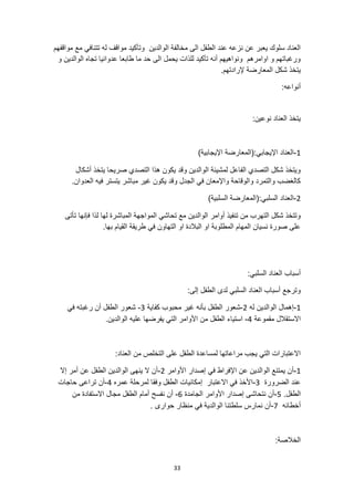 33
‫مواقفهم‬ ‫مع‬ ‫تتنافي‬ ‫له‬ ‫مواقف‬ ‫وتأكيد‬ ‫الوالدين‬ ‫مخالفة‬ ‫الى‬ ‫الطفل‬ ‫عند‬ ‫نزعه‬ ‫عن‬ ‫يعبر‬ ‫سلوك‬ ‫العناد‬
‫و‬ ‫الوالدين‬ ‫تجاه‬ ‫عدوانيا‬ ‫طابعا‬ ‫ما‬ ‫حد‬ ‫الى‬ ‫يحمل‬ ‫للذات‬ ‫تأكيد‬ ‫أنه‬ ‫ونواهيهم‬ ‫اوامرهم‬ ‫و‬ ‫ورغباتهم‬
‫المعارض‬ ‫شكل‬ ‫يتخذ‬
.‫إلرادتهم‬ ‫ة‬
:‫أنواعه‬
:‫نوعين‬ ‫العناد‬ ‫يتخذ‬
1
-
)‫اإليجابية‬ ‫(المعارضة‬:‫اإليجابي‬ ‫العناد‬
‫أشكال‬ ‫يتخذ‬ ‫صريحا‬ ‫التصدي‬ ‫هذا‬ ‫يكون‬ ‫وقد‬ ‫الوالدين‬ ‫لمشيئة‬ ‫الفاعل‬ ‫التصدي‬ ‫شكل‬ ‫ويتخذ‬
.‫العدوان‬ ‫فيه‬ ‫يتستر‬ ‫مباشر‬ ‫غير‬ ‫يكون‬ ‫وقد‬ ‫الجدل‬ ‫في‬ ‫واإلمعان‬ ‫والوقاحة‬ ‫والتمرد‬ ‫كالغضب‬
2
-
‫(ال‬:‫السلبي‬ ‫العناد‬
)‫السلبية‬ ‫معارضة‬
‫لها‬ ‫المباشرة‬ ‫المواجهة‬ ‫تحاشي‬ ‫مع‬ ‫الوالدين‬ ‫أوامر‬ ‫تنفيذ‬ ‫من‬ ‫التهرب‬ ‫شكل‬ ‫وتتخذ‬
‫تأتى‬ ‫فإنها‬ ‫لذا‬
.‫بها‬ ‫القيام‬ ‫طريقة‬ ‫في‬ ‫التهاون‬ ‫او‬ ‫البالدة‬ ‫او‬ ‫المطلوبة‬ ‫المهام‬ ‫نسيان‬ ‫صورة‬ ‫على‬
:‫السلبي‬ ‫العناد‬ ‫أسباب‬
:‫إلى‬ ‫الطفل‬ ‫لدى‬ ‫السلبي‬ ‫العناد‬ ‫أسباب‬ ‫وترجع‬
1
-
‫إهمال‬
‫له‬ ‫الوالدين‬
2
-
‫كفاية‬ ‫محبوب‬ ‫غير‬ ‫بأنه‬ ‫الطفل‬ ‫شعور‬
3
-
‫في‬ ‫رغبته‬ ‫أن‬ ‫الطفل‬ ‫شعور‬
‫مقموعة‬ ‫االستقالل‬
4
-
‫علي‬ ‫يفرضها‬ ‫التي‬ ‫األوامر‬ ‫من‬ ‫الطفل‬ ‫استياء‬
.‫الوالدين‬ ‫ه‬
:‫العناد‬ ‫من‬ ‫التخلص‬ ‫على‬ ‫الطفل‬ ‫لمساعدة‬ ‫مراعاتها‬ ‫يجب‬ ‫التي‬ ‫االعتبارات‬
1
-
‫األوامر‬ ‫إصدار‬ ‫في‬ ‫اإلفراط‬ ‫عن‬ ‫الوالدين‬ ‫يمتنع‬ ‫أن‬
2
-
‫إال‬ ‫أمر‬ ‫عن‬ ‫الطفل‬ ‫الوالدين‬ ‫ينهى‬ ‫ال‬ ‫أن‬
‫الضرورة‬ ‫عند‬
3
-
‫عمره‬ ‫لمرحلة‬ ‫وفقا‬ ‫الطفل‬ ‫إمكانيات‬ ‫االعتبار‬ ‫في‬ ‫األخذ‬
4
-
‫حاجات‬ ‫تراعى‬ ‫أن‬
.‫الطفل‬
5
-
‫الجامدة‬ ‫األوامر‬ ‫إصدار‬ ‫نتحاشى‬ ‫أن‬
6
-
‫من‬ ‫االستفادة‬ ‫مجال‬ ‫الطفل‬ ‫أمام‬ ‫نفسح‬ ‫أن‬
‫أخطائه‬
7
-
‫منظار‬ ‫في‬ ‫الوالدية‬ ‫سلطتنا‬ ‫نمارس‬ ‫أن‬
. ‫حوارى‬
:‫الخالصة‬
 