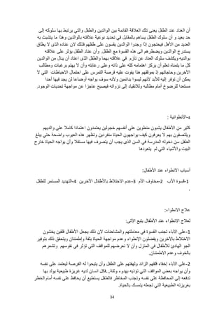 34
‫إلى‬ ‫سلوكه‬ ‫بها‬ ‫يرتبط‬ ‫والتي‬ ‫والطفل‬ ‫الوالدين‬ ‫بين‬ ‫القائمة‬ ‫العالقة‬ ‫تلك‬ ‫يعنى‬ ‫الطفل‬ ‫عند‬ ‫العناد‬ ‫أن‬
‫به‬ ‫يتشبث‬ ‫ما‬ ‫وهذا‬ ‫بالوالدين‬ ‫عالقته‬ ‫نوعية‬ ‫تحديد‬ ‫في‬ ‫بالمقابل‬ ‫يساهم‬ ‫الطفل‬ ‫سلوك‬ ‫أن‬ ‫و‬ ‫بعيد‬ ‫حد‬
‫الن‬ ‫فذلك‬ ‫طفلهم‬ ‫على‬ ‫يقسون‬ ‫الوالدين‬ ‫وجدوا‬ ‫إذا‬ ‫فيحتجون‬ ‫األهل‬ ‫من‬ ‫العديد‬
‫ال‬ ‫الذى‬ ‫عناده‬
‫يطاق‬
.‫الطفل‬ ‫مع‬ ‫القسوة‬ ‫هذه‬ ‫الى‬ ‫ويضطرهم‬ ‫الوالدين‬ ‫يستدرج‬
‫يؤثر‬ ‫الطفل‬ ‫عناد‬ ‫وأن‬
‫عالقته‬ ‫على‬
‫بوالديه‬
‫الوالدين‬ ‫من‬ ‫ينال‬ ‫أن‬ ‫اعتاد‬ ‫الذى‬ ‫والطفل‬ ‫بهما‬ ‫عالقته‬ ‫في‬ ‫تأزم‬ ‫عن‬ ‫العناد‬ ‫سلوك‬ ‫ويكشف‬
‫يه‬ ‫ال‬ ‫وأن‬ ‫رغابته‬ ‫وعلى‬ ‫ذاته‬ ‫على‬ ‫كله‬ ‫اهتمامه‬ ‫يركز‬ ‫أن‬ ‫تعلم‬ ‫يتمناه‬ ‫ما‬ ‫كل‬
‫ومطالب‬ ‫برغبات‬ ‫تم‬
‫ال‬ ‫التي‬ ‫االحباطات‬ ‫احتمال‬ ‫على‬ ‫التمرس‬ ‫فرصة‬ ‫عليه‬ ‫يفوت‬ ‫هذا‬ ‫بموقفهم‬ ‫إذ‬ ‫وحاجاتهم‬ ‫اآلخرين‬
‫إلي‬ ‫توفر‬ ‫أن‬ ‫يمكن‬
‫أحدا‬ ‫فيها‬ ‫يجد‬ ‫لن‬ ‫أوضاعا‬ ‫يواجه‬ ‫سوف‬ ‫وألنه‬ ‫بدائمين‬ ‫ليسوا‬ ‫ألنهم‬ ‫لألبد‬ ‫ه‬
‫ت‬ ‫مواجهة‬ ‫عن‬ ‫عاجزا‬ ‫فيصبح‬ ‫نزواته‬ ‫إلى‬ ‫ولالنقياد‬ ‫مطالبه‬ ‫أمام‬ ‫للرضوخ‬ ‫مستعدا‬
.‫الوجود‬ ‫حديات‬
4
-
‫األنطوائية‬
:
‫والديهم‬ ‫على‬ ‫كامال‬ ‫اعتمادا‬ ‫يعتمدون‬ ‫خجولين‬ ‫أنفسهم‬ ‫على‬ ‫منطوين‬ ‫يشبون‬ ‫األطفال‬ ‫من‬ ‫كثير‬
‫يبلغ‬ ‫حتي‬ ‫واضحة‬ ‫العيوب‬ ‫هذه‬ ‫وتظهر‬ ‫منفردين‬ ‫الحياة‬ ‫يواجهون‬ ‫كيف‬ ‫يعرفون‬ ‫ال‬ ‫بهم‬ ‫ويلتصقون‬
‫خارج‬ ‫الحياة‬ ‫يواجه‬ ‫وأن‬ ‫مستقال‬ ‫فيها‬ ‫يتصرف‬ ‫أن‬ ‫يجب‬ ‫الذى‬ ‫السن‬ ‫في‬ ‫المدرسة‬ ‫دخوله‬ ‫سن‬ ‫الطفل‬
‫واأل‬ ‫البيت‬
‫يتعودها‬ ‫لم‬ ‫التي‬ ‫شياء‬
:‫األطفال‬ ‫عند‬ ‫االنطواء‬ ‫أسباب‬
1
-
‫األب‬ ‫قسوة‬
2
-
‫األم‬ ‫مخاوف‬
3
-
‫اآلخرين‬ ‫باألطفال‬ ‫االختالط‬ ‫عدم‬
4
-
‫للطفل‬ ‫المستمر‬ ‫التهديد‬
.
:‫االنطواء‬ ‫عالج‬
:‫اآلتى‬ ‫يتبع‬ ‫األطفال‬ ‫عند‬ ‫االنطواء‬ ‫لعالج‬
1
-
‫يجعل‬ ‫ذلك‬ ‫الن‬ ‫والمشاحنات‬ ‫معاملتهم‬ ‫في‬ ‫القسوة‬ ‫تجنب‬ ‫اآلباء‬ ‫على‬
‫يخشون‬ ‫قلقين‬ ‫األطفال‬
‫بتوفير‬ ‫ذلك‬ ‫ويتحقق‬ ‫وإطمئنان‬ ‫بثقة‬ ‫الحياة‬ ‫مواجهة‬ ‫وعدم‬ ‫اإلنطواء‬ ‫ويفضلون‬ ‫باآلخرين‬ ‫االختالط‬
‫نفوسهم‬ ‫في‬ ‫تؤثر‬ ‫التي‬ ‫للمواقف‬ ‫نعرضهم‬ ‫ال‬ ‫وأن‬ ‫المنزل‬ ‫في‬ ‫لألطفال‬ ‫الهادئ‬ ‫الجو‬
‫وتشعرهم‬
.‫االطمئنان‬ ‫وعدم‬ ‫بالخوف‬
2
-
‫ال‬ ‫على‬ ‫ولهفتهم‬ ‫الزائد‬ ‫قلقهم‬ ‫إخفاء‬ ‫اآلباء‬ ‫على‬
‫نفسه‬ ‫على‬ ‫ليعتمد‬ ‫الفرصة‬ ‫له‬ ‫يتيحوا‬ ‫وأن‬ ‫طفل‬
‫بها‬ ‫يولد‬ ‫طبيعية‬ ‫غريزة‬ ‫لديه‬ ‫انسان‬ ‫فكل‬...‫وثقة‬ ‫بهدوء‬ ‫تؤذيه‬ ‫التي‬ ‫المواقف‬ ‫بعض‬ ‫يواجه‬ ‫وأن‬
‫أمام‬ ‫نفسه‬ ‫على‬ ‫يحافظ‬ ‫أن‬ ‫يستطيع‬ ‫فالطفل‬ ‫المخاطر‬ ‫وتجنب‬ ‫نفسه‬ ‫على‬ ‫المحافظة‬ ‫إلى‬ ‫تدفعه‬
‫الخطر‬
.‫بالحياة‬ ‫يتمسك‬ ‫تجعله‬ ‫التي‬ ‫الطبيعية‬ ‫بغريزته‬
 