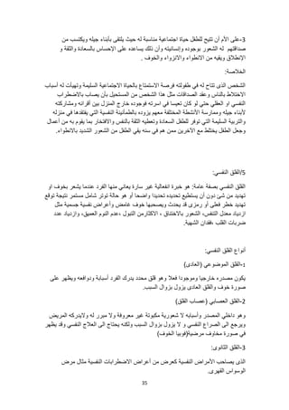 35
3
-
‫عل‬
‫بأبناء‬ ‫يلتقى‬ ‫حيث‬ ‫له‬ ‫مناسبة‬ ‫اجتماعية‬ ‫حياة‬ ‫للطفل‬ ‫تتيح‬ ‫أن‬ ‫األم‬ ‫ى‬
‫من‬ ‫ويكتسب‬ ‫جيله‬
‫صد‬
‫ا‬
‫ق‬
‫ت‬
‫هم‬
‫و‬ ‫والثقة‬ ‫بالسعادة‬ ‫اإلحساس‬ ‫على‬ ‫يساعده‬ ‫ذلك‬ ‫وأن‬ ‫وإنسانيته‬ ‫بوجوده‬ ‫الشعور‬ ‫له‬
. ‫والخوف‬ ‫واالنزواء‬ ‫االنطواء‬ ‫من‬ ‫ويقيه‬ ‫اإلنطالق‬
:‫الخالصة‬
‫أسباب‬ ‫له‬ ‫وتهيأت‬ ‫السليمة‬ ‫االجتماعية‬ ‫بالحياة‬ ‫االستمتاع‬ ‫فرصة‬ ‫طفولته‬ ‫في‬ ‫له‬ ‫تتاح‬ ‫الذى‬ ‫الشخص‬
‫يصاب‬ ‫بأن‬ ‫المستحيل‬ ‫من‬ ‫الشخص‬ ‫هذا‬ ‫مثل‬ ‫الصداقات‬ ‫وعقد‬ ‫بالناس‬ ‫االختالط‬
‫باالضطراب‬
‫ومشاركته‬ ‫أقرانه‬ ‫بين‬ ‫المنزل‬ ‫خارج‬ ‫فوجوده‬ ‫اسرته‬ ‫في‬ ‫تعيسا‬ ‫كان‬ ‫لو‬ ‫حتي‬ ‫العقلي‬ ‫او‬ ‫النفسي‬
‫جيله‬ ‫ألبناء‬
‫منزله‬ ‫في‬ ‫يفتقدها‬ ‫التي‬ ‫النفسية‬ ‫بالطمأنينة‬ ‫يزوده‬ ‫معهم‬ ‫المختلفة‬ ‫األنشطة‬ ‫وممارسة‬
‫أعمال‬ ‫من‬ ‫به‬ ‫يقوم‬ ‫بما‬ ‫واالفتخار‬ ‫بالنفس‬ ‫الثقة‬ ‫وتعطيه‬ ‫السعادة‬ ‫للطفل‬ ‫توفر‬ ‫التي‬ ‫السليمة‬ ‫والتربية‬
.‫باالنطواء‬ ‫الشديد‬ ‫الشعور‬ ‫من‬ ‫الطفل‬ ‫يقي‬ ‫سنه‬ ‫في‬ ‫هم‬ ‫ممن‬ ‫اآلخرين‬ ‫مع‬ ‫يختلط‬ ‫الطفل‬ ‫وجعل‬
5
‫الق‬/
:‫النفسي‬ ‫لق‬
‫او‬ ‫بخوف‬ ‫يشعر‬ ‫عندما‬ ‫الفرد‬ ‫منها‬ ‫يعاني‬ ‫سارة‬ ‫غير‬ ‫انفعالية‬ ‫خبرة‬ ‫هو‬ :‫عامة‬ ‫بصفة‬ ‫النفسي‬ ‫القلق‬
‫توقع‬ ‫نتيجة‬ ‫مستمر‬ ‫شامل‬ ‫توتر‬ ‫حالة‬ ‫هو‬ ‫أو‬ ‫واضحا‬ ‫تحديدا‬ ‫تحديده‬ ‫يستطيع‬ ‫أن‬ ‫دون‬ ‫شئ‬ ‫من‬ ‫تهديد‬
‫مثل‬ ‫جسمية‬ ‫نفسية‬ ‫وأعراض‬ ‫غامض‬ ‫خوف‬ ‫ويصحبها‬ ‫يحدث‬ ‫قد‬ ‫رمزى‬ ‫أو‬ ‫فعلى‬ ‫خطر‬ ‫تهديد‬
‫ازدي‬
،‫العميق‬ ‫النوم‬ ‫عدم‬، ‫التبول‬ ‫االكثارمن‬ ، ‫باالختناق‬ ‫الشعور‬ ،‫التنفس‬ ‫معدل‬ ‫اد‬
‫عدد‬ ‫وازدياد‬
، ‫القلب‬ ‫ضربات‬
.‫الشهية‬ ‫فقدان‬
:‫النفسي‬ ‫القلق‬ ‫أنواع‬
1
-
)‫(العادى‬ ‫الموضوعي‬ ‫القلق‬
‫على‬ ‫ويظهر‬ ‫ودوافعه‬ ‫أسبابة‬ ‫الفرد‬ ‫يدرك‬ ‫محدد‬ ‫قلق‬ ‫وهو‬ ‫فعال‬ ‫وموجودا‬ ‫خارجيا‬ ‫مصدره‬ ‫يكون‬
‫الع‬ ‫والقلق‬ ‫خوف‬ ‫صورة‬
.‫السبب‬ ‫بزوال‬ ‫يزول‬ ‫ادى‬
2
-
)‫القلق‬ ‫(عصاب‬ ‫العصابي‬ ‫القلق‬
‫المريض‬ ‫واليدركه‬ ‫له‬ ‫مبرر‬ ‫وال‬ ‫معروفة‬ ‫غير‬ ‫مكبوتة‬ ‫شعورية‬ ‫ال‬ ‫وأسبابه‬ ‫المصدر‬ ‫داخلي‬ ‫وهو‬
‫وقد‬ ‫النفسي‬ ‫العالج‬ ‫الى‬ ‫يحتاج‬ ‫ولكنه‬ ‫السبب‬ ‫بزوال‬ ‫يزول‬ ‫ال‬ ‫و‬ ‫النفسي‬ ‫الصراع‬ ‫الى‬ ‫ويرجع‬
‫يظهر‬
)‫الخوف‬ ‫مرضية(فوبيا‬ ‫مخاوف‬ ‫صورة‬ ‫في‬
3
-
‫القل‬
:‫الثانوى‬ ‫ق‬
‫مرض‬ ‫مثال‬ ‫النفسية‬ ‫االضطرابات‬ ‫أعراض‬ ‫من‬ ‫كعرض‬ ‫النفسية‬ ‫األمراض‬ ‫يصاحب‬ ‫الذى‬
.‫القهرى‬ ‫الوسواس‬
 