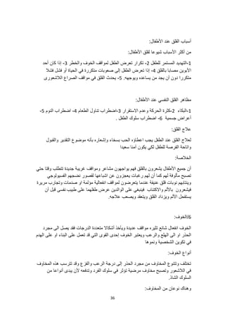 36
:‫األطفال‬ ‫عند‬ ‫القلق‬ ‫أسباب‬
:‫األطفال‬ ‫لقلق‬ ‫شيوعا‬ ‫األسباب‬ ‫أكثر‬ ‫من‬
1
-
‫للطفل‬ ‫المستمر‬ ‫التهديد‬
2
-
‫والخطر‬ ‫الخوف‬ ‫لمواقف‬ ‫الطفل‬ ‫تعرض‬ ‫تكرار‬
3
-
‫أحد‬ ‫كان‬ ‫إذا‬
‫بالقلق‬ ‫مصابا‬ ‫األبوين‬
4
-
‫فشال‬ ‫فشل‬ ‫أو‬ ‫الحياة‬ ‫في‬ ‫متكررة‬ ‫صعوبات‬ ‫إلى‬ ‫الطفل‬ ‫تعرض‬ ‫إذا‬
.‫ويوجهه‬ ‫يساعده‬ ‫من‬ ‫يجد‬ ‫أن‬ ‫دون‬ ‫متكررا‬
5
-
‫الالشعورى‬ ‫الصراع‬ ‫مواقف‬ ‫في‬ ‫القلق‬ ‫يحدث‬
‫القلق‬ ‫مظاهر‬
:‫األطفال‬ ‫عند‬ ‫النفسي‬
1
-
‫البكاء‬
2
-
‫االستقرار‬ ‫وعدم‬ ‫الحركة‬ ‫كثرة‬
3
-
‫الطعام‬ ‫تناول‬ ‫اضطراب‬
4
-
‫النوم‬ ‫اضطراب‬
5
-
‫جسمية‬ ‫أعراض‬
6
-
. ‫الطفل‬ ‫سلوك‬ ‫اضطراب‬
:‫القلق‬ ‫عالج‬
‫والقبول‬ ‫التقدير‬ ‫موضوع‬ ‫بأنه‬ ‫وإشعاره‬ ‫بسخاء‬ ‫الحب‬ ‫اعطاؤه‬ ‫يجب‬ ‫الطفل‬ ‫عند‬ ‫القلق‬ ‫لعالج‬
‫يكون‬ ‫لكي‬ ‫للطفل‬ ‫الفرصة‬ ‫واتاحة‬
‫سعيدا‬ ‫آمنا‬
:‫الخالصة‬
‫حتي‬ ‫وقتا‬ ‫تتطلب‬ ‫جديدة‬ ‫غريبة‬ ‫ومواقف‬ ‫مشاعر‬ ‫يواجهون‬ ‫فهم‬ ‫بالقلق‬ ‫يشعرون‬ ‫األطفال‬ ‫جميع‬ ‫أن‬
‫الفسيولوجي‬ ‫نضجهم‬ ‫لقصور‬ ‫اشباعها‬ ‫عن‬ ‫يعجزون‬ ‫رغبات‬ ‫لهم‬ ‫أن‬ ‫كما‬ ‫لهم‬ ‫مألوفة‬ ‫تصبح‬
‫وتجارب‬ ‫صدمات‬ ‫او‬ ‫مؤلمة‬ ‫انفعالية‬ ‫لمواقف‬ ‫يتعرضون‬ ‫عندما‬ ‫عنيفة‬ ‫قلق‬ ‫نوبات‬ ‫وينتابهم‬
‫مر‬
‫يرة‬
‫طبيب‬ ‫على‬ ‫طفلهما‬ ‫عرض‬ ‫الوالدين‬ ‫على‬ ‫فينبغي‬ ‫واالكتئاب‬ ‫باأللم‬ ‫فيشعرون‬
‫أن‬ ‫قبل‬ ‫نفسى‬
.‫عالجه‬ ‫ويصعب‬ ‫ويتعقد‬ ‫القلق‬ ‫ويزداد‬ ‫األلم‬ ‫يستفحل‬
6
:‫الخوف‬/
‫مجرد‬ ‫الى‬ ‫يصل‬ ‫فقد‬ ‫الدرجات‬ ‫متعددة‬ ‫أشكاال‬ ‫ويأخذ‬ ‫عديدة‬ ‫مواقف‬ ‫تثيره‬ ‫شائع‬ ‫انفعال‬ ‫الخوف‬
‫الخ‬ ‫ويعتبر‬ ‫والرعب‬ ‫الهلع‬ ‫الى‬ ‫او‬ ‫الحذر‬
‫الهدم‬ ‫على‬ ‫او‬ ‫البناء‬ ‫على‬ ‫تعمل‬ ‫قد‬ ‫التي‬ ‫القوى‬ ‫إحدى‬ ‫وف‬
‫ونموها‬ ‫الشخصية‬ ‫تكوين‬ ‫في‬
:‫الخوف‬ ‫أنواع‬
‫المخاوف‬ ‫هذه‬ ‫تترسب‬ ‫وقد‬ ‫والفزع‬ ‫الرعب‬ ‫درجة‬ ‫إلى‬ ‫الحذر‬ ‫مجرد‬ ‫من‬ ‫المخاوف‬ ‫وتتنوع‬ ‫تختلف‬
‫من‬ ‫أنواعا‬ ‫يبدى‬ ‫ألن‬ ‫وتدفعه‬ ‫الفرد‬ ‫سلوك‬ ‫في‬ ‫تؤثر‬ ‫مرضية‬ ‫مخاوف‬ ‫وتصبح‬ ‫الالشعور‬ ‫في‬
.‫الشاذ‬ ‫السلوك‬
:‫المخاوف‬ ‫من‬ ‫نوعان‬ ‫وهناك‬
 
