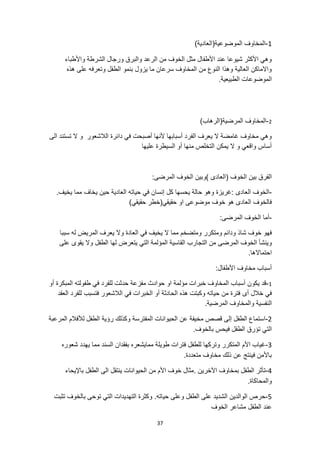 37
1
-
)‫الموضوعية(العادية‬ ‫المخاوف‬
‫واألطباء‬ ‫الشرطة‬ ‫ورجال‬ ‫والبرق‬ ‫الرعد‬ ‫من‬ ‫الخوف‬ ‫مثل‬ ‫األطفال‬ ‫عند‬ ‫شيوعا‬ ‫األكثر‬ ‫وهي‬
‫هذه‬ ‫على‬ ‫وتعرفه‬ ‫الطفل‬ ‫بنمو‬ ‫يزول‬ ‫ما‬ ‫سرعان‬ ‫المخاوف‬ ‫من‬ ‫النوع‬ ‫وهذا‬ ‫العالية‬ ‫واالماكن‬
.‫الطبيعية‬ ‫الموضوعات‬
2
-
‫المرضية(الرهاب‬ ‫المخاوف‬
)
‫الى‬ ‫تستند‬ ‫ال‬ ‫و‬ ‫الالشعور‬ ‫دائرة‬ ‫في‬ ‫أصبحت‬ ‫ألنها‬ ‫أسبابها‬ ‫الفرد‬ ‫يعرف‬ ‫ال‬ ‫غامضة‬ ‫مخاوف‬ ‫وهي‬
‫عليها‬ ‫السيطرة‬ ‫أو‬ ‫منها‬ ‫التخلص‬ ‫يمكن‬ ‫ال‬ ‫و‬ ‫واقعي‬ ‫أساس‬
:‫المرضى‬ ‫الخوف‬ ‫)وبين‬ ‫(العادى‬ ‫الخوف‬ ‫بين‬ ‫الفرق‬
-
‫العادى‬ ‫الخوف‬
.‫يخيف‬ ‫مما‬ ‫يخاف‬ ‫حين‬ ‫العادية‬ ‫حياته‬ ‫في‬ ‫إنسان‬ ‫كل‬ ‫يحسها‬ ‫حالة‬ ‫وهو‬ ‫غريزة‬:
)‫حقيقي‬ ‫حقيقي(خطر‬ ‫او‬ ‫موضوعى‬ ‫خوف‬ ‫هو‬ ‫العادى‬ ‫فالخوف‬
-
:‫المرضى‬ ‫الخوف‬ ‫أما‬
‫مما‬ ‫ومتضخم‬ ‫ومتكرر‬ ‫ودائم‬ ‫شاذ‬ ‫خوف‬ ‫فهو‬
‫سببا‬ ‫له‬ ‫المريض‬ ‫يعرف‬ ‫وال‬ ‫العادة‬ ‫في‬ ‫يخيف‬ ‫ال‬
‫المؤل‬ ‫القاسية‬ ‫التجارب‬ ‫من‬ ‫المرضى‬ ‫الخوف‬ ‫وينشأ‬
‫على‬ ‫يقوى‬ ‫وال‬ ‫الطفل‬ ‫لها‬ ‫يتعرض‬ ‫التي‬ ‫مة‬
.‫احتماالها‬
:‫األطفال‬ ‫مخاوف‬ ‫أسباب‬
1
-
‫أو‬ ‫المبكرة‬ ‫طفولته‬ ‫في‬ ‫للفرد‬ ‫حدثت‬ ‫مفزعة‬ ‫حوادث‬ ‫او‬ ‫مؤلمة‬ ‫خبرات‬ ‫المخاوف‬ ‫أسباب‬ ‫يكون‬ ‫قد‬
‫أى‬ ‫خالل‬ ‫في‬
‫العقد‬ ‫للفرد‬ ‫فتسبب‬ ‫الالشعور‬ ‫في‬ ‫الخبرات‬ ‫أو‬ ‫الحادثة‬ ‫هذه‬ ‫وكبتت‬ ‫حياته‬ ‫من‬ ‫فترة‬
‫النفسية‬
.‫المرضية‬ ‫والمخاوف‬
2
-
‫المرعبة‬ ‫لألفالم‬ ‫الطفل‬ ‫رؤية‬ ‫وكذلك‬ ‫المفترسة‬ ‫الحيوانات‬ ‫عن‬ ‫مخيفة‬ ‫قصص‬ ‫إلى‬ ‫الطفل‬ ‫استماع‬
.‫بالخوف‬ ‫فيحس‬ ‫الطفل‬ ‫تؤرق‬ ‫التي‬
3
-
‫طويل‬ ‫فترات‬ ‫للطفل‬ ‫وتركها‬ ‫المتكرر‬ ‫األم‬ ‫غياب‬
‫شعوره‬ ‫يهدد‬ ‫مما‬ ‫السند‬ ‫بفقدان‬ ‫ممايشعره‬ ‫ة‬
.‫متعددة‬ ‫مخاوف‬ ‫ذلك‬ ‫عن‬ ‫فينتج‬ ‫باألمن‬
4
-
‫الحيوانات‬ ‫من‬ ‫األم‬ ‫خوف‬ ‫مثال‬. ‫اآلخرين‬ ‫بمخاوف‬ ‫الطفل‬ ‫تأثر‬
‫باإليحاء‬ ‫الطفل‬ ‫الى‬ ‫ينتقل‬
.‫والمحاكاة‬
5
-
.‫حياته‬ ‫وعلى‬ ‫الطفل‬ ‫على‬ ‫الشديد‬ ‫الوالدين‬ ‫حرص‬
‫تثبت‬ ‫بالخوف‬ ‫توحى‬ ‫التي‬ ‫التهديدات‬ ‫وكثرة‬
‫الطفل‬ ‫عند‬
‫الخوف‬ ‫مشاعر‬
 