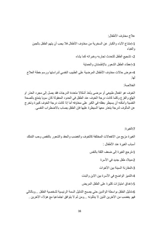 38
:‫األطفال‬ ‫مخاوف‬ ‫عالج‬
1
-
‫بالجبن‬ ‫الطفل‬ ‫يتهم‬ ‫أن‬ ‫يجب‬ ‫فال‬ ‫األطفال‬ ‫مخاوف‬ ‫من‬ ‫السخرية‬ ‫عن‬ ‫والكبار‬ ‫اآلباء‬ ‫إمتناع‬
‫والغباء‬
2
-
‫يشاء‬ ‫كما‬ ‫وخبراته‬ ‫تجاربه‬ ‫للتحدث‬ ‫الطفل‬ ‫تشجيع‬
3
-
‫والحماية‬ ‫باإلطمئنان‬ ‫الشعور‬ ‫الطفل‬ ‫إعطاء‬
4
-
‫على‬ ‫المرضية‬ ‫األطفال‬ ‫مخاوف‬ ‫حاالت‬ ‫عرض‬
‫العالج‬ ‫خطة‬ ‫ورسم‬ ‫لدراستها‬ ‫النفسي‬ ‫الطبيب‬
.‫لها‬
:‫الخالصة‬
‫او‬ ‫الحذر‬ ‫مجرد‬ ‫إلى‬ ‫يصل‬ ‫فقد‬ ‫الدرجات‬ ‫متعددة‬ ‫أشكاال‬ ‫يأخذ‬ ‫مرضى‬ ‫أو‬ ‫طبيعي‬ ‫انفعال‬ ‫هو‬ ‫الخوف‬
‫بالصحة‬ ‫يتمتع‬ ‫سويا‬ ‫كان‬ ‫المعقولة‬ ‫الحدود‬ ‫في‬ ‫الطفل‬ ‫عند‬ ‫الخوف‬ ‫درجة‬ ‫كانت‬ ‫وكلما‬ ‫والفزع‬ ‫الهلع‬
‫وأمكنه‬ ‫النفسية‬
‫ا‬ ‫في‬ ‫بعقله‬ ‫يسيطر‬ ‫أن‬
‫وتخرج‬ ‫كبيرة‬ ‫الخوف‬ ‫درجة‬ ‫كانت‬ ‫إذا‬ ‫أما‬ ‫مخاوفه‬ ‫على‬ ‫لكبر‬
.‫النفسي‬ ‫باالضطراب‬ ‫يصاب‬ ‫الطفل‬ ‫فإن‬ ‫عليها‬ ‫السيطرة‬ ‫معها‬ ‫يتعذر‬ ‫لدرجة‬ ‫المألوف‬ ‫عن‬
7
/
:‫الغيرة‬
‫التملك‬ ‫وحب‬ ‫بالنقص‬ ‫والشعور‬ ‫والحقد‬ ‫والغضب‬ ‫كالخوف‬ ‫المختلفة‬ ‫االنفعاالت‬ ‫من‬ ‫مزيج‬ ‫الغيرة‬
: ‫األطفال‬ ‫عند‬ ‫الغيرة‬ ‫أسباب‬
1
-
‫ترجع‬
‫بالنفس‬ ‫الثقة‬ ‫ضعف‬ ‫إلى‬ ‫الغيرة‬
2
-
‫األسرة‬ ‫في‬ ‫جديد‬ ‫طفل‬ ‫ميالد‬
3
-
‫األخوات‬ ‫بين‬ ‫السيئة‬ ‫المقارنة‬
4
-
‫والبنت‬ ‫االبن‬ ‫بين‬ ‫األسرة‬ ‫في‬ ‫الواضح‬ ‫التميز‬
5
-
‫المريض‬ ‫الطفل‬ ‫على‬ ‫كثيرة‬ ‫امتيازات‬ ‫إغداق‬
6
-
‫وبالتالي‬... ‫الطفل‬ ‫لشخصية‬ ‫الرئيسية‬ ‫السمة‬ ‫التدليل‬ ‫يصبح‬ ‫حتي‬ ‫الوالدين‬ ‫بواسطة‬ ‫الطفل‬ ‫تدليل‬
. ‫اآلخرين‬ ‫هؤالء‬ ‫مع‬ ‫اجتماعيا‬ ‫يتوافق‬ ‫ال‬ ‫ثم‬ ‫ومن‬... ‫يدللونه‬ ‫ال‬ ‫الذين‬ ‫اآلخرين‬ ‫من‬ ‫يغضب‬ ‫فهو‬
 