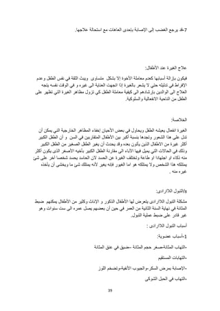 39
7
-
.‫عالجها‬ ‫استحالة‬ ‫مع‬ ‫العاهات‬ ‫بإحدى‬ ‫اإلصابة‬ ‫إلى‬ ‫الغضب‬ ‫يرجع‬ ‫قد‬
:‫األطفال‬ ‫عند‬ ‫الغيرة‬ ‫عالج‬
‫إال‬ ‫األخوة‬ ‫معاملة‬ ‫كعدم‬ ‫أسبابها‬ ‫بإزالة‬ ‫فيكون‬
‫متساوى‬ ‫بشكل‬
‫وعدم‬ ‫الطفل‬ ‫نفس‬ ‫في‬ ‫الثقة‬ ‫ويبث‬
‫يتجه‬ ‫نفسه‬ ‫الوقت‬ ‫في‬ ‫و‬ ‫غيره‬ ‫الى‬ ‫العناية‬ ‫اتجهت‬ ‫إذا‬ ‫بالغيرة‬ ‫يشعر‬ ‫ال‬ ‫حتي‬ ‫تدليله‬ ‫في‬ ‫اإلفراط‬
‫على‬ ‫تظهر‬ ‫التي‬ ‫الغيرة‬ ‫مظاهر‬ ‫تزول‬ ‫كي‬ ‫الطفل‬ ‫معاملة‬ ‫كيفية‬ ‫الى‬ ‫بإرشادهم‬ ‫الوالدين‬ ‫الى‬ ‫العالج‬
‫الناحي‬ ‫من‬ ‫الطفل‬
.‫والسلوكية‬ ‫االنفعالية‬ ‫ة‬
:‫الخالصة‬
‫أن‬ ‫يمكن‬ ‫الني‬ ‫الخارجية‬ ‫المظاهر‬ ‫إخفاء‬ ‫األحيان‬ ‫بعض‬ ‫في‬ ‫ويحاول‬ ‫الطفل‬ ‫يعيشه‬ ‫انفعال‬ ‫الغيرة‬
‫الكبير‬ ‫الطفل‬ ‫أن‬ ‫و‬ ‫السن‬ ‫في‬ ‫المتقاربين‬ ‫األطفال‬ ‫بين‬ ‫أكبر‬ ‫بنسبة‬ ‫وتجدها‬ ‫الشعور‬ ‫هذا‬ ‫على‬ ‫تدل‬
‫الطفل‬ ‫من‬ ‫الصغير‬ ‫الطفل‬ ‫يغير‬ ‫أن‬ ‫يحدث‬ ‫وقد‬ ‫بعده‬ ‫يأتون‬ ‫الذين‬ ‫االطفال‬ ‫من‬ ‫غيرة‬ ‫أكثر‬
‫الكبير‬
‫يميل‬ ‫التي‬ ‫الحاالت‬ ‫في‬ ‫وذلك‬
‫أكثر‬ ‫يكون‬ ‫الذى‬ ‫األصغر‬ ‫بأخيه‬ ‫الكبير‬ ‫الطفل‬ ‫مقارنة‬ ‫الى‬ ‫اآلباء‬ ‫فيها‬
‫شئ‬ ‫على‬ ‫آخر‬ ‫شخصا‬ ‫يحسد‬ ‫الحاسد‬ ‫الن‬ ‫الحسد‬ ‫عن‬ ‫الغيرة‬ ‫وتختلف‬ ‫طاعة‬ ‫او‬ ‫اجتهادا‬ ‫او‬ ‫ذكاء‬ ‫منه‬
‫ويخشى‬ ‫ما‬ ‫شئ‬ ‫يمتلك‬ ‫ألنه‬ ‫يغير‬ ‫فإنه‬ ‫الغيور‬ ‫اما‬ ‫هو‬ ‫يمتلكه‬ ‫وال‬ ‫الشخص‬ ‫هذا‬ ‫يمتلكه‬
‫يأخذه‬ ‫أن‬
. ‫منه‬ ‫غيره‬
8
/
:‫الالارادى‬ ‫التبول‬
‫ضبط‬ ‫يمكنهم‬ ‫األطفال‬ ‫من‬ ‫وكثير‬ ‫اإلناث‬ ‫و‬ ‫الذكور‬ ‫األطفال‬ ‫لها‬ ‫يتعرض‬ ‫الالارادى‬ ‫التبول‬ ‫مشكلة‬
‫وهو‬ ‫سنوات‬ ‫ست‬ ‫الى‬ ‫عمره‬ ‫يصل‬ ‫بعضهم‬ ‫أن‬ ‫حين‬ ‫في‬ ‫العمر‬ ‫من‬ ‫الثانية‬ ‫السنة‬ ‫نهاية‬ ‫في‬ ‫المثانة‬
.‫التبول‬ ‫عملية‬ ‫ضبط‬ ‫على‬ ‫قادر‬ ‫غير‬
‫الال‬ ‫التبول‬ ‫أسباب‬
: ‫ارادى‬
1
-
:‫عضوية‬ ‫أسباب‬
-
‫المثانة‬ ‫التهاب‬
-
‫المثانة‬ ‫حجم‬ ‫صغر‬
–
‫المثانة‬ ‫عنق‬ ‫في‬ ‫ضيق‬
-
‫المستقيم‬ ‫التهابات‬
-
‫السكر‬ ‫بمرض‬ ‫اإلصابة‬
-
‫األنفية‬ ‫والجيوب‬
-
‫اللوز‬ ‫وتضخم‬
-
‫الشوكى‬ ‫الحبل‬ ‫في‬ ‫التهاب‬
 