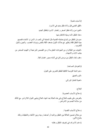 40
2
-
:‫نفسية‬ ‫أسباب‬
-
.‫االسرة‬ ‫في‬ ‫جديد‬ ‫طفل‬ ‫والدة‬ ‫قبل‬ ‫النفسي‬ ‫القلق‬
-
‫و‬ ‫أصغر‬ ‫طفل‬ ‫والدة‬ ‫من‬ ‫الغيرة‬
‫الجديد‬ ‫بالطفل‬ ‫االسرة‬ ‫إهتمام‬
-
‫منها‬ ‫لالنتقام‬ ‫وميله‬ ‫ألمه‬ ‫الطفل‬ ‫عناد‬
-
‫فتصبح‬ ‫االنتماء‬ ‫او‬ ‫االمن‬ ‫او‬ ‫الحب‬ ‫الى‬ ‫الحاجة‬ ‫مثل‬ ‫النفسية‬ ‫حاجاته‬ ‫إشباع‬ ‫من‬ ‫الطفل‬ ‫حرمان‬
‫والميل‬ ‫والجبن‬ ‫الغضب‬ ‫ونوبات‬ ‫بالنفس‬ ‫الثقة‬ ‫ضعف‬ ‫التبول‬ ‫حاالت‬ ‫مع‬ ‫وتظهر‬ ‫قلقة‬ ‫الطفل‬ ‫حياة‬
. ‫للتخريب‬
-
‫من‬ ‫المستمر‬ ‫التهديد‬ ‫او‬ ‫المزعجة‬ ‫القصص‬ ‫من‬ ‫او‬ ‫المفترسة‬ ‫الحيوانات‬ ‫من‬ ‫او‬ ‫الظالم‬ ‫من‬ ‫الخوف‬
‫االباء‬ ‫جانب‬
‫و‬
.‫االمهات‬
-
.‫أهلة‬ ‫اهتمام‬ ‫محور‬ ‫أثنائه‬ ‫في‬ ‫كان‬ ‫مرض‬ ‫من‬ ‫الطفل‬ ‫شفاء‬ ‫عقب‬
3
-
:‫المساعدة‬ ‫العوامل‬
-
‫التبول‬ ‫على‬ ‫للتمرين‬ ‫للطفل‬ ‫الكافية‬ ‫الفرصة‬ ‫اتاحة‬ ‫عدم‬
-
‫العميق‬ ‫النوم‬
-
‫الوراثي‬ ‫العامل‬ ‫اهمية‬
.
:‫العالج‬
1
-
:‫العضوية‬ ‫األسباب‬ ‫عالج‬
‫التأكد‬ ‫مع‬ ‫الالارادى‬ ‫التبول‬ ‫ينتهى‬ ‫العالج‬ ‫انتهاء‬ ‫بعد‬ ‫الحالة‬ ‫هذه‬ ‫وفي‬ ‫للعالج‬ ‫طبيب‬ ‫على‬ ‫بالعرض‬
. ‫األمراض‬ ‫من‬ ‫الجسم‬ ‫سالمة‬ ‫من‬
2
-
: ‫النفسية‬ ‫األسباب‬ ‫عالج‬
‫بينه‬ ‫و‬ ‫أحدهما‬ ‫أو‬ ‫ووالديه‬ ‫الطفل‬ ‫بين‬ ‫العالقة‬ ‫تحسين‬ ‫خالل‬ ‫من‬
‫وذلك‬ ‫والشقيقات‬ ‫األشقاء‬ ‫وبين‬
:‫األتى‬ ‫باتباع‬
1
-
‫وعقابه‬ ‫الطفل‬ ‫تخويف‬ ‫في‬ ‫االسراف‬ ‫عدم‬
 