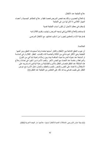 42
:‫األطفال‬ ‫عند‬ ‫اللجلجة‬ ‫عالج‬
1
-
‫أعضاء‬ ‫و‬ ‫الجسمية‬ ‫المظاهر‬ ‫عالج‬ ‫و‬ ‫دقيقا‬ ‫فحصا‬ ‫المريض‬ ‫فحص‬ ‫بعد‬ ‫وذلك‬ ،‫العضوى‬ ‫العالج‬
‫اللجلجة‬ ‫في‬ ‫دور‬ ‫لها‬ ‫كان‬ ‫اذا‬ ‫الكالمى‬ ‫الجهاز‬
2
-
‫ا‬ ‫معظم‬ ‫في‬ ‫يغلب‬
‫نفسية‬ ‫اللجلجة‬ ‫أسباب‬ ‫تكون‬ ‫أن‬ ‫ألحيان‬
3
-
‫لديه‬ ‫الكالم‬ ‫وتقويم‬ ‫وتهذيب‬ ‫المريض‬ ‫توجيه‬ ‫في‬ )‫الكالمى‬ ‫(العالج‬ ‫يستخدم‬
4
-
.‫المرضى‬ ‫األطفال‬ ‫مع‬ ‫تعاملهم‬ ‫أساليب‬ ‫من‬ ‫ليغيروا‬ ‫والمعلمين‬ ‫اآلباء‬ ‫توعية‬
:‫الخالصة‬
‫ا‬ ‫صعوبات‬ ‫وتبدأ‬ ‫متعددة‬ ‫أسبابها‬ ‫والكبار‬ ‫األطفال‬ ‫بين‬ ‫الشائعة‬ ‫النطق‬ ‫عيوب‬ ‫أن‬
‫أهمها‬ ‫ومن‬ ‫لنطق‬
‫السادسة‬ ‫في‬ ‫او‬ ‫الكالم‬ ‫الطفل‬ ‫إكتساب‬ ‫أثناء‬ ‫والخامسة‬ ‫الثالثة‬ ‫سن‬ ‫في‬ ‫شيوعا‬ ‫األكثر‬ ‫وهي‬ ‫اللجلجة‬
‫المنافسة‬ ‫حيث‬ ‫المدرسة‬ ‫دخوله‬ ‫عند‬ ‫السابعة‬ ‫او‬
‫البلوغ‬ ‫سن‬ ‫في‬ ‫تبدأ‬ ‫واحيانا‬ ‫زمالئه‬ ‫وبين‬ ‫بينه‬
‫كبير‬ ‫دورا‬ ‫األسرة‬ ‫وتلعب‬ ‫اآلخر‬ ‫الجنس‬ ‫مع‬ ‫التحدث‬ ‫عند‬ ‫خاصة‬ ‫و‬ ‫والمراهقة‬
‫وعالج‬ ‫إحداث‬ ‫في‬ ‫ا‬
‫ب‬ ‫الطفل‬ ‫فإحساس‬ ‫الطفل‬ ‫عند‬ ‫المشكلة‬ ‫هذه‬
‫ا‬
‫على‬ ‫وتدريبه‬ ‫له‬ ‫الوالدين‬ ‫ورعاية‬ ‫والطمأنينة‬ ‫ألمن‬
‫عرض‬ ‫مع‬ ‫األسرة‬ ‫داخل‬ ‫والحنان‬ ‫والعطف‬ ‫بالحب‬ ‫والشعور‬ ‫النفس‬ ‫على‬ ‫واالعتماد‬ ‫االستقالل‬
‫الطفل‬ ‫عند‬ ‫اللجلجة‬ ‫من‬ ‫التخلص‬ ‫على‬ ‫ذلك‬ ‫يساعد‬ ‫نفساني‬ ‫طبيب‬ ‫على‬ ‫الطفل‬
(.
1
)
(
1
‫أسبابها‬ ‫لألطفال‬ ‫النفسية‬ ‫المشكالت‬، ‫الشوربجي‬ ‫عباس‬ ‫نبيلة‬.‫)د‬
–
،‫العربية‬ ‫النهضة‬ ‫دار‬، ‫عالجها‬
2002
‫م‬
 