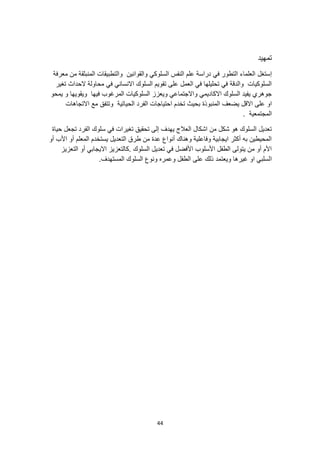 44
‫تمهيد‬
‫إستغل‬
‫معرفة‬ ‫من‬ ‫المنبثقة‬ ‫والتطبيقات‬ ‫والقوانين‬ ‫السلوكي‬ ‫النفس‬ ‫علم‬ ‫دراسة‬ ‫في‬ ‫التطور‬ ‫العلماء‬
‫تغير‬ ‫الحداث‬ ‫محاولة‬ ‫في‬ ‫االنساني‬ ‫السلوك‬ ‫تقويم‬ ‫على‬ ‫العمل‬ ‫في‬ ‫تحليلها‬ ‫في‬ ‫والدقة‬ ‫السلوكيات‬
‫يمحو‬ ‫و‬ ‫ويقويها‬ ‫فيها‬ ‫المرغوب‬ ‫السلوكيات‬ ‫ويعزز‬ ‫واالجتماعي‬ ‫االكاديمي‬ ‫السلوك‬ ‫يفيد‬ ‫جوهري‬
‫او‬
‫المنبوذة‬ ‫يضعف‬ ‫االقل‬ ‫على‬
‫االتجاهات‬ ‫مع‬ ‫وتتفق‬ ‫الحياتية‬ ‫الفرد‬ ‫احتياجات‬ ‫تخدم‬ ‫بحيث‬
. ‫المجتمعية‬
‫حياة‬ ‫تجعل‬ ‫الفرد‬ ‫سلوك‬ ‫في‬ ‫تغيرات‬ ‫تحقيق‬ ‫إلى‬ ‫يهدف‬ ‫العالج‬ ‫اشكال‬ ‫من‬ ‫شكل‬ ‫هو‬ ‫السلوك‬ ‫تعديل‬
‫أو‬ ‫األب‬ ‫أو‬ ‫المعلم‬ ‫يستخدم‬ ‫التعديل‬ ‫طرق‬ ‫من‬ ‫عدة‬ ‫أنواع‬ ‫وهناك‬ ‫وفاعلية‬ ‫ايجابية‬ ‫أكثر‬ ‫به‬ ‫المحيطين‬
‫االيجابي‬ ‫كالتعزيز‬. ‫السلوك‬ ‫تعديل‬ ‫في‬ ‫األفضل‬ ‫األسلوب‬ ‫الطفل‬ ‫يتولى‬ ‫من‬ ‫أو‬ ‫األم‬
‫التعزيز‬ ‫أو‬
‫ا‬
.‫المستهدف‬ ‫السلوك‬ ‫ونوع‬ ‫وعمره‬ ‫الطفل‬ ‫على‬ ‫ذلك‬ ‫ويعتمد‬ ‫غيرها‬ ‫او‬ ‫لسلبي‬
 
