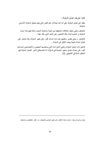 48
: ‫السلوك‬ ‫تعديل‬ ‫تعريف‬ :‫ثانيا‬
‫بتحليل‬ ‫تهتم‬ ‫التي‬ ‫النفس‬ ‫علم‬ ‫مجاالت‬ ‫أحد‬ ‫أنه‬ ‫على‬ ‫السلوك‬ ‫تعديل‬ ‫إلى‬ ‫ينظر‬
‫االنساني‬ ‫السلوك‬
‫وتعديله‬
1
‫حدث‬ ‫لماذا‬ ‫لفهم‬ ‫وذلك‬ ‫المحدد‬ ‫والسلوك‬ ‫البيئة‬ ‫بين‬ ‫الوظيفية‬ ‫العالقات‬ ‫تحليل‬ ‫وتعني‬ ‫تحليل‬/
. ‫علية‬ ‫سلك‬ ‫الذي‬ ‫النحو‬ ‫على‬ ‫الشخص‬ ‫سلك‬ ‫لماذا‬ ‫التحديد‬ ‫او‬ ‫السلوك‬
2
‫تطوي‬ ‫يعني‬ ‫و‬ ‫تعديل‬/
‫على‬ ‫يشتمل‬ ‫وهذا‬ ‫السلوك‬ ‫تغيير‬ ‫على‬ ‫الفرد‬ ‫تساعد‬ ‫إجراءات‬ ‫وتطبيق‬ ‫ر‬
. ‫السلوك‬ ‫في‬ ‫التأثير‬ ‫بهدف‬ ‫البيئة‬ ‫أحداث‬ ‫تعديل‬
3
‫لمساعدة‬ ‫واالخصائيون‬ ‫المهنيون‬ ‫يستخدمها‬ ‫التي‬ ‫االجراءات‬ ‫وتعني‬ ‫السلوك‬ ‫تعديل‬ ‫إجراءات‬/
‫لتعدي‬ ‫االخر‬ ‫المصطلح‬ ‫أما‬ ‫السلوك‬ ‫في‬ ‫ملحوظ‬ ‫وتغيير‬ ‫تعديل‬ ‫إحداث‬ ‫على‬ ‫الفرد‬
‫فهو‬ ‫السلوك‬ ‫ل‬
( .‫التطبيقي‬ ‫السلوكي‬ ‫التحليل‬
1
)
(
1
)
، ‫الفكر‬ ‫دار‬، ‫والتطبيقات‬ ‫المفاهيم‬ ‫والمراهقين‬ ‫االطفال‬ ‫سلوك‬ ‫تعديل‬ ، ‫الزريقات‬ ‫ابراهيم‬.‫د‬
2007
‫ص‬ ‫م‬
25
-
26
 