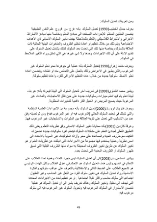 49
:‫السلوك‬ ‫تعديل‬ ‫تعريفات‬ ‫ومن‬
(‫الخطيب‬ ‫جمال‬ ‫يعرف‬
1990
‫السلوك‬ ‫تعديل‬ )
‫الت‬ ‫النفس‬ ‫علم‬ ‫فروع‬ ‫من‬ ‫فرع‬ ‫بانه‬
‫طبيقية‬
‫وبخاصة‬ ‫التعلم‬ ‫مبادئ‬ ‫الى‬ ‫المستندة‬ ‫لإلجراءات‬ ‫المنظم‬ ‫التطبيق‬ ‫يتضمن‬
‫االشتراط‬ ‫مبادئ‬ ‫منها‬
‫االهداف‬ ‫ذي‬ ‫االنساني‬ ‫السلوك‬ ‫تغيير‬ ‫بهدف‬ ‫بالمالحظة‬ ‫والتعلم‬ ‫الكالسيكي‬ ‫واالشتراط‬ ‫االجرائي‬
‫الحا‬ ‫البيئية‬ ‫والمتغيرات‬ ‫الظروف‬ ‫تنظيم‬ ‫اعادة‬ ‫أو‬ ‫تنظيم‬ ‫خالل‬ ‫من‬ ‫ذلك‬ ‫ويتم‬ ‫االجتماعية‬
‫ذات‬ ‫لية‬
‫على‬ ‫السلوك‬ ‫تعديل‬ ‫يشتمل‬ ‫كذلك‬ ‫السلوك‬ ‫بعد‬ ‫تحدث‬ ‫التي‬ ‫تلك‬ ‫منها‬ ‫وبخاصة‬ ‫بالسلوك‬ ‫العالقة‬
‫شئ‬ ‫وال‬ ‫وحدها‬ ‫االجراءات‬ ‫تلك‬ ‫أن‬ ‫على‬ ‫االدلة‬ ‫تقديم‬
‫المالحظ‬ ‫التغير‬ ‫وراء‬ ‫تمكن‬ ‫التي‬ ‫هي‬ ‫غيرها‬
‫السلوك‬ ‫في‬
.
(‫زهران‬ ‫حامد‬ ‫ويعرف‬
1998
‫غير‬ ‫السلوك‬ ‫تعلم‬ ‫محو‬ ‫جوهرها‬ ‫في‬ ‫عملية‬ ‫بأنه‬ ‫السلوك‬ ‫)تعديل‬
‫يظهر‬ ‫والذي‬ ‫المرغوب‬
‫اعادة‬ ‫ويتضمن‬ ‫اطفائه‬ ‫او‬ ‫منه‬ ‫التخلص‬ ‫على‬ ‫بالعمل‬ ‫وذلك‬ ‫االعراض‬ ‫في‬
‫النماط‬ ‫تعلم‬
.‫سلوكة‬ ‫تنظيم‬ ‫واعادة‬ ‫للفرد‬ ‫االدراكي‬ ‫التنظيم‬ ‫اعادة‬ ‫خالل‬ ‫من‬ ‫جديدة‬ ‫سلوكية‬
‫الشن‬ ‫محمد‬ ‫ويشير‬
(‫اوي‬
1998
‫بناء‬ ‫هو‬ :‫بأنه‬ ‫فيعرفه‬ ‫البيئة‬ ‫الى‬ ‫السلوك‬ ‫لتعديل‬ ‫آخر‬ ‫تعريف‬ ‫في‬ )
‫والعادات‬ ‫االستجابات‬ ‫تقلل‬ ‫حين‬ ‫على‬ ‫جديدة‬ ‫وسلوكيات‬ ‫مهارات‬ ‫تعلم‬ ‫فيها‬ ‫يتم‬ ‫تعلم‬ ‫لبيئة‬
‫غير‬
.‫المطلوبة‬ ‫للتغييرات‬ ‫دافعية‬ ‫اكثر‬ ‫العميل‬ ‫او‬ ‫المريض‬ ‫يصبح‬ ‫حيث‬ ‫المرغوبة‬
(‫الروسان‬ ‫فاروق‬ ‫ويعرف‬
2000
‫السلو‬ ‫)تعديل‬
‫المنظمة‬ ‫العلمية‬ ‫االجراءات‬ ‫من‬ ‫مجموعة‬ ‫بأنه‬ ‫ك‬
‫وفق‬ ‫تعديله‬ ‫ثم‬ ‫ومن‬ )‫فيه‬ ‫المرغوب‬ ‫غير‬ ‫او‬ ‫فيه‬ ‫(المرغوب‬ ‫الحالي‬ ‫السلوك‬ ‫تحديد‬ ‫في‬ ‫تتمثل‬ ‫والتي‬
‫واالستجابات‬ ‫المثيرات‬ ‫بين‬ ‫العالقة‬ ‫تقوية‬ ‫على‬ ‫تعمل‬ ‫التي‬ ‫االساليب‬ ‫من‬ ‫عدد‬
.‫فيها‬ ‫المرغوب‬ ‫غير‬
( ‫كازدين‬ ‫وعرفة‬
2001
‫الس‬ ‫تغيير‬ ‫محاولة‬ ‫)بأنه‬
‫ذلك‬ ‫ويعني‬ ‫التعلم‬ ‫نظريات‬ ‫وفق‬ ‫االنساني‬ ‫لوك‬
‫سلوكيات‬ ‫الفرد‬ ‫فيتعلم‬ ‫السلوك‬ ‫مشكالت‬ ‫علي‬ ‫التعلم‬ ‫لمبادئ‬ ‫الفعلي‬ ‫التطبيق‬
‫له‬ ‫تضمن‬ ‫جديدة‬
‫الى‬ ‫باالستناد‬ ‫السوية‬ ‫غير‬ ‫السلوكيات‬ ‫وأزاله‬ ‫محو‬ ‫على‬ ‫والمساعدة‬ ‫الحياة‬ ‫ظروف‬ ‫مع‬ ‫التكيف‬
‫ال‬ ‫االجراءات‬ ‫من‬ ‫مجموعة‬ ‫فيها‬ ‫يستخدم‬ ‫وعملية‬ ‫نظرية‬ ‫اسس‬
‫هو‬ ‫او‬ ‫العلم‬ ‫نظريات‬ ‫عن‬ ‫انبثقت‬ ‫تي‬
‫تسبق‬ ‫التي‬ ‫القبلية‬ ‫الظروف‬ ‫منها‬ ‫سواء‬ ‫به‬ ‫المحيطة‬ ‫الظروف‬ ‫تغيير‬ ‫طريق‬ ‫عن‬ ‫السلوك‬ ‫تغيير‬
.‫بعده‬ ‫تحدث‬ ‫التي‬ ‫البعدية‬ ‫الظروف‬ ‫او‬ ‫السلوك‬ ‫ظهور‬
(‫بدر‬ ‫اسماعيل‬ ‫ويشير‬
2003
‫على‬ ‫الطالب‬ ‫لحث‬ ‫وهمية‬ ‫كلمات‬ ‫مجرد‬ ‫ليس‬ ‫السلوك‬ ‫تعديل‬ ‫أن‬ ‫)الى‬
‫ول‬ ‫انفسهم‬ ‫في‬ ‫التحكم‬
‫الرئيسي‬ ‫الهدف‬ ‫ولكن‬ ‫الطالب‬ ‫عقول‬ ‫في‬ ‫التحكم‬ ‫هو‬ ‫السلوك‬ ‫تعديل‬ ‫هدف‬ ‫يس‬
‫والفكرة‬ ‫سلوكهم‬ ‫عواقب‬ ‫على‬ ‫والتعرف‬ ‫واالستقاللية‬ ‫الذاتي‬ ‫الضبط‬ ‫على‬ ‫الطالب‬ ‫تشجيع‬ ‫هو‬
‫المقبول‬ ‫وغير‬ ‫المناسب‬ ‫غير‬ ‫الفعل‬ ‫من‬ ‫الفرد‬ ‫سلوك‬ ‫تغيير‬ ‫هي‬ ‫السلوك‬ ‫تعديل‬ ‫وراء‬ ‫االساسية‬
‫تق‬ ‫واكثر‬ ‫مناسب‬ ‫سلوك‬ ‫الى‬ ‫اجتماعيا‬
‫المحددة‬ ‫االجراءات‬ ‫من‬ ‫لعدد‬ ‫تنظيم‬ ‫هو‬ ‫او‬ . ‫اجتماعيا‬ ‫بال‬
‫وهناك‬ ‫السلوك‬ ‫وتغيير‬ ‫تحليل‬ ‫الى‬ ‫تهدف‬ ‫التي‬
‫عملية‬ ‫هو‬ ‫السوك‬ ‫تعديل‬ ‫ان‬ ‫الى‬ ‫يشير‬ ‫تعريف‬
‫سلوك‬ ‫الى‬ ‫فيه‬ ‫المرغوب‬ ‫غير‬ ‫السلوك‬ ‫وتحويل‬ ‫فيه‬ ‫المرغوب‬ ‫السلوك‬ ‫في‬ ‫االستمرار‬ ‫تتضمن‬
.‫فيه‬ ‫مرغوب‬
 