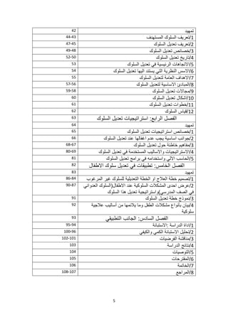 5
‫تمهيد‬
42
1
‫المستهدف‬ ‫السلوك‬ ‫تعريف‬/
43
-
44
2
‫السلوك‬ ‫تعديل‬ ‫تعريف‬/
45
-
47
3
‫السلوك‬ ‫تعديل‬ ‫خصائص‬/
48
-
49
4
‫السلوك‬ ‫تعديل‬ ‫تاريخ‬/
50
-
52
5
‫السلوك‬ ‫تعديل‬ ‫في‬ ‫الرئيسية‬ ‫االتجاهات‬/
53
6
‫السلوك‬ ‫تعديل‬ ‫اليها‬ ‫يستند‬ ‫التي‬ ‫النظرية‬ ‫االسس‬/
54
7
‫السلوك‬ ‫لتعديل‬ ‫العامة‬ ‫االهداف‬/
55
8
‫السلوك‬ ‫لتعديل‬ ‫االساسية‬ ‫المبادئ‬/
56
-
57
9
‫تعديل‬ ‫مجاالت‬/
‫السلوك‬
58
-
59
10
‫السلوك‬ ‫تعديل‬ ‫اشكال‬/
60
11
‫السلوك‬ ‫تعديل‬ ‫خطوات‬/
61
12
‫السلوك‬ ‫قياس‬/
62
‫السلوك‬ ‫تعديل‬ ‫استراتيجيات‬ :‫الرابع‬ ‫الفصل‬
63
‫تمهيد‬
64
1
‫السلوك‬ ‫تعديل‬ ‫استراتيجيات‬ ‫خصائص‬/
65
2
‫السلوك‬ ‫تعديل‬ ‫عند‬ ‫اغفالها‬ ‫عدم‬ ‫يجب‬ ‫اساسية‬ ‫جوانب‬/
66
3
‫تعديل‬ ‫حول‬ ‫خاطئة‬ ‫مفاهيم‬/
‫السلوك‬
67
-
68
4
‫السلوك‬ ‫تعديل‬ ‫في‬ ‫المستخدمة‬ ‫واالساليب‬ ‫االستراتيجيات‬/
69
-
80
5
‫السلوك‬ ‫تعديل‬ ‫برامج‬ ‫في‬ ‫واستخدامه‬ ‫االلي‬ ‫الحاسب‬/
81
‫االطفال‬ ‫سلوك‬ ‫تعديل‬ ‫في‬ ‫تطبيقات‬ :‫الخامس‬ ‫الفصل‬
82
‫تمهيد‬
83
1
‫المرغوب‬ ‫غير‬ ‫للسلوك‬ ‫التعديلية‬ ‫الخطة‬ ‫او‬ ‫العالج‬ ‫خطة‬ ‫تصميم‬/
84
-
86
2
‫عرض‬/
‫االطفال‬ ‫عند‬ ‫السلوكية‬ ‫المشكالت‬ ‫احدى‬
‫العدواني‬ ‫(السلوك‬
‫السلوك‬ ‫هذا‬ ‫تعديل‬ ‫المدرسي)واستراتيجية‬ ‫الصف‬ ‫في‬
87
-
90
3
‫السلوك‬ ‫تعديل‬ ‫خطة‬ ‫نموذج‬/
91
4
‫عالجية‬ ‫أساليب‬ ‫من‬ ‫يالئمها‬ ‫وما‬ ‫الطفل‬ ‫مشكالت‬ ‫بأنواع‬ ‫بيان‬/
‫سلوكية‬
92
:‫السادس‬ ‫الفصل‬
‫الجانب‬
‫التطبيقي‬
93
1
‫الدراسة‬ ‫اداة‬/
‫االستبانة‬:
94
-
95
2
‫والكيفي‬ ‫الكمي‬ ‫االستبانة‬ ‫تحليل‬/
96
-
100
3
‫الفرضيات‬ ‫مناقشة‬/
101
-
102
4
‫الدراسة‬ ‫نتائج‬/
103
5
‫التوصيات‬/
104
6
‫المقترحات‬/
105
7
‫الخاتمة‬/
106
8
‫المراجع‬/
107
-
108
 