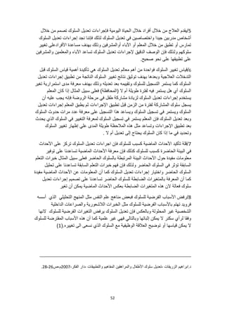 52
5
‫خالل‬ ‫من‬ ‫تصمم‬ ‫السلوك‬ ‫تعديل‬ ‫فإجراءات‬ ‫اليومية‬ ‫الحياة‬ ‫خالل‬ ‫أفراد‬ ‫خالل‬ ‫من‬ ‫العالج‬ ‫يقدم‬/
‫السلوك‬ ‫تعديل‬ ‫إجراءات‬ ‫نجد‬ ‫فإننا‬ ‫لذلك‬ ‫السلوك‬ ‫تعديل‬ ‫في‬ ‫واختصاصين‬ ‫جيدا‬ ‫مدربين‬ ‫أشخاص‬
‫تغيير‬ ‫األفرادعلى‬ ‫مساعدة‬ ‫بهدف‬ ‫وذلك‬ ‫أوالمشرفين‬ ‫اآلباء‬ ‫أو‬ ‫المعلم‬ ‫خالل‬ ‫من‬ ‫تطبق‬ ‫أو‬ ‫تمارس‬
‫ول‬ ‫سلوكهم‬
‫والمشرفين‬ ‫والمعلمين‬ ‫اآلباء‬ ‫تساعد‬ ‫السلوك‬ ‫تعديل‬ ‫إلجراءات‬ ‫الدقيق‬ ‫الوصف‬ ‫فإن‬ ‫ذلك‬
.‫صحيح‬ ‫نحو‬ ‫على‬ ‫تطبيقها‬ ‫على‬
6
/
‫السلوك‬ ‫تغيير‬ ‫قياس‬
‫قبل‬ ‫السلوك‬ ‫قياس‬ ‫أهمية‬ ‫تأكيدة‬ ‫هي‬ ‫السلوك‬ ‫تعديل‬ ‫معالم‬ ‫أهم‬ ‫من‬ ‫فواحدة‬
‫تطب‬ ‫من‬ ‫الناتجة‬ ‫السلوك‬ ‫تغيير‬ ‫نتائج‬ ‫توثيق‬ ‫بهدف‬ ‫وبعدها‬ ‫العالجية‬ ‫التدخالت‬
‫تعديل‬ ‫إجراءات‬ ‫يق‬
‫تغير‬ ‫استمرارية‬ ‫مدى‬ ‫معرفة‬ ‫بهدف‬ ‫وذلك‬ ‫تعديله‬ ‫بعد‬ ‫وتقييمه‬ ‫للسلوك‬ ‫التسجيل‬ ‫يستمر‬ ‫كما‬ ‫السلوك‬
‫المعلم‬ ‫كان‬ ‫إذا‬ ‫المثال‬ ‫سبيل‬ ‫فعلى‬ )‫(المحافظة‬ ‫ال‬ ‫أم‬ ‫طويلة‬ ‫لفترة‬ ‫فيه‬ ‫يستمر‬ ‫هل‬ ‫أي‬ ‫السلوك‬
‫يج‬ ‫فإنه‬ ‫الروضة‬ ‫مرحلة‬ ‫في‬ ‫طفل‬ ‫مشاركة‬ ‫لزيادة‬ ‫السلوك‬ ‫تعديل‬ ‫إجراءات‬ ‫يستخدم‬
‫أن‬ ‫عليه‬ ‫ب‬
‫اإلجراءات‬ ‫تطبيق‬ ‫قبل‬ ‫الزمن‬ ‫من‬ ‫لفترة‬ ‫المشاركة‬ ‫سلوك‬ ‫يسجل‬
‫تعديل‬ ‫إجراءات‬ ‫المعلم‬ ‫يطبق‬ ‫ثم‬
‫السلوك‬ ‫حدوث‬ ‫مرات‬ ‫عدد‬ ‫معرفة‬ ‫على‬ ‫التسجيل‬ ‫هذا‬ ‫ويساعد‬ ‫السلوك‬ ‫تسجيل‬ ‫في‬ ‫ويستمر‬ ‫السلوك‬
‫يح‬ ‫الذي‬ ‫السلوك‬ ‫في‬ ‫التغيير‬ ‫لمعرفة‬ ‫السلوك‬ ‫تسجيل‬ ‫في‬ ‫يستمر‬ ‫المعلم‬ ‫فإن‬ ‫السلوك‬ ‫تعديل‬ ‫وبعد‬
‫دث‬
‫السلوك‬ ‫تغيير‬ ‫إظهار‬ ‫علي‬ ‫المدى‬ ‫طويلة‬ ‫المالحظة‬ ‫هذه‬ ‫مثل‬ ‫وتساعد‬ ‫اإلجراءات‬ ‫تطبيق‬ ‫بعد‬
. ‫ال‬ ‫أم‬ ‫تعديل‬ ‫إلى‬ ‫يحتاج‬ ‫السلوك‬ ‫كان‬ ‫إذا‬ ‫ما‬ ‫في‬ ‫وتحديد‬
7
‫األحداث‬ ‫على‬ ‫تركز‬ ‫السلوك‬ ‫تعديل‬ ‫اجراءات‬ ‫فإن‬ ‫للسلوك‬ ‫كسبب‬ ‫الماضية‬ ‫األحداث‬ ‫تأكيد‬ ‫قلة‬/
‫م‬ ‫فإن‬ ‫كذلك‬ ‫للسلوك‬ ‫كسبب‬ ‫الحاضرة‬ ‫البيئة‬ ‫في‬
‫األ‬ ‫عرفة‬
‫توفير‬ ‫على‬ ‫تساعدنا‬ ‫الماضية‬ ‫حداث‬
‫التعلم‬ ‫خبرات‬ ‫المثال‬ ‫سبيل‬ ‫فعلى‬ ‫الحاضر‬ ‫بالسلوك‬ ‫المرتبطة‬ ‫البيئة‬ ‫األحداث‬ ‫حول‬ ‫مفيدة‬ ‫معلومات‬
‫تحليل‬ ‫على‬ ‫تساعدنا‬ ‫السابقة‬ ‫التعلم‬ ‫خبرات‬ ‫فهم‬ ‫فإن‬ ‫ولذلك‬ ‫الحاضر‬ ‫السلوك‬ ‫في‬ ‫تؤثر‬ ‫السابقة‬
‫كما‬ ‫السلوك‬ ‫تعديل‬ ‫إجراءات‬ ‫واختيار‬ ‫الحاضر‬ ‫السلوك‬
‫مفيدة‬ ‫الماضية‬ ‫األحداث‬ ‫عن‬ ‫المعلومات‬ ‫أن‬
‫تعديل‬ ‫إجراءات‬ ‫تصميم‬ ‫على‬ ‫تساعدنا‬ ‫الحاضر‬ ‫للسلوك‬ ‫الضابطة‬ ‫بالمتغيرات‬ ‫المعرفة‬ ‫أن‬ ‫كما‬
‫تغير‬ ‫أن‬ ‫يمكن‬ ‫الماضية‬ ‫األحداث‬ ‫بعكس‬ ‫الضابطة‬ ‫المتغيرات‬ ‫هذه‬ ‫الن‬ ‫فعالة‬ ‫سلوك‬
8
‫النفس‬ ‫علم‬ ‫مناهج‬ ‫فبعض‬ ‫للسلوك‬ ‫الفرضية‬ ‫األسباب‬ ‫رفض‬/
‫التحل‬ ‫المنهج‬ ‫مثل‬
‫أسسه‬ ‫الذي‬ ‫يلي‬
‫الداخلية‬ ‫والصراعات‬ ‫الالشعورية‬ ‫الخبرات‬ ‫مثل‬ ‫للسلوك‬ ‫الفرضية‬ ‫باألسباب‬ ‫تهتم‬ ‫فرويد‬
‫النها‬ ‫للسلوك‬ ‫الفرضية‬ ‫التغيرات‬ ‫يرفض‬ ‫السلوك‬ ‫تعديل‬ ‫فإن‬ ‫وبالعكس‬ ‫المحلولة‬ ‫غير‬ ‫الشخصية‬
‫المفترض‬ ‫األسباب‬ ‫هذه‬ ‫أن‬ ‫كما‬ ‫علمية‬ ‫غير‬ ‫فهي‬ ‫وبالتالي‬ ‫إثباتها‬ ‫يمكن‬ ‫ال‬ ‫سكنر‬ ‫لرأي‬ ‫وفقا‬
‫للسلوك‬ ‫ة‬
(.‫تغييره‬ ‫الى‬ ‫نسعى‬ ‫الذي‬ ‫السلوك‬ ‫مع‬ ‫الوظيفية‬ ‫العالقة‬ ‫توضيح‬ ‫أو‬ ‫قياسها‬ ‫يمكن‬ ‫ال‬
1
)
‫ابراهيم‬.‫د‬
، ‫الزريقات‬
‫سلوك‬ ‫تعديل‬
‫والتطبيقات‬ ‫المفاهيم‬ ‫والمراهقين‬ ‫األطفال‬
،‫الفكر‬ ‫دار‬،
2007
‫ص‬،‫م‬
26
-
28
.
 