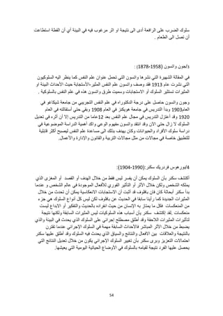 54
‫استطاعت‬ ‫القطة‬ ‫أن‬ ‫أي‬ ‫البيئة‬ ‫في‬ ‫فيه‬ ‫مرغوب‬ ‫اثر‬ ‫او‬ ‫نتيجة‬ ‫الى‬ ‫أدى‬ ‫الرافعة‬ ‫على‬ ‫الضرب‬ ‫سلوك‬
. ‫الطعام‬ ‫الى‬ ‫تصل‬ ‫أن‬
3
/
( ‫واتسون‬ ‫جون‬
1878-1958
: )
‫السلوكيون‬ ‫اليه‬ ‫ينظر‬ ‫كما‬ ‫النفس‬ ‫علم‬ ‫عنوان‬ ‫تحمل‬ ‫التي‬ ‫واتسون‬ ‫نشرها‬ ‫التي‬ ‫الشهيرة‬ ‫المقالة‬ ‫في‬
‫عام‬ ‫نشرت‬ ‫التي‬
1913
‫وصف‬ ‫فقد‬
‫المثير‬ ‫النفس‬ ‫علم‬ ‫واتسون‬
-
‫او‬ ‫البيئة‬ ‫األحداث‬ ‫حيث‬ ‫األستجابة‬
. ‫بالسلوكية‬ ‫النفس‬ ‫علم‬ ‫في‬ ‫هذه‬ ‫واتسون‬ ‫طرق‬ ‫وسميت‬ ‫االستجابات‬ ‫أو‬ ‫السلوك‬ ‫تستثير‬ ‫المثيرات‬
‫في‬ ‫شيكاغو‬ ‫جامعة‬ ‫من‬ ‫التجريبي‬ ‫النفس‬ ‫علم‬ ‫في‬ ‫الدكتوراه‬ ‫درجة‬ ‫على‬ ‫حاصل‬ ‫واتسون‬ ‫وجون‬
‫العام‬
1903
‫هويكنز‬ ‫جامعة‬ ‫في‬ ‫التدريس‬ ‫وبدأ‬
‫العام‬ ‫في‬
1908
‫العام‬ ‫في‬ ‫أستقالته‬ ‫حتي‬ ‫وبقي‬
1920
‫بعد‬ ‫النفس‬ ‫علم‬ ‫مجال‬ ‫في‬ ‫التدريس‬ ‫أعتزل‬ ‫وقد‬
12
‫تعديل‬ ‫في‬ ‫أثره‬ ‫أن‬ ‫إال‬ ‫التدريس‬ ‫من‬ ‫عاما‬
‫االن‬ ‫حتي‬ ‫زال‬ ‫ال‬ ‫السلوك‬
‫في‬ ‫الموضوعية‬ ‫الدراسة‬ ‫أهمية‬ ‫واكد‬ ‫الوعي‬ ‫مفهوم‬ ‫واتسون‬ ‫انتقد‬ ‫وقد‬
‫ال‬ ‫بذلك‬ ‫يهدف‬ ‫وكان‬ ‫والحيوانات‬ ‫األفراد‬ ‫سلوك‬ ‫دراسة‬
‫قابلية‬ ‫أكثر‬ ‫ليصبح‬ ‫النفس‬ ‫علم‬ ‫مساعدة‬ ‫ى‬
.‫واألعمال‬ ‫واإلدارة‬ ‫والقانون‬ ‫التربية‬ ‫مجاالت‬ ‫مثل‬ ‫من‬ ‫مجاالت‬ ‫في‬ ‫خاصة‬ ‫للتطبيق‬
4
(:‫سكنر‬ ‫فردريك‬ ‫بورهوس‬/
1904-1990
:)
‫أو‬ ‫الهدف‬ ‫خالل‬ ‫من‬ ‫فقط‬ ‫ليس‬ ‫يفسر‬ ‫أن‬ ‫يمكن‬ ‫السلوك‬ ‫بأن‬ ‫سكنر‬ ‫أكتشف‬
‫الذي‬ ‫المغزى‬ ‫أو‬ ‫القصد‬
‫عندما‬ ‫و‬ ‫الشخص‬ ‫عالم‬ ‫في‬ ‫الموجودة‬ ‫لألفعال‬ ‫الفوري‬ ‫التأثير‬ ‫أو‬ ‫األثر‬ ‫خالل‬ ‫ولكن‬ ‫الشخص‬ ‫يملكه‬
‫أبحاثة‬ ‫سكنر‬ ‫بدأ‬
‫خالل‬ ‫من‬ ‫تحدث‬ ‫أن‬ ‫يمكن‬ ‫االنعكاسية‬ ‫االستجابات‬ ‫أن‬ ‫أثبت‬ ‫قد‬ ‫بافلوف‬ ‫فان‬ ‫كان‬
‫كل‬ ‫ليس‬ ‫لكن‬ ‫بافلوف‬ ‫عن‬ ‫الحديث‬ ‫في‬ ‫سابقا‬ ‫رأينا‬ ‫كما‬ ‫الجديدة‬ ‫المثيرات‬
‫جزء‬ ‫هي‬ ‫السلوك‬ ‫أنواع‬
‫ليست‬ ‫االبداع‬ ‫أو‬ ‫والتفكير‬ ‫بالحديث‬ ‫انفراده‬ ‫حيث‬ ‫من‬ ‫اإلنسان‬ ‫به‬ ‫يمتاز‬ ‫ما‬ ‫فكل‬ ‫المنعكسات‬ ‫من‬
‫أسباب‬ ‫يأن‬ ‫سكنر‬ ‫إكتشف‬ ‫لقد‬. ‫منعكسات‬
‫نتيجة‬ ‫ولكنها‬ ‫السابقة‬ ‫المثيرات‬ ‫ليس‬ ‫السلوكيات‬ ‫هذه‬
‫يحد‬ ‫الذي‬ ‫السلوك‬ ‫على‬ ‫إجرائي‬ ‫مصطلح‬ ‫أطلق‬ ‫وقد‬ ‫الالحقة‬ ‫المثيرات‬ ‫لتأثيرات‬
‫والذي‬ ‫البيئة‬ ‫في‬ ‫ث‬
‫تقترن‬ ‫عندما‬ ‫اإلجرائي‬ ‫السلوك‬ ‫في‬ ‫مهمة‬ ‫السابقة‬ ‫فاألحداث‬ ‫المباشر‬ ‫األثر‬ ‫خالل‬ ‫من‬ ‫يضبط‬
‫والعالقات‬ ‫بالنتيجة‬
‫سكنر‬ ‫عليها‬ ‫أطلق‬ ‫وقد‬ ‫السلوك‬ ‫فيه‬ ‫يحدث‬ ‫الذي‬ ‫والسياق‬ ‫والنتائج‬ ‫االفعال‬ ‫بين‬
‫بأن‬ ‫سكنر‬ ‫وبرى‬ ‫التعزيز‬ ‫احتماالت‬
‫تع‬ ‫خالل‬ ‫من‬ ‫يكون‬ ‫اإلجرائي‬ ‫السلوك‬ ‫تغيير‬
‫التي‬ ‫النتائج‬ ‫ديل‬
.‫يعيشها‬ ‫التي‬ ‫اليومية‬ ‫الحياتية‬ ‫األوضاع‬ ‫في‬ ‫بالسلوك‬ ‫لقيامه‬ ‫نتيجة‬ ‫الفرد‬ ‫عليها‬ ‫يحصل‬
 